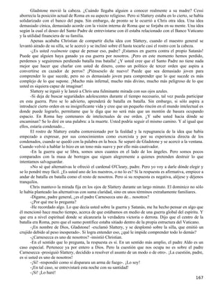 Gladstone movió la cabeza. ¿Cuándo llegaba alguien a conocer realmente a su madre? Cessi
aborrecía la posición actual de Roma en su aspecto religioso. Pero si Slattery estaba en lo cierto, se había
solidarizado con el banco del papa. Sin embargo, de pronto se le ocurrió a Chris otra idea. Una idea
demasiado cínica, demasiado acorde con la visión interna de Roma que se forjaba en su mente. Una idea
según la cual el deseo del Santo Padre de entrevistarse con él estaba relacionado con el Banco Vaticano
y la utilidad financiera de su familia.
       Apenas acababa Christian de compartir dicha idea con Slattery, cuando el maestro general se
levantó airado de su silla, se le acercó y se inclinó sobre él hasta tocarle casi el rostro con la cabeza.
       -¿Es usted realmente capaz de pensar eso, padre? ¡Estamos en guerra contra el propio Satanás!
Puede que alguien haya ganado ya esa guerra por nosotros. ¡Pero en este momento hemos perdido,
perdemos y seguiremos perdiendo batalla tras batalla! ¿Y usted cree que el Santo Padre no tiene nada
mejor que hacer que charlar con usted de dinero, como un político de tercer orden que aspira a
convertirse en cazador de perros? ¡Piénseselo de nuevo! Puede que sea demasiado joven para
comprender lo que sucede, pero no es demasiado joven para comprender que lo que sucede es más
complejo de lo que supone. ¡Mucho más infernal, mucho más divino, mucho más peligroso de lo que
usted es siquiera capaz de imaginar!
       Slattery se irguió y le lanzó a Chris una fulminante mirada con sus ojos azules.
       -Si deja de buscar seguridades adolescentes durante el tiempo necesario, tal vez pueda participar
en esta guerra. Pero se lo advierto, aprenderá de batalla en batalla. Sin embargo, si sólo aspira a
introducir cierto orden en su insignificante vida y cree que un pequeño rincón en el mundo intelectual es
donde puede lograrlo, permítame que le diga que no será más que un montón de basura ocupando
espacio. En Roma hay centenares de intelectuales de ese orden. ¿Y sabe usted hacia dónde se
encaminan? Se lo diré en una palabra: a la muerte. Usted podría seguir el mismo camino. Y al igual que
ellos, estaría condenado...
       El rostro de Slattery estaba contorsionado por la fealdad y la repugnancia de la idea que había
empezado a expresar, por sus conocimientos como exorcista y por su experiencia directa de los
condenados, cuando se quedó con la palabra en la boca. Se separó de Gladstone y se acercó a la ventana.
Cuando volvió a hablar lo hizo en un tono más suave y por ello más cautivador.
       -En la guerra que se libra, somos unos cuantos en el lado de los ángeles. Pero somos pocos
comparados con la masa de borregos que siguen alegremente a quienes pretenden destruir lo que
intentamos salvaguardar.
       »No sé qué alternativas le ofreció el cardenal O'Cleary, padre. Pero yo voy a darle dónde elegir y
se lo pondré muy fácil. ¿Es usted uno de los nuestros, o no lo es? Si la respuesta es afirmativa, empiece a
andar de batalla en batalla como el resto de nosotros. Pero si su respuesta es negativa, aléjese y déjenos
tranquilos.
       Chris mantuvo la mirada fija en los ojos de Slattery durante un largo minuto. El dominico no sólo
le había planteado las alternativas con suma claridad, sino en unos términos extrañamente familiares.
       -Dígame, padre general, ¿es el padre Carnesecca uno de... nosotros?
       -¿Por qué me lo pregunta?
       -He recordado algo. Lo que decía usted sobre la guerra y Satanás, me ha hecho pensar en algo que
él mencionó hace mucho tiempo, acerca de que estábamos en medio de una guerra global del espíritu. Y
que era a nivel espiritual donde se alcanzaría la verdadera victoria o derrota. Dijo que el centro de la
batalla era Roma, pero que el sumo pontífice estaba sitiado dentro de la propia estructura del Vaticano.
       -¡En nombre de Dios, Gladstone! -exclamó Slattery, y se desplomó sobre la silla, que emitió un
crujido debido al peso inesperado-. Si logra entender eso, ¿qué le impide comprender todo lo demás?
       -¿Carnesecca es uno de nosotros? -insistió Christian.
       -En el sentido que lo pregunta, la respuesta es sí. En un sentido más amplio, el padre Aldo es un
caso especial. Pertenece ya por entero a Dios. Pero la cuestión que nos ocupa no es sobre el padre
Carnesecca -prosiguió Slattery, decidido a resolver el asunto de un modo o de otro-. ¡La cuestión, padre,
es si usted es uno de nosotros!
       -¡Sí! -respondió como si disparara un arma de fuego-. ¡Lo soy!
       -¡En tal caso, se entrevistará esta noche con su santidad!
       -¡Sí! ¡Lo haré!
                                                                                                       167
 
