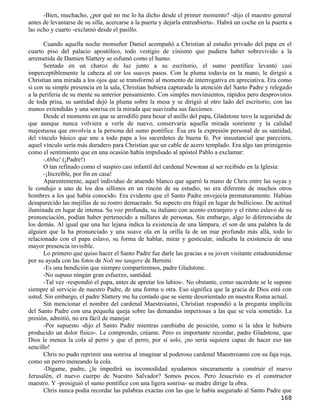 -Bien, muchacho, ¿por qué no me lo ha dicho desde el primer momento? -dijo el maestro general
antes de levantarse de su silla, acercarse a la puerta y dejarla entreabierta-. Habrá un coche en la puerta a
las ocho y cuarto -exclamó desde el pasillo.

      Cuando aquella noche monseñor Daniel acompañó a Christian al estudio privado del papa en el
cuarto piso del palacio apostólico, todo vestigio de cinismo que pudiera haber sobrevivido a la
arremetida de Damien Slattery se esfumó como el humo.
      Sentado en un charco de luz junto a su escritorio, el sumo pontífice levantó casi
imperceptiblemente la cabeza al oír los suaves pasos. Con la pluma todavía en la mano, le dirigió a
Christian una mirada a los ojos que se transformó al momento de interrogativa en apreciativa. Era como
si con su simple presencia en la sala, Christian hubiera capturado la atención del Santo Padre y relegado
a la periferia de su mente su anterior pensamiento. Con simples movimientos, rápidos pero desprovistos
de toda prisa, su santidad dejó la pluma sobre la mesa y se dirigió al otro lado del escritorio, con las
manos extendidas y una sonrisa en la mirada que suavizaba sus facciones.
      Desde el momento en que se arrodilló para besar el anillo del papa, Gladstone tuvo la seguridad de
que aunque nunca volviera a verle de nuevo, conservaría aquella mirada sonriente y la calidad
majestuosa que envolvía a la persona del sumo pontífice. Ésa era la expresión personal de su santidad,
del vínculo básico que une a todo papa a los sacerdotes de buena fe. Por insustancial que pareciera,
aquel vínculo sería más duradero para Christian que un cable de acero templado. Era algo tan primigenio
como el sentimiento que en una ocasión había impulsado al apóstol Pablo a exclamar:
      -Abba! (¡Padre!)
      O tan refinado como el suspiro casi infantil del cardenal Newman al ser recibido en la Iglesia:
      -¡Increíble, por fin en casa!
      Aparentemente, aquel individuo de atuendo blanco que agarró la mano de Chris entre las suyas y
le condujo a uno de los dos sillones en un rincón de su estudio, no era diferente de muchos otros
hombres a los que había conocido. Era evidente que el Santo Padre envejecía prematuramente. Habían
desaparecido las mejillas de su rostro demacrado. Su aspecto era frágil en lugar de bullicioso. De actitud
iluminada en lugar de intensa. Su voz profunda, su italiano con acento extranjero y el ritmo eslavo de su
pronunciación, podían haber pertenecido a millares de personas. Sin embargo, algo lo diferenciaba de
los demás. Al igual que una luz lejana indica la existencia de una lámpara, el son de una palabra la de
alguien que la ha pronunciado y una suave ola en la orilla la de un mar profundo más allá, todo lo
relacionado con el papa eslavo, su forma de hablar, mirar y gesticular, indicaba la existencia de una
mayor presencia invisible.
      Lo primero que quiso hacer el Santo Padre fue darle las gracias a su joven visitante estadounidense
por su ayuda con las fotos de Noli me tangere de Bernini.
      -Es una bendición que siempre compartiremos, padre Gladstone.
      -No supuso ningún gran esfuerzo, santidad.
      -Tal vez -respondió el papa, antes de apretar los labios-. No obstante, como sacerdote se le supone
siempre al servicio de nuestro Padre, de una forma u otra. Eso significa que la gracia de Dios está con
usted. Sin embargo, el padre Slattery me ha contado que se siente desorientado en nuestra Roma actual.
      Sin mencionar el nombre del cardenal Maestroianni, Christian respondió a la pregunta implícita
del Santo Padre con una pequeña queja sobre las demandas imperiosas a las que se veía sometido. La
presión, admitió, no era fácil de manejar.
      -Por supuesto -dijo el Santo Padre mientras cambiaba de posición, como si la idea le hubiera
producido un dolor físico-. Le comprendo, créame. Pero es importante recordar, padre Gladstone, que
Dios le menea la cola al perro y que el perro, por sí solo, ¡no sería siquiera capaz de hacer eso tan
sencillo!
      Chris no pudo reprimir una sonrisa al imaginar al poderoso cardenal Maestroianni con su faja roja,
como un perro meneando la cola.
      -Dígame, padre, ¿le impedirá su incomodidad ayudarnos sinceramente a construir el nuevo
Jerusalén, el nuevo cuerpo de Nuestro Salvador? Somos pocos. Pero Jesucristo es el constructor
maestro. Y -prosiguió el sumo pontífice con una ligera sonrisa- su madre dirige la obra.
      Chris nunca podía recordar las palabras exactas con las que le había asegurado al Santo Padre que
                                                                                                        168
 