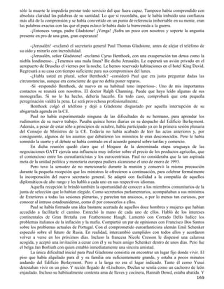 sólo la muerte le impediría prestar todo servicio del que fuera capaz. Tampoco había comprendido con
absoluta claridad las palabras de su santidad. Lo que sí recordaba, que le había imbuido una confianza
más allá de la comprensión y se había convertido en un punto de referencia imborrable en su mente, eran
las palabras exactas con las que el papa eslavo le había dado la bienvenida a la guerra.
      -¡Entonces venga, padre Gladstone! ¡Venga! ¡Sufra un poco con nosotros y soporte la angustia
presente en pro de una gran, gran esperanza!

      -¡Jerusalén! -exclamó el secretario general Paul Thomas Gladstone, antes de alejar el teléfono de
su oído y mirarlo con incredulidad.
      -¡Jerusalén, señor Gladstone! -exclamó Cyrus Benthoek, con una exasperación tan densa como la
niebla londinense-. ¿Tenemos una mala línea? He dicho Jerusalén. Le esperará un avión privado en el
aeropuerto de Bruselas el viernes por la noche. Le hemos reservado habitaciones en el hotel King David.
Regresará a su casa con tiempo suficiente para sus compromisos del lunes.
      -¿Habla usted en plural, señor Benthoek? -consideró Paul que era justo preguntar dadas las
circunstancias, aunque era consciente de que no debía poner reparos.
      -Sí -respondió Benthoek, de nuevo en su habitual tono imperioso-. Uno de mis importantes
contactos se reunirá con nosotros. El doctor Ralph Channing. Puede que haya leído algunas de sus
monografías. Si no lo ha hecho, debería hacerlo. En todo caso, comprobará que esta pequeña
peregrinación valdrá la pena. Le será provechosa profesionalmente.
      Benthoek colgó el teléfono y dejó a Gladstone disgustado por aquella interrupción de su
abigarrada agenda en la CE.
      Paul no había experimentado ninguna de las dificultades de su hermano, para aprender los
rudimentos de su nuevo trabajo. Pasaba quince horas diarias en su despacho del Edificio Berlaymont.
Además, a pesar de estar sólo a principios de octubre, había participado ya en la primera sesión plenaria
del Consejo de Ministros de la CE. Todavía no había acabado de leer las actas anteriores y, por
consiguiente, algunos de los asuntos que debatieron los ministros le eran desconocidos. Pero le había
sonreído la suerte y el debate se había centrado en el acuerdo general sobre tarifas y comercio.
      En dicha reunión quedó claro que el bloqueo de la denominada etapa uruguaya de las
negociaciones GATT ejercía una influencia muy inferior sobre el precio de los productos agrícolas, que
el contencioso entre los euroatlanticistas y los eurocentristas. Paul no consideraba que la tan aspirada
meta de la unidad política y monetaria europea pudiera alcanzarse el uno de enero de 1993.
      Pero tuvo la sensatez de no mencionarlo durante la reunión y conservó la misma precaución
durante la pequeña recepción que los ministros le ofrecieron a continuación, para celebrar formalmente
la incorporación del nuevo secretario general. Se adaptó con facilidad a la compañía de aquellos
diplomáticos de alto rango y les habló a cada uno en sus respectivos idiomas.
      Aquella recepción le brindó también la oportunidad de conocer a los miembros comunitarios de la
junta de selección que lo habían elegido. Como secretarios parlamentarios, acompañaban a sus ministros
de Exteriores a todas las sesiones plenarias, y parecían tan ansiosos, o por lo menos tan curiosos, por
conocer al intruso estadounidense, como él por conocerlos a ellos.
      Paul se había formado una idea bastante acertada de aquellos doce hombres y mujeres que habían
accedido a facilitarle el camino. Estrechó la mano de cada uno de ellos. Habló de los intereses
continentales de Gran Bretaña con Featherstone Haugh. Lamentó con Corrado Dello Iudice los
problemas italianos de la inflación y la mafia. Compartió un par de opiniones con Francisco Dos Santos
sobre los problemas actuales de Portugal. Con el comprometido euroatlanticista alemán Emil Schenker
especuló sobre el futuro de Rusia. En realidad, intercambió cumplidos con todos ellos y acordaron
volver a verse en los próximos días. Incluso la francesa Nicole Cresson le dispensó una calurosa
acogida, y aceptó una invitación a cenar con él y su buen amigo Schenker dentro de unos días. Pero fue
el belga Jan Borliuth con quien entabló inmediatamente una sincera amistad.
      La única dificultad inicial para Paul Gladstone consistía en encontrar un lugar fijo donde vivir. El
piso que había alquilado para él y su familia era suficientemente grande, y estaba a pocos minutos
andando del Edificio Berlaymont. Pero a la larga no era el lugar indicado. Tanto él como Yusai
detestaban vivir en un piso. Y recién llegado de «Liselton», Declan se sentía como un cachorro de león
enjaulado. Incluso su habitualmente contenta ama de llaves y cocinera, Hannah Dowd, estaba abatida. Y
                                                                                                     169
 