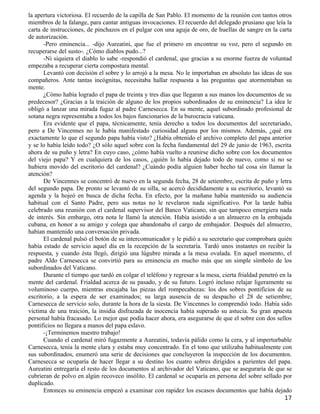 la apertura victoriosa. El recuerdo de la capilla de San Pablo. El momento de la reunión con tantos otros
miembros de la falange, para cantar antiguas invocaciones. El recuerdo del delegado prusiano que leía la
carta de instrucciones, de pinchazos en el pulgar con una aguja de oro, de huellas de sangre en la carta
de autorización.
      -Pero eminencia... -dijo Aureatini, que fue el primero en encontrar su voz, pero el segundo en
recuperarse del susto-. ¿Cómo diablos pudo...?
      -Ni siquiera el diablo lo sabe -respondió el cardenal, que gracias a su enorme fuerza de voluntad
empezaba a recuperar cierta compostura mental.
      Levantó con decisión el sobre y lo arrojó a la mesa. No le importaban en absoluto las ideas de sus
compañeros. Ante tantas incógnitas, necesitaba hallar respuesta a las preguntas que atormentaban su
mente.
      ¿Cómo había logrado el papa de treinta y tres días que llegaran a sus manos los documentos de su
predecesor? ¿Gracias a la traición de alguno de los propios subordinados de su eminencia? La idea le
obligó a lanzar una mirada fugaz al padre Carnesecca. En su mente, aquel subordinado profesional de
sotana negra representaba a todos los bajos funcionarios de la burocracia vaticana.
      Era evidente que el papa, técnicamente, tenía derecho a todos los documentos del secretariado,
pero a De Vincennes no le había manifestado curiosidad alguna por los mismos. Además, ¿qué era
exactamente lo que el segundo papa había visto? ¿Había obtenido el archivo completo del papa anterior
y se lo había leído todo? ¿O sólo aquel sobre con la fecha fundamental del 29 de junio de 1963, escrita
ahora de su puño y letra? En cuyo caso, ¿cómo había vuelto a reunirse dicho sobre con los documentos
del viejo papa? Y en cualquiera de los casos, ¿quién lo había dejado todo de nuevo, como si no se
hubiera movido del escritorio del cardenal? ¿Cuándo podía alguien haber hecho tal cosa sin llamar la
atención?
      De Vincennes se concentró de nuevo en la segunda fecha, 28 de setiembre, escrita de puño y letra
del segundo papa. De pronto se levantó de su silla, se acercó decididamente a su escritorio, levantó su
agenda y la hojeó en busca de dicha fecha. En efecto, por la mañana había mantenido su audiencia
habitual con el Santo Padre, pero sus notas no le revelaron nada significativo. Por la tarde había
celebrado una reunión con el cardenal supervisor del Banco Vaticano, sin que tampoco emergiera nada
de interés. Sin embargo, otra nota le llamó la atención. Había asistido a un almuerzo en la embajada
cubana, en honor a su amigo y colega que abandonaba el cargo de embajador. Después del almuerzo,
habían mantenido una conversación privada.
      El cardenal pulsó el botón de su intercomunicador y le pidió a su secretario que comprobara quién
había estado de servicio aquel día en la recepción de la secretaría. Tardó unos instantes en recibir la
respuesta, y cuando ésta llegó, dirigió una lúgubre mirada a la mesa ovalada. En aquel momento, el
padre Aldo Carnesecca se convirtió para su eminencia en mucho más que un simple símbolo de los
subordinados del Vaticano.
      Durante el tiempo que tardó en colgar el teléfono y regresar a la mesa, cierta frialdad penetró en la
mente del cardenal. Frialdad acerca de su pasado, y de su futuro. Logró incluso relajar ligeramente su
voluminoso cuerpo, mientras encajaba las piezas del rompecabezas: los dos sobres pontificios de su
escritorio, a la espera de ser examinados; su larga ausencia de su despacho el 28 de setiembre;
Carnesecca de servicio solo, durante la hora de la siesta. De Vincennes lo comprendió todo. Había sido
víctima de una traición, la insidia disfrazada de inocencia había superado su astucia. Su gran apuesta
personal había fracasado. Lo mejor que podía hacer ahora, era asegurarse de que el sobre con dos sellos
pontificios no llegara a manos del papa eslavo.
      -¡Terminemos nuestro trabajo!
      Cuando el cardenal miró fugazmente a Aureatini, todavía pálido como la cera, y al imperturbable
Carnesecca, tenía la mente clara y estaba muy concentrado. En el tono que utilizaba habitualmente con
sus subordinados, enumeró una serie de decisiones que concluyeron la inspección de los documentos.
Carnesecca se ocuparía de hacer llegar a su destino los cuatro sobres dirigidos a parientes del papa.
Aureatini entregaría el resto de los documentos al archivador del Vaticano, que se aseguraría de que se
cubrieran de polvo en algún recoveco insólito. El cardenal se ocuparía en persona del sobre sellado por
duplicado.
      Entonces su eminencia empezó a examinar con rapidez los escasos documentos que había dejado
                                                                                                        17
 
