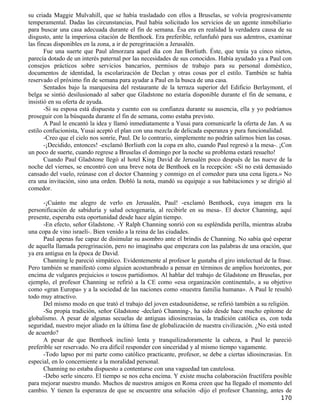 su criada Maggie Mulvahill, que se había trasladado con ellos a Bruselas, se volvía progresivamente
temperamental. Dadas las circunstancias, Paul había solicitado los servicios de un agente inmobiliario
para buscar una casa adecuada durante el fin de semana. Ésa era en realidad la verdadera causa de su
disgusto, ante la imperiosa citación de Benthoek. Era preferible, refunfuñó para sus adentros, examinar
las fincas disponibles en la zona, a ir de peregrinación a Jerusalén.
       Fue una suerte que Paul almorzara aquel día con Jan Borliuth. Éste, que tenía ya cinco nietos,
parecía dotado de un interés paternal por las necesidades de sus conocidos. Había ayudado ya a Paul con
consejos prácticos sobre servicios bancarios, permisos de trabajo para su personal doméstico,
documentos de identidad, la escolarización de Declan y otras cosas por el estilo. También se había
reservado el próximo fin de semana para ayudar a Paul en la busca de una casa.
       Sentados bajo la marquesina del restaurante de la terraza superior del Edificio Berlaymont, el
belga se sintió desilusionado al saber que Gladstone no estaría disponible durante el fin de semana, e
insistió en su oferta de ayuda.
       -Si su esposa está dispuesta y cuento con su confianza durante su ausencia, ella y yo podríamos
proseguir con la búsqueda durante el fin de semana, como estaba previsto.
       A Paul le encantó la idea y llamó inmediatamente a Yusai para comunicarle la oferta de Jan. A su
estilo confucionista, Yusai aceptó el plan con una mezcla de delicada esperanza y pura funcionalidad.
       -Creo que el cielo nos sonríe, Paul. De lo contrario, simplemente no podrán salirnos bien las cosas.
       -¡Decidido, entonces! -exclamó Borliuth con la copa en alto, cuando Paul regresó a la mesa-. ¡Con
un poco de suerte, cuando regrese a Bruselas el domingo por la noche su problema estará resuelto!
       Cuando Paul Gladstone llegó al hotel King David de Jerusalén poco después de las nueve de la
noche del viernes, se encontró con una breve nota de Benthoek en la recepción: «Si no está demasiado
cansado del vuelo, reúnase con el doctor Channing y conmigo en el comedor para una cena ligera.» No
era una invitación, sino una orden. Dobló la nota, mandó su equipaje a sus habitaciones y se dirigió al
comedor.

      -¡Cuánto me alegro de verlo en Jerusalén, Paul! -exclamó Benthoek, cuya imagen era la
personificación de sabiduría y salud octogenaria, al recibirle en su mesa-. El doctor Channing, aquí
presente, esperaba esta oportunidad desde hace algún tiempo.
      -En efecto, señor Gladstone. -Y Ralph Channing sonrió con su espléndida perilla, mientras alzaba
una copa de vino israelí-. Bien venido a la reina de las ciudades.
      Paul apenas fue capaz de disimular su asombro ante el brindis de Channing. No sabía qué esperar
de aquella llamada peregrinación, pero no imaginaba que empezara con las palabras de una oración, que
ya era antigua en la época de David.
      Channing le pareció simpático. Evidentemente al profesor le gustaba el giro intelectual de la frase.
Pero también se manifestó como alguien acostumbrado a pensar en términos de amplios horizontes, por
encima de vulgares prejuicios o toscos partidismos. Al hablar del trabajo de Gladstone en Bruselas, por
ejemplo, el profesor Channing se refirió a la CE como «esa organización continental», a su objetivo
como «gran Europa» y a la sociedad de las naciones como «nuestra familia humana». A Paul le resultó
todo muy atractivo.
      Del mismo modo en que trató el trabajo del joven estadounidense, se refirió también a su religión.
      -Su propia tradición, señor Gladstone -declaró Channing-, ha sido desde hace mucho epítome de
globalismo. A pesar de algunas secuelas de antiguas idiosincrasias, la tradición católica es, con toda
seguridad, nuestro mejor aliado en la última fase de globalización de nuestra civilización. ¿No está usted
de acuerdo?
      A pesar de que Benthoek inclinó lenta y tranquilizadoramente la cabeza, a Paul le pareció
preferible ser reservado. No era difícil responder con sinceridad y al mismo tiempo vagamente.
      -Todo lapso por mi parte como católico practicante, profesor, se debe a ciertas idiosincrasias. En
especial, en lo concerniente a la moralidad personal.
      Channing no estaba dispuesto a contentarse con una vaguedad tan cautelosa.
      -Debo serle sincero. El tiempo se nos echa encima. Y existe mucha colaboración fructífera posible
para mejorar nuestro mundo. Muchos de nuestros amigos en Roma creen que ha llegado el momento del
cambio. Y tienen la esperanza de que se encuentre una solución -dijo el profesor Channing, antes de
                                                                                                      170
 