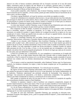 observó con ellos el famoso acueducto subterráneo del rey Ezequías excavado en la roca del monte
Ophel, examinaron juntos los papiros del mar Muerto en su santuario, pasearon junto a la sellada y
misteriosa puerta dorada de la ciudad antigua, por la que, según señaló Channing, muchos creían que
entraría en Jerusalén el Mesías al final de los tiempos.
       -Como podrá comprobar, señor Gladstone -dijo el doctor Channing, mientras se dirigían los tres
hacia la limusina que los esperaba-, a fin de cuentas, puede que todos miremos hacia el nacimiento de un
nuevo cielo y un nuevo mundo.
       -Una época -agregó Benthoek- en la que las naciones convertirán sus espadas en arados.
       A pesar de la abundancia de semejantes observaciones y de que todas parecían muy bien indicadas
para proseguir la charla de la noche anterior, Paul se sentía confuso y decepcionado de no poder centrar
la conversación en asuntos de interés actual. Incluso cuando se sentaron en el hotel para un almuerzo
tardío, Benthoek y Channing se negaron a distraerse de su peregrinación.
       -Lo único que lamento -confesó Channing- es que el tiempo del que disponemos para estar juntos
no nos permita visitar otros lugares de gran interés que hay a nuestro alrededor.
       Para compensar la falta de tiempo, el profesor los obsequió con una excursión verbal. Conforme
Paul lo escuchaba, empezó a disiparse su decepción. En su lugar, se dejó llevar por una nueva
reverencia, un sentido de asombro y respeto distinto de la antigua devoción de su época en «La casa
azotada por el viento». Sintió que aquella tierra era santa, no sólo por su sagrada historia, sino por algo
que Benthoek y Channing intentaban mostrarle.
       Tampoco se contentaba Channing sólo con hablar. Quería que Paul expresara sus comentarios,
preguntas, observaciones, reflexiones y recuerdos. Quería la mente de Paul Gladstone.
       -Aunque no soy creyente, señor Gladstone -dijo el profesor Channing, al tiempo que dejaba el
tenedor sobre su plato vacío-, debo reconocer que el Jesús histórico fue el mejor maestro que jamás ha
pisado la faz de la Tierra. Se dedicó literalmente a hacer el bien a todo el mundo sin distinción, como lo
relata su Biblia. Con toda seguridad lo mandó una divina providencia. Cualquier hombre de espíritu
debe percatarse de ello. Con esa idea, a Cyrus y a mí nos gustaría que nos acompañara a otra visita,
durante este primer día de nuestra pequeña peregrinación. Se trata de un lugar que cada uno de nosotros
ha visto antes, pero que deberíamos verlo juntos.
       A Paul no le asombró que, a continuación, él y sus compañeros se encontraran en el templo del
Santo Sepulcro. Allí, en el lugar donde Jesucristo había sido colocado sobre su tumba después de la
crucifixión, a Paul le conmovió la tristeza en la voz del doctor Channing, cuando comentaba el encono
partisano tan evidente entre las distintas denominaciones cristianas, encargadas de cuidar del Santo
Sepulcro.
       -¿No le parece a usted un espectáculo lamentable, señor Gladstone? Incluso aquí, los franciscanos
católicos, los ortodoxos orientales, los coptos y todos los demás compiten por ser los guardianes más
importantes.
       -Deplorable -afirmó lastimosamente Benthoek-. Ya es hora de que nos unamos.
       De regreso al hotel, cuando Channing reflexionaba sobre la fuerza de la tradición y la necesidad
que sentían las personas de espíritu religioso de revivir lo que denominó «los hechos fundamentales de
su tradición», Gladstone experimentó una profunda sensación de hermandad. Una sensación de
privilegio. Una sensación de camaradería, y de ideales y sentimientos compartidos. Una agradable y
reflexiva paz había reemplazado la sorpresa y consternación de la noche anterior.
       Sólo cuando se reunieron de nuevo los tres para la cena, se centraron en el propósito de aquellos
dos extraordinarios hombres respecto a Paul Gladstone.
       -Teníamos la esperanza -empezó a decir el profesor con compasiva comprensión, después de
levantar imperiosamente la cabeza para mirar a Paul- de que ese papa extendiera el universalismo de su
Iglesia a un plano global. Díganos, señor Gladstone, ¿cómo evalúa usted al actual sumo pontífice?
       -Lo veo de forma contradictoria. En ciertos sentidos, parece el último de los papas a la antigua
usanza. Pero tiene algunas características de lo que podemos esperar en los papas del futuro. En general,
supongo que lo veo como un personaje interino.
       -Un punto de vista muy interesante -respondió Channing, que acariciaba su reluciente testa-.
Semejante al nuestro. Pero dígame, joven, ¿cuál es su propia actitud al respecto? ¿Tiene usted todavía un
pie en el pasado?
                                                                                                      172
 