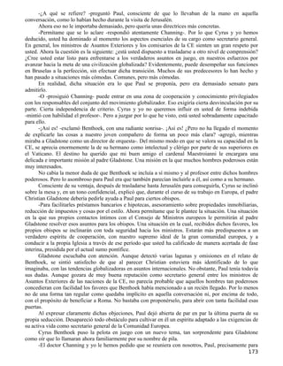 -¿A qué se refiere? -preguntó Paul, consciente de que lo llevaban de la mano en aquella
conversación, como lo habían hecho durante la visita de Jerusalén.
       Ahora eso no le importaba demasiado, pero quería unas directrices más concretas.
       -Permítame que se lo aclare -respondió atentamente Channing-. Por lo que Cyrus y yo hemos
deducido, usted ha dominado al momento los aspectos esenciales de su cargo como secretario general.
En general, los ministros de Asuntos Exteriores y los comisarios de la CE sienten un gran respeto por
usted. Ahora la cuestión es la siguiente: ¿está usted dispuesto a trasladarse a otro nivel de comprensión?
¿Cree usted estar listo para enfrentarse a los verdaderos asuntos en juego, en nuestros esfuerzos por
avanzar hacia la meta de una civilización globalizada? Evidentemente, puede desempeñar sus funciones
en Bruselas a la perfección, sin efectuar dicha transición. Muchos de sus predecesores lo han hecho y
han pasado a situaciones más cómodas. Comunes, pero más cómodas.
       En realidad, dicha situación era lo que Paul se proponía, pero era demasiado sensato para
admitirlo.
       -O -prosiguió Channing- puede entrar en una zona de cooperación y conocimiento privilegiados
con los responsables del conjunto del movimiento globalizador. Eso exigiría cierta desvinculación por su
parte. Cierta independencia de criterio. Cyrus y yo no queremos influir en usted de forma indebida
-mintió con habilidad el profesor-. Pero a juzgar por lo que he visto, está usted sobradamente capacitado
para ello.
       -¡Así es! -exclamó Benthoek, con una radiante sonrisa-. ¡Así es! ¿Pero no ha llegado el momento
de explicarle las cosas a nuestro joven compañero de forma un poco más clara? -agregó, mientras
miraba a Gladstone como un director de orquesta-. Del mismo modo en que se valora su capacidad en la
CE, se aprecia enormemente la de su hermano como intelectual y clérigo por parte de sus superiores en
el Vaticano. El destino ha querido que mi buen amigo el cardenal Maestroianni le encargara una
delicada e importante misión al padre Gladstone. Una misión en la que muchos hombres poderosos están
muy interesados.
       No cabía la menor duda de que Benthoek se incluía a sí mismo y al profesor entre dichos hombres
poderosos. Pero lo asombroso para Paul era que también parecían incluirle a él, así como a su hermano.
       Consciente de su ventaja, después de trasladarse hasta Jerusalén para conseguirla, Cyrus se inclinó
sobre la mesa y, en un tono confidencial, explicó que, durante el curso de su trabajo en Europa, el padre
Christian Gladstone debería pedirle ayuda a Paul para ciertos obispos.
       -Para facilitarles préstamos bancarios e hipotecas, asesoramiento sobre propiedades inmobiliarias,
reducción de impuestos y cosas por el estilo. Ahora permítame que le plantee la situación. Una situación
en la que sus propios contactos íntimos con el Consejo de Ministros europeos le permitirán al padre
Gladstone resolver esos asuntos para los obispos. Una situación en la cual, recibidos dichos favores, los
propios obispos se inclinarán con toda seguridad hacia los ministros. Estarán más predispuestos a un
verdadero espíritu de cooperación, con nuestro supremo ideal de la gran comunidad europea, y a
conducir a la propia Iglesia a través de ese período que usted ha calificado de manera acertada de fase
interina, presidida por el actual sumo pontífice.
       Gladstone escuchaba con atención. Aunque detectó varias lagunas y omisiones en el relato de
Benthoek, se sintió satisfecho de que al parecer Christian estuviera más identificado de lo que
imaginaba, con las tendencias globalizadoras en asuntos internacionales. No obstante, Paul tenía todavía
sus dudas. Aunque gozara de muy buena reputación como secretario general entre los ministros de
Asuntos Exteriores de las naciones de la CE, no parecía probable que aquellos hombres tan poderosos
concedieran con facilidad los favores que Benthoek había mencionado a un recién llegado. Por lo menos
no de una forma tan regular como quedaba implícito en aquella conversación ni, por encima de todo,
con el propósito de beneficiar a Roma. No bastaba con proponérselo, para abrir con tanta facilidad esas
puertas.
       Al expresar claramente dichas objeciones, Paul dejó abierta de par en par la última puerta de su
propia seducción. Desapareció todo obstáculo para cultivar en él un espíritu adaptado a las exigencias de
su activa vida como secretario general de la Comunidad Europea.
       Cyrus Benthoek puso la pelota en juego con un nuevo tema, tan sorprendente para Gladstone
como oír que lo llamaran ahora familiarmente por su nombre de pila.
       -El doctor Channing y yo le hemos pedido que se reuniera con nosotros, Paul, precisamente para
                                                                                                     173
 