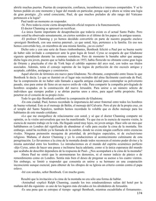 abrirle muchas puertas. Puertas de cooperación, confianza, incumbencia e intereses compartidos. Y se lo
hemos pedido en este momento y lugar del mundo en particular, porque aquí y ahora se reúne una logia
de gran prestigio. ¿Es usted consciente, Paul, de que muchos prelados de alto rango del Vaticano
pertenecen a la logia?
       Paul tardó un momento en responder.
       -Sí. Pero todavía existe cierta desaprobación oficial respecto a la francmasonería.
       El doctor Channing se apresuró en rectificar.
       -La única fuente importante de desaprobación que todavía existe es el actual Santo Padre. Pero
como usted ha observado sensatamente, en ciertos sentidos es el último de los papas a la antigua usanza.
       -El profesor Channing y yo hemos decidido convertirlo en parte de nuestro pequeño enclave
-prosiguió Benthoek, con una sonrisa paternal-, ya que usted, hijo, pertenece a la familia. En eso nos
hemos convertido hoy, en miembros de una misma familia, ¿no es cierto?
       Dicho esto y con una serie de frases rimbombantes, Benthoek felicitó a Paul por su buena suerte
de haber sido invitado a comparecer ante la gran logia de Israel. Cyrus se ocuparía de que Gladstone
siguiera aprendiendo durante las semanas venideras. Pero de momento le bastaba saber que aunque
dicha logia era joven, puesto que se había fundado en 1953, había florecido no obstante como gran logia
de Oriente y practicaba el rito de York bajo el cabildo supremo del arco real, con todos sus títulos
asociados. Además, tenía el consejo supremo de las logias de perfección de rito escocés antiguo y
aceptado, cabildos, areópagos y consistorios.
       Aquel aluvión de términos era nuevo para Gladstone. No obstante, comprendió entre líneas lo que
Benthoek le decía. Lo que se iluminó en el lugar más recóndito del alma fácilmente cautivada de Paul,
fue la comprensión de no haber sido llamado a aquella antigua ciudad para contemplar su polvoriento
pasado, sino para entrar de lleno en un nuevo estilo de vida. Para compartir la compañía privilegiada de
hombres ocupados en la construcción del nuevo Jerusalén. Para unirse a un número selecto de
individuos que siempre podían y se abrían puertas unos a otros, para aquel noble propósito. Para
penetrar en el corazón de su propio éxito.
       Todo lo que dijo Benthoek confirmó la comprensión de Gladstone.
       -En esta ciudad, Paul, hemos recordado la importancia del amor fraternal entre todos los hombres
de buena voluntad. Éste es el mensaje de Belén, el mensaje del Calvario. Pero al pie de la propia cruz, en
el templo del Santo Sepulcro, también hemos recordado lo voluble que es dicho mensaje para los
habitantes de este mundo cotidiano.
       »Lo que me enorgullece de relacionarme con usted, y sé que el doctor Channing comparte mi
opinión, es la visión universalista que nos ha manifestado. Ya que ésa es la esencia de nuestra visión, la
esencia de nuestro trabajo en la vida. Ha llegado usted muy lejos, mi joven amigo. Hace sólo un mes que
hablábamos en Londres del significado de abandonar el valle para escalar la cima de la montaña. Sin
embargo, usted ha recibido ya la llamada de la cumbre, donde no existe ningún conflicto entre creencias
rivales. Ninguna pretensión mezquina de prioridad, de privilegios especiales, ni de exclusivismo
religioso. Mañana, el doctor Channing y yo lo conduciremos al acontecimiento culminante de esta
peregrinación. Lo llevaremos a la cima de la montaña donde todos reconocen el mismo poder divino y la
misma autoridad entre los hombres. Lo introduciremos en el mundo del espíritu ecuménico perfecto
-dijo Cyrus, antes de hacer una pausa e inclinarse hacia adelante, como si la única esperanza del mundo
que acababa de describir dependiera de la respuesta de Paul-. ¿Nos acompañará a la cima de la montaña?
       Ahora Paul no sintió que lo atormentaran los demonios, ni el menor indicio de pánico o de
remordimiento como en Londres. Sentía más bien el deseo de pregonar su asenso a los cuatro vientos.
Sin embargo, se limitó a responder que consentía en unirse a su hermano en una cooperación
inconsciente aunque esencial, para obtener de los obispos de su Iglesia un criterio común contra el papa
eslavo.
       -Iré con ustedes, señor Benthoek. Con mucho gusto.

    Resultó que la invitación a la cima de la montaña no era sólo una forma de hablar.
    -Aminabad -explicó Ralph Channing, cuando los tres estadounidenses salían del hotel por la
mañana del día siguiente- es uno de los lugares más elevados en los alrededores de Jerusalén.
    -Es una pena que se estropee el tiempo -agregó Benthoek, mientras escudriñaba el firmamento-.
                                                                                                     174
 