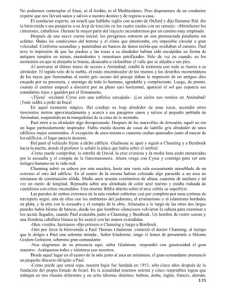 No podremos contemplar el Sinaí, ni el Jordán, ni el Mediterráneo. Pero disponemos de un conductor
experto que nos llevará sanos y salvos a nuestro destino y de regreso a casa.
       El conductor experto, un israelí que hablaba inglés con acento de Oxford y dijo llamarse Hal, dio
la bienvenida a sus pasajeros a su Jeep de tracción en las cuatro ruedas con un consejo: -Abróchense los
cinturones, caballeros. Durante la mayor parte del trayecto ascenderemos por un camino muy empinado.
       Después de una suave cuesta inicial, los peregrinos entraron en una pronunciada pendiente sin
asfaltar. Dadas las condiciones del terreno y el clima que deterioraba, era imposible circular a gran
velocidad. Conforme ascendían y penetraban en bancos de densa niebla que ocultaban el camino, Paul
tuvo la impresión de que las piedras y las rocas a su alrededor habían sido esculpidas en forma de
antiguos templos en ruinas, mastodontes y monstruos petrificados. Sólo de vez en cuando, en los
momentos en que se disipaba la bruma, alcanzaba a vislumbrar el valle que se alejaba a sus pies.
       Al acercarse al último tramo de acceso a Aminabad, estalló la tormenta con toda su fuerza a su
alrededor. El tupido velo de la niebla, el ruido ensordecedor de los truenos y los destellos momentáneos
de los rayos que iluminaban el rostro gris oscuro del paisaje daban la impresión de un antiguo dios
enojado por su presencia, y enemigo de todo lo humano, agradable y complaciente. Luego, de pronto,
cuando el camino empezó a discurrir por un plano casi horizontal, apareció el sol que esparcía sus
estandartes rojos y gualdos por el firmamento.
       -¡Fíjese! -exclamó Cyrus con una eufórica carcajada-. ¡Los cielos nos sonríen en Aminabad!
¡Todo saldrá a pedir de boca!
       En aquel momento mágico, Hal condujo su Jeep alrededor de unas rocas, ascendió otros
trescientos metros aproximadamente y acercó a sus pasajeros sanos y salvos al pequeño poblado de
Aminabad, suspendido en la tranquilidad de la cima de la montaña.
       Paul miró a su alrededor algo decepcionado. Después de las maravillas de Jerusalén, aquél no era
un lugar particularmente inspirador. Había media docena de casas de ladrillo gris alrededor de unos
edificios mejor construidos. A excepción de unos treinta o cuarenta coches aparcados junto al mayor de
los edificios, el lugar parecía desierto.
       Hal paró el vehículo frente a dicho edificio. Gladstone se apeó y siguió a Channing y a Benthoek
hacia la puerta, donde el profesor le señaló la placa que había sobre el umbral.
       -Como puede comprobar, la estrella de David, la cruz cristiana y la media luna están enmarcadas
por la escuadra y el compás de la francmasonería. Ahora venga con Cyrus y conmigo para ver este
milagro humano en la vida real.
       Channing subió en cabeza por una escalera, hasta una vasta sala escasamente amueblada de un
extremo al otro del edificio. En el centro de la misma habían colocado algo parecido a un arca en
miniatura de construcción sólida. Medía unos sesenta centímetros de altura, cuarenta de anchura y tal
vez un metro de longitud. Reposaba sobre una almohada de color azul marino y estaba rodeada de
candeleros con cirios encendidos. Una enorme Biblia abierta sobre el arca cubría su superficie.
       Las paredes de ambos extremos de la sala estaban cubiertas casi por completo por unas cortinas de
terciopelo negro, una de ellas con los emblemas del judaísmo, el cristianismo y el islamismo bordados
en plata, y la otra con la escuadra y el compás de la obra. Alineadas a lo largo de las otras dos largas
paredes había hileras de bancos, desde los que hombres silenciosos volvieron la cabeza para examinar a
los recién llegados, cuando Paul avanzaba junto a Channing y Benthoek. Un hombre de rostro sereno y
una frondosa cabellera blanca se les acercó con las manos extendidas.
       -Bien venidos, hermanos -dijo primero a Channing y luego a Benthoek.
       -Den por favor la bienvenida a Paul Thomas Gladstone -contestó el doctor Channing, al tiempo
que le dirigía a Paul una solemne mirada-. Señor Gladstone, tengo el honor de presentarle a Shlomo
Goshen Gottstein, soberano gran comandante.
       -Nos alegramos de su presencia aquí, señor Gladstone -respondió con generosidad el gran
maestro-. Acérquense todos y siéntense con nosotros.
       Desde aquel lugar en el centro de la sala junto al arca en miniatura, el gran comandante pronunció
un pequeño discurso dirigido a Paul.
       -Como puede que usted sepa, nuestra logia fue fundada en 1953, sólo cinco años después de la
fundación del propio Estado de Israel. En la actualidad tenemos setenta y cinco respetables logias que
trabajan en tres rituales diferentes y en ocho idiomas distintos: hebreo, árabe, inglés, francés, alemán,
                                                                                                    175
 