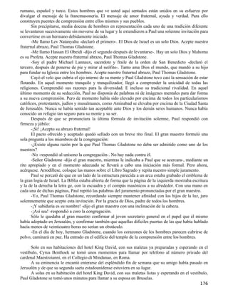 rumano, español y turco. Estos hombres que ve usted aquí sentados están unidos en su esfuerzo por
divulgar el mensaje de la francmasonería. El mensaje de amor fraternal, ayuda y verdad. Para ello
construyen puentes de comprensión entre ellos mismos y sus pueblos.
       Sin precipitarse, media docena de hombres en representación cada uno de una tradición diferente
se levantaron sucesivamente sin moverse de su lugar y le extendieron a Paul una solemne invitación para
convertirse en un hermano debidamente iniciado.
       -Me llamo Lev Natanyahu -declaró el primero-. El Dios de Israel es un solo Dios. Acepte nuestro
fraternal abrazo, Paul Thomas Gladstone.
       -Me llamo Hassan El Obeidi -dijo el segundo después de levantarse-. Hay un solo Dios y Mahoma
es su Profeta. Acepte nuestro fraternal abrazo, Paul Thomas Gladstone.
       -Soy el padre Michael Lannaux, sacerdote y fraile de la orden de San Benedicto -declaró el
tercero, después de ponerse de pie y mirar al neófito-. Tanto ama Dios el mundo, que mandó a su hijo
para fundar su Iglesia entre los hombres. Acepte nuestro fraternal abrazo, Paul Thomas Gladstone.
       Cayó el velo que cubría el ojo interno de su mente y Paul Gladstone tuvo casi la sensación de estar
flotando. En aquel momento tranquilo y tranquilizador, llegó a comprender la unicidad de todas las
religiones. Comprendió sus razones para la diversidad. E incluso su tradicional rivalidad. En aquel
último momento de su seducción, Paul no disponía de palabras ni de imágenes mentales para dar forma
a su nueva comprensión. Pero de momento había sido elevado por encima de todos los particularismos
católicos, protestantes, judíos y musulmanes, como Aminabad se elevaba por encima de la Ciudad Santa
de Jerusalén. Nunca se había sentido tan aceptable ante Dios y los demás seres humanos. Nunca había
conocido un refugio tan seguro para su mente y su ser.
       Después de que se pronunciara la última fórmula de invitación solemne, Paul respondió con
firmeza y júbilo:
       -¡Sí! ¡Acepto su abrazo fraternal!
       El pacto ofrecido y aceptado quedó sellado con un breve rito final. El gran maestro formuló una
sola pregunta a los miembros de la congregación:
       -¿Existe alguna razón por la que Paul Thomas Gladstone no deba ser admitido como uno de los
nuestros?
       -No -respondió al unísono la congregación-. No hay nada contra él.
       -Señor Gladstone -dijo el gran maestro, mientras le indicaba a Paul que se acercara-, mediante un
rito apropiado y en el momento adecuado se llevará a cabo una iniciación más formal. Pero ahora,
acérquese. Arrodíllese, coloque las manos sobre el Libro Sagrado y repita nuestro simple juramento.
       Paul se percató de que en un lado de la estructura parecida a un arca estaba grabado el emblema de
la gran logia de Israel. La Biblia estaba abierta de forma que la página de la izquierda mostraba escritura
y la de la derecha la letra ge, con la escuadra y el compás masónicos a su alrededor. Con una mano en
cada una de dichas páginas, Paul repitió las palabras del juramento pronunciadas por el gran maestro.
       -Yo, Paul Thomas Gladstone, recordando siempre mantener afinidad con los hijos de la luz, juro
solemnemente que acepto esta invitación. Por la gracia de Dios, padre de todos los hombres.
       -¡Y sabiduría es su nombre! -dijo el gran maestro con una inclinación de la cabeza.
       -¡Así sea! -respondió a coro la congregación.
       Sólo le quedaba al gran maestro confirmar al joven secretario general en el papel que él mismo
había adoptado en Jerusalén, y confirmar también que aquellas difíciles puertas de las que había hablado
hacía menos de veinticuatro horas no serían un obstáculo.
       -En el día de hoy, hermano Gladstone, cuando los corazones de los hombres parecen cubrirse de
polvo, caminará en paz. Ha entrado en el edificio del templo de la comprensión entre los hombres.

      Solo en sus habitaciones del hotel King David, con sus maletas ya preparadas y esperando en el
vestíbulo, Cyrus Benthoek se tomó unos momentos para llamar por teléfono al número privado del
cardenal Maestroianni, en el Collegio di Mindanao, en Roma.
      A su eminencia le encantó enterarse del espléndido fin de semana que su amigo había pasado en
Jerusalén y de que su segunda saeta estadounidense estuviera en su lugar.
      A solas en su habitación del hotel King David, con sus maletas listas y esperando en el vestíbulo,
Paul Gladstone se tomó unos minutos para llamar a su esposa en Bruselas.
                                                                                                      176
 
