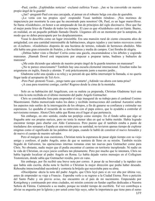 -Paul, cariño. ¡Espléndidas noticias! -exclamó eufórica Yusai-. ¡Jan se ha convertido en nuestro
propio ángel de la guarda!
       -¿Jan? -preguntó Paul con una carcajada, al pensar en el robusto belga con alas de querubín.
       -¡Lo verás con tus propios ojos! -respondió Yusai también riéndose-. ¡Nos morimos de
impaciencia por mostrarte la casa que ha encontrado para nosotros! Oh, Paul, es un lugar maravilloso.
Se llama «Guidohuis», en honor a un antepasado de Jan de principios del siglo diecinueve. Dice que fue
el mejor poeta lírico de Flandes de todos los tiempos. El caso es que «Guidohuis» está en Gante. Bueno,
en realidad, en un pequeño poblado llamado Deurle. Llegamos allí en un momento por la autopista, de
modo que no debes preocuparte por los desplazamientos.
       Yusai lo describía como un lugar irresistible. Era una mansión rural de ciento cincuenta años de
antigüedad, con una cantidad interminable de habitaciones, alegres tejados y casi tantos recovecos como
en «Liselton». «Guidohuis» disponía de una hectárea de terreno, rodeado de hermosos abedules. Más
allá había una gran extensión de frutales, y dos hectáreas y media de campos. Casi lloraba de alegría.
       -¡Debías haber visto a Declan! Corría como una gacela, encaramándose a los árboles y cogiendo
manzanas. ¡Hannah Dowd está impaciente por empezar a preparar tartas, budines y buñuelos de
manzana!
       -¿Me estás diciendo que además de nuestro propio ángel de la guarda tenemos un manzanar?
       -¿No te parece emocionante? También hay una escuela elemental internacional. Enseñan todas las
asignaturas en inglés, francés y alemán. Y está prácticamente junto a nuestro jardín...
       Gladstone echó una ojeada a su reloj y se percató de que debía interrumpir la llamada, si no quería
llegar tarde al aeropuerto de Tel-Aviv.
       -Pero Paul -protestó Yusai-, ¡tengo tanto que contarte! ¿Adónde vas ahora con tanta prisa?
       -¡A casa para reunirme contigo, cariño! Regreso desde la cima de la montaña.

       Solo en su habitación del Angelicum, con su maleta ya preparada, Christian Gladstone leyó una
vez más la nota recibida en el último momento del padre Angelo Gutmacher.
       Chris se consideraba listo para emprender el viaje inaugural de su trabajo para el cardenal Cosimo
Maestroianni. Había memorizado todos los datos y recibido instrucciones del cardenal Aureatini sobre
los aspectos más sutiles de la interrogación de los obispos, a fin de ganarse su confianza y estimular sus
esperanzas. Le quedaba el recuerdo de su entrevista con el papa eslavo, que lo ayudaba a controlar el
nerviosismo romano. Ahora Chris sabía que Roma era el lugar al que pertenecía.
       Sin embargo, en otro sentido, estaba tan perplejo como siempre. En el fondo sabía que algo se
fraguaba ante sus propias narices, pero no tenía la menor idea en qué se había metido. Había logrado
encontrar tiempo para charlar con Aldo Carnesecca. Pero puesto que él también estaba a punto de
trasladarse dos semanas a España en una misión para su santidad, no tuvieron apenas tiempo de explorar
enigmas como el significado de las palabras del papa, cuando le habló de construir el nuevo Jerusalén y
de nuevo el cuerpo de nuestro salvador.
       Pero al margen de esas cuestiones, Christian tenía la esperanza de pasar algún tiempo con su viejo
amigo y confesor, el padre Angelo, antes de que se sumiera de lleno en su misión. También recién
llegado de Galveston, las operaciones internas romanas eran tan nuevas para Gutmacher como para
Chris. No obstante, nadie mejor que él podía encontrar el camino en territorio inexplorado. Ni nadie en
la vida de Christian, en cuyo juicio confiara tan plenamente. Pero por mucho que lo intentara, Chris no
había logrado localizar al padre Angelo en Roma. Le había dejado varios mensajes en el Collegium
Teutonicum, donde sabía que Gutmacher residía, pero en vano.
       Sin embargo, por fin recibió una breve nota por correo. A pesar de su brevedad y la rapidez con
que había sido escrita, dicha nota le facilitó a Christian la mejor dirección que podía haber deseado.
Rebosaba intencionalidad sacerdotal y contenía la brújula que necesitaba para su alma.
       «Discúlpeme -decía la nota del padre Angelo, que Chris leyó para sí en voz alta por última vez,
antes de emprender su viaje a Francia-. Esperaba verlo a su regreso a la Ciudad Eterna. Pero a petición
del Santo Padre y sin previo aviso, me encuentro en el país de mi nacimiento. Empezando por
Konigsberg y continuando por otras ciudades, mi misión consiste en fundar capillas dedicadas a Nuestra
Señora de Fátima. Cuénteselo a su madre, porque no tendré tiempo de escribirle. Tal vez contribuya a
aliviar su angustia por la Iglesia y por usted como hijo suyo, saber la importancia que tiene para el sumo
                                                                                                     177
 