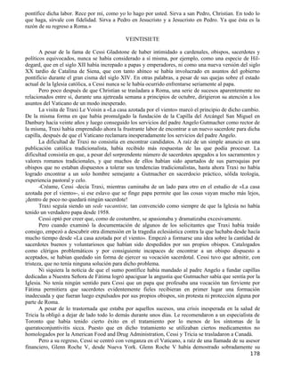 pontífice dicha labor. Rece por mí, como yo lo hago por usted. Sirva a san Pedro, Christian. En todo lo
que haga, sírvale con fidelidad. Sirva a Pedro en Jesucristo y a Jesucristo en Pedro. Ya que ésta es la
razón de su regreso a Roma.»

                                            VEINTISIETE

       A pesar de la fama de Cessi Gladstone de haber intimidado a cardenales, obispos, sacerdotes y
políticos equivocados, nunca se había considerado a sí misma, por ejemplo, como una especie de Hil-
degard, que en el siglo XII había increpado a papas y emperadores, ni como una nueva versión del siglo
XX tardío de Catalina de Siena, que con tanto ahínco se había involucrado en asuntos del gobierno
pontificio durante el gran cisma del siglo XIV. En otras palabras, a pesar de sus quejas sobre el estado
actual de la Iglesia católica, a Cessi nunca se le había ocurrido enfrentarse seriamente al papa.
       Pero poco después de que Christian se trasladara a Roma, una serie de sucesos aparentemente no
relacionados entre sí, durante una ajetreada semana a principios de octubre, dirigieron su atención a los
asuntos del Vaticano de un modo inesperado.
       La visita de Traxi Le Voisin a «La casa azotada por el viento» marcó el principio de dicho cambio.
De la misma forma en que había promulgado la fundación de la Capilla del Arcángel San Miguel en
Danbury hacía veinte años y luego conseguido los servicios del padre Angelo Gutmacher como rector de
la misma, Traxi había emprendido ahora la frustrante labor de encontrar a un nuevo sacerdote para dicha
capilla, después de que el Vaticano reclamara inesperadamente los servicios del padre Angelo.
       La dificultad de Traxi no consistía en encontrar candidatos. A raíz de un simple anuncio en una
publicación católica tradicionalista, había recibido más respuestas de las que podía procesar. La
dificultad consistía en que, a pesar del sorprendente número de sacerdotes apegados a los sacramentos y
valores romanos tradicionales, y que muchos de ellos habían sido apartados de sus parroquias por
obispos que no estaban dispuestos a tolerar sus tendencias tradicionalistas, hasta ahora Traxi no había
logrado encontrar a un solo hombre semejante a Gutmacher en sacerdocio práctico, sólida teología,
experiencia pastoral y celo.
       -Créame, Cessi -decía Traxi, mientras caminaba de un lado para otro en el estudio de «La casa
azotada por el viento»-, si ese eslavo que se finge papa permite que las cosas vayan mucho más lejos,
¡dentro de poco no quedará ningún sacerdote!
       Traxi seguía siendo un sede vacantiste, tan convencido como siempre de que la Iglesia no había
tenido un verdadero papa desde 1958.
       Cessi optó por creer que, como de costumbre, se apasionaba y dramatizaba excesivamente.
       Pero cuando examinó la documentación de algunos de los solicitantes que Traxi había traído
consigo, empezó a descubrir otra dimensión en la tragedia eclesiástica contra la que luchaba desde hacía
mucho tiempo desde «La casa azotada por el viento». Empezó a formarse una idea sobre la cantidad de
sacerdotes buenos y voluntariosos que habían sido despedidos por sus propios obispos. Catalogados
como clérigos problemáticos y por consiguiente incapaces de encontrar a un obispo dispuesto a
aceptados, se habían quedado sin forma de ejercer su vocación sacerdotal. Cessi tuvo que admitir, con
tristeza, que no tenía ninguna solución para dicho problema.
       Ni siquiera la noticia de que el sumo pontífice había mandado al padre Angelo a fundar capillas
dedicadas a Nuestra Señora de Fátima logró apaciguar la angustia que Gutmacher sabía que sentía por la
Iglesia. No tenía ningún sentido para Cessi que un papa que profesaba una vocación tan ferviente por
Fátima permitiera que sacerdotes evidentemente fieles recibieran en primer lugar una formación
inadecuada y que fueran luego expulsados por sus propios obispos, sin protesta ni protección alguna por
parte de Roma.
       A pesar de lo trastornada que estaba por aquellos sucesos, una crisis inesperada en la salud de
Tricia la obligó a dejar de lado todo lo demás durante unos días. Le recomendaron a un especialista de
Toronto que había tenido cierto éxito en el tratamiento por lo menos de los síntomas de la
queratoconjuntivitis sicca. Puesto que en dicho tratamiento se utilizaban ciertos medicamentos no
homologados por la American Food and Drug Administration, Cessi y Tricia se trasladaron a Canadá.
       Pero a su regreso, Cessi se centró con venganza en el Vaticano, a raíz de una llamada de su asesor
financiero, Glenn Roche V, desde Nueva York. Glenn Roche V había demostrado sobradamente su
                                                                                                    178
 