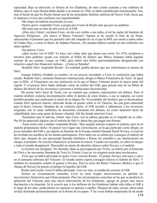 capacidad. Bajo su dirección, la fortuna de los Gladstone, de unos ciento cuarenta y tres millones de
dólares, que el viejo Declan había dejado a su muerte en 1968, se había multiplicado enormemente. Eso,
más el hecho de que los Roche fueran una de las principales familias católicas de Nueva York, hacía que
le inspirara a Cessi una confianza casi inquebrantable.
       -Me alegro de haberla encontrado en casa.
       -Parece grave -respondió Cessi, a juzgar por el tono de Roche más que por sus palabras.
       -Me temo que se trata de otra crisis en el IAR.
       -¡Dios mío, Glenn! -exclamó Cessi, sin dar casi crédito a sus oídos, al oír las siglas del Instituto de
Agencias Religiosas-. ¿De nuevo el Banco Vaticano? Apenas se ha secado la tinta de mi firma,
autorizando el préstamo que les permitió salir del estúpido lío en el que la BNL nos metió a todos sobre
el Cóndor Dos, o como se llame, de Saddam Hussein. ¡No pueden haberse metido en otro embrollo con
tanta rapidez!
       -Eso parece, Cessi.
       -¿Qué ocurre con el IAR? Ya hace casi veinte años que duran esas crisis. En 1974, acudieron a
nosotros para pedirnos ayuda con relación al billón de dólares que Marco Santanni había logrado
sustraer de sus cuentas. Luego, en 1982, para cubrir otro billón aproximadamente desaparecido con
relación a aquel otro financiero italiano... ¿Cómo se llamaba?
       -Rodolfo Salvi -respondió Roche-. En realidad, podría decirse que nos enfrentamos al retorno de
Salvi.
       Aunque hubiera olvidado su nombre, no era preciso recordarle a Cessi la conmoción que había
creado. Rodolfo Salvi, eminente financiero internacional, dirigía el Banco Finanziario de Turín. Al igual
que la BNL, el Finanziario era una institución en la que el Banco Vaticano poseía la mayor parte del
capital. Y al parecer Salvi había utilizado cartas de crédito del IAR, para prestar más de un billón de
dólares del dinero de los inversores a personas e instituciones desconocidas.
       De pronto Salvi huyó de Turín, con un maletín que contenía cuatrocientos mil dólares. Pero el
maletín también contenía documentación sobre el destino de estos fondos, o eso se suponía, así como
posibles pruebas que explicaran la razón de su trágico fin. El escándalo del desfalco que se desencadenó
cuando Salvi apareció muerto, ahorcado desde un puente sobre el río Támesis, fue una gran calamidad
para la banca vaticana. Después de un virulento pleito, el IAR accedió a indemnizar a los inversores
originales con la suma simbólica de doscientos cincuenta mil dólares, no como admisión tácita de
culpabilidad, sino como gesto de buena voluntad. Ahí fue donde intervino Cessi.
       -Permítame que lo adivine, Glenn -dijo Cessi, con la cabeza apoyada en el respaldo de su silla-.
Por fin ha aparecido alguien con el maletín de Salvi y ahora hay que pagar una fortuna.
       -Tiene razón sólo a medias -respondió Roche-. Han surgido noticias respecto al maletín, pero no al
maletín propiamente dicho. Al parecer tuvo lugar una conversación, en la que participó cierto obispo, un
joven miembro del IAR y un experto en finanzas de la Europa oriental llamado Karol Novacy, el cual no
ha revelado los nombres de los demás participantes. Pero tanto era su anhelo por conseguir el maletín de
Salvi que, después de una apresurada llamada telefónica a Roma, les extendió a sus interlocutores un
cheque al portador. En círculos financieros se husmeó la noticia. Cuando eso sucedió, se cobró el cheque
y todo el mundo desapareció. Descendió un manto de absoluto silencio sobre Novacy y el maletín.
       La historia era intrigante. No obstante, dada su preocupación por Tricia, su interés por el bienestar
de Chris y las incesantes llamadas de Traxi Le Voisin, Cessi no vio ninguna razón para involucrarse.
       -Creo que ya habrá adivinado la razón, Cessi -insistió Roche-. El propio Novacy está sano y salvo
en el santuario soberano del Vaticano. El mundo entero espera conseguir todavía el maletín de Salvi. Y
también les encantaría echarle el guante a Novacy. Pero la crisis del Banco Vaticano obedece a que el
cheque de Novacy ha puesto en peligro la liquidez del IAR.
       Roche tenía razón. Cessi lo había adivinado. Una vez más, se trataba de socorrer al IAR.
       Incluso en circunstancias normales, Cessi no tenía ningún inconveniente en aprobar los
movimientos financieros que Glenn proponía. Pero las circunstancias concretas en las que se producía la
apelación del Vaticano para una nueva intervención de los Gladstone, agregó de pronto una nueva
fascinación a la situación. Se le ocurrió que si los millones de los Gladstone habían sido útiles al IAR a
lo largo de los años, podía pensar en expresar su opinión a cambio. Después de todo, razonó, ahora tenía
un hijo destinado permanentemente en la Roma de los papas. Y las cosas habían empeorado de tal modo
                                                                                                         179
 