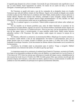 el segundo papa después de su breve reinado. Convencido de que el documento más significativo era el
que ya tenía delante, hojeó fugazmente los demás. En menos de un cuarto de hora, se los había
entregado a Aureatini para que los llevara al archivo.

       De Vincennes se quedó solo junto a uno de los ventanales de su despacho, hasta ver al padre
Carnesecca que salía del edificio al patio de San Dámaso. Siguió con la mirada al delgado cura cuando
cruzaba la plaza de San Pedro hacia la residencia del Santo Padre, donde pasaba la mayor parte de su
tiempo laboral. Durante unos buenos diez minutos, contempló el paso sosegado, aunque decidido y
seguro, del padre Camesecca. Si alguien merecía llegar prematuramente a la fosa, decidió, era Aldo
Carnesecca. Y no sería necesario tomar nota en su agenda para recordarlo.
       Por fin, el cardenal regresó a su escritorio. Todavía debía ocuparse del infame sobre sellado por
duplicado.
       No era inaudito en la historia pontificia que, antes de haber finalizado el escrutinio de los
documentos de un papa difunto, alguien con acceso a los mismos hubiera examinado incluso alguno con
la inscripción «Personalissimo e Confidenzialissimo». Pero en este caso, con las inscripciones no de uno
sino de dos papas, única y exclusivamente, el sumo pontífice podía leerlo. Había ciertas barreras
aplicables incluso a De Vincennes. De todos modos, estaba seguro de conocer la esencia de su
contenido.
       No obstante, reflexionó su eminencia, la amonestación bíblica «Dejad que los muertos entierren a
los muertos» estaba abierta a más de una interpretación. Sin humor ni autocompasión, pero con su
propio destino claro en su mente, levantó el teléfono con una mano y el sobre con la otra. Cuando
respondió el arzobispo Aureatini, le dio brevemente las últimas órdenes relacionadas con el escrutinio de
los documentos.
       -Excelencia, ha olvidado usted un documento para el archivo. Venga a recogerlo. Hablaré
personalmente con el director del archivo. Él sabrá lo que hay que hacer.

      La inoportuna muerte de su eminencia el cardenal Jean Claude de Vincennes, secretario de Estado,
tuvo lugar en un lamentable accidente de tráfico cerca de Mablon, su ciudad natal en el sur de Francia, el
19 de marzo de 1979. Entre las noticias que informaron al mundo del trágico suceso, indudablemente la
más escueta fue la del Anuario Pontificio de 1980. En dicho grueso libro, que contiene una útil guía del
personal religioso del Vaticano y otros datos de interés, apareció única y exclusivamente el nombre del
cardenal en una lista alfabética de príncipes de la Iglesia recientemente fallecidos.




                                                                                                       18
 