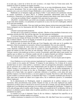 en su país que, a pesar de su fervor de sede vacantiste, a lo mejor Traxi Le Voisin tenía razón. No
tardarían los fieles en quedarse sin ningún sacerdote.
       -Le diré lo que voy a hacer, Glenn -respondió Cessi, en un tono decididamente pícaro-. Firmaré
los nuevos documentos. Pero en esta ocasión, quiero hacerlo en Roma. Y en esta ocasión quiero
sentarme cara a cara con el doctor Giorgio Maldonado y con el cardenal Amedeo Sanstefano.
       Maldonado era un banquero seglar que dirigía el IAR. Y como director de la prefectura vaticana
de asuntos económicos, la mítica PECA, el cardenal Sanstefano administraba todos los títulos
económicos y financieros de la Santa Sede y ejercía gran influencia tanto dentro como fuera de Roma.
       -¿Cree que me recibirán, Glenn? -preguntó Cessi, para tener las cosas claras.
       -¡Recibirla! -exclamó Roche, que emitió una carcajada, sorprendido por la pregunta-. Con el lío en
el que están ahora metidos, si se presentara en la puerta de su casa a las tres de la madrugada, saltarían
de la cama para atenderla.
       -Entonces ya está decidido. Claro que tendrá que darme algunas instrucciones para poder hablar de
forma inteligente con los funcionarios del IAR. Pasaré por Nueva York de camino al Vaticano, si es
necesario.
       A Roche lo preocupó dicha propuesta.
       -No deje que el virus romano la contamine -advirtió-. Muchos se han estrellado al intervenir en las
maniobras secretas del IAR. Pero allí hay algo más. No sólo banqueros inteligentes.
       -Si tuvieran banqueros inteligentes, Glenn -protestó Cessi-, no mantendríamos esta conversación
después de tan poco tiempo del fracaso de la BNL. Pero estamos de acuerdo en una cosa. Allí hay algo
más. O debería haberlo. Tal vez ha llegado el momento de que alguien se lo recuerde. ¿Se ocupará de
hacer los preparativos necesarios con la IAR?
       Roche no tenía la menor idea del plan que Cessi fraguaba, pero sabía que no le quedaba otra
alternativa. Haría los preparativos necesarios. Incluso la acompañaría. Pero con una condición.
       -He hecho docenas de visitas como ésta a nuestros asociados extranjeros, Cessi. Me refiero a
visitas altamente confidenciales, para tratar de asuntos con graves implicaciones internacionales. Y el
asunto del maletín de Salvi está entre las más delicadas. Tanto por lo que concierne a usted como al
Vaticano, nuestra visita tendrá que ser breve y secreta. En principio, nadie debe saber lo que sucede. Eso
significa que no deberá ver a Christian cuando esté allí, ni siquiera llamarlo por teléfono. Llegaremos.
Haremos lo necesario para el IAR. Y saldremos. Todo en una hora romana. ¿De acuerdo?
       -De acuerdo -susurró Cessi-. Haremos lo necesario para el IAR. Y tal vez un poco para la Iglesia.

       Cessi Gladstone no era la única persona impulsada por la urgencia de las circunstancias a centrar
su vivo interés en los asuntos del Vaticano. Ni tampoco la más poderosa. En el drama de la carrera
mundial hacia un nuevo orden político y económico, todos los protagonistas principales comprendían
que los próximos dos a cuatro años serían fundamentales para los planes de competencia de Estados
Unidos, Europa y la sociedad de las naciones. En otoño de aquel año, uno de dichos protagonistas, el
entonces presidente de la junta de los diez en Washington, consideró necesaria la aclaración de la
política de la Santa Sede, con especial y particular referencia a la política a corto plazo del sumo
pontífice respecto a la Unión Soviética y a su nuevo papel en el mundo. Para llevar a cabo dicha misión,
la junta nombró a su director ejecutivo, el almirante Bud Vance. Y el hombre nombrado para efectuar la
labor, para tratar el asunto sin rodeos con el papa eslavo, fue el subdirector ejecutivo, el comandante
Gibson Appleyard.
       En la administración de Washington, donde la comprensión de la política vaticana es casi
inexistente, dicho procedimiento tenía sentido. Después de todo, no sólo tenía Appleyard una amplia
experiencia soviética como ex oficial de los servicios secretos de la Armada, sino que además había sido
elegido por Cyrus Benthoek para participar en la extraña reunión antipapal de Estrasburgo. Y después de
oír la carta del papa sobre la «pobre, pobre Europa», leída en la reunión de la CE en Bruselas, Gib fue el
primero en plantearse graves dudas sobre la política pontificia en Europa. Eso bastaba para que se le
considerara un experto.
       La reunión en la que el almirante Vance le dio sus órdenes a Appleyard fue específica en su
propósito principal y bastante amplia en su alcance.
       -Ambos conocemos la situación en la Unión Soviética, Gib -dijo Bud Vance tras su escritorio de
                                                                                                     180
 