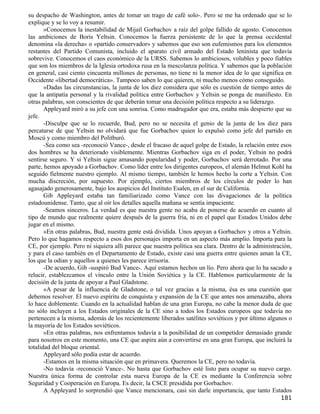 su despacho de Washington, antes de tomar un trago de café solo-. Pero se me ha ordenado que se lo
explique y se lo voy a resumir.
       »Conocemos la inestabilidad de Mijaíl Gorbachov a raíz del golpe fallido de agosto. Conocemos
las ambiciones de Boris Yeltsin. Conocemos la fuerza persistente de lo que la prensa occidental
denomina «la derecha» o «partido conservador» y sabemos que eso son eufemismos para los elementos
restantes del Partido Comunista, incluido el aparato civil armado del Estado leninista que todavía
sobrevive. Conocemos el caos económico de la URSS. Sabemos lo ambiciosos, volubles y poco fiables
que son los miembros de la Iglesia ortodoxa rusa en la mescolanza política. Y sabemos que la población
en general, casi ciento cincuenta millones de personas, no tiene ni la menor idea de lo que significa en
Occidente «libertad democrática». Tampoco saben lo que quieren, ni mucho menos cómo conseguido.
       »Dadas las circunstancias, la junta de los diez considera que sólo es cuestión de tiempo antes de
que la antipatía personal y la rivalidad política entre Gorbachov y Yeltsin se ponga de manifiesto. En
otras palabras, son conscientes de que deberán tomar una decisión política respecto a su liderazgo.
       Appleyard miró a su jefe con una sonrisa. Como madrugador que era, estaba más despierto que su
jefe.
       -Disculpe que se lo recuerde, Bud, pero no se necesita el genio de la junta de los diez para
percatarse de que Yeltsin no olvidará que fue Gorbachov quien lo expulsó como jefe del partido en
Moscú y como miembro del Politburó.
       -Sea como sea -reconoció Vance-, desde el fracaso de aquel golpe de Estado, la relación entre esos
dos hombres se ha deteriorado visiblemente. Mientras Gorbachov siga en el poder, Yeltsin no podrá
sentirse seguro. Y si Yeltsin sigue amasando popularidad y poder, Gorbachov será derrotado. Por una
parte, hemos apoyado a Gorbachov. Como líder entre los dirigentes europeos, el alemán Helmut Kohl ha
seguido fielmente nuestro ejemplo. Al mismo tiempo, también le hemos hecho la corte a Yeltsin. Con
mucha discreción, por supuesto. Por ejemplo, ciertos miembros de los círculos de poder lo han
agasajado generosamente, bajo los auspicios del Instituto Esalen, en el sur de California.
       Gib Appleyard estaba tan familiarizado como Vance con las divagaciones de la política
estadounidense. Tanto, que al oír los detalles aquella mañana se sentía impaciente.
       -Seamos sinceros. La verdad es que nuestra gente no acaba de ponerse de acuerdo en cuanto al
tipo de mundo que realmente quiere después de la guerra fría, ni en el papel que Estados Unidos debe
jugar en el mismo.
       »En otras palabras, Bud, nuestra gente está dividida. Unos apoyan a Gorbachov y otros a Yeltsin.
Pero lo que hagamos respecto a esos dos personajes importa en un aspecto más amplio. Importa para la
CE, por ejemplo. Pero ni siquiera allí parece que nuestra política sea clara. Dentro de la administración,
y para el caso también en el Departamento de Estado, existe casi una guerra entre quienes aman la CE,
los que la odian y aquellos a quienes les parece irrisoria.
       -De acuerdo, Gib -suspiró Bud Vance-. Aquí estamos hechos un lío. Pero ahora que lo ha sacado a
relucir, establezcamos el vínculo entre la Unión Soviética y la CE. Hablemos particularmente de la
decisión de la junta de apoyar a Paul Gladstone.
       »A pesar de la influencia de Gladstone, o tal vez gracias a la misma, ésa es una cuestión que
debemos resolver. El nuevo espíritu de conquista y expansión de la CE que antes nos amenazaba, ahora
lo hace doblemente. Cuando en la actualidad hablan de una gran Europa, no cabe la menor duda de que
no sólo incluyen a los Estados originales de la CE sino a todos los Estados europeos que todavía no
pertenecen a la misma, además de los recientemente liberados satélites soviéticos y por último algunos o
la mayoría de los Estados soviéticos.
       »En otras palabras, nos enfrentamos todavía a la posibilidad de un competidor demasiado grande
para nosotros en este momento, una CE que aspira aún a convertirse en una gran Europa, que incluirá la
totalidad del bloque oriental.
       Appleyard sólo podía estar de acuerdo.
       -Estamos en la misma situación que en primavera. Queremos la CE, pero no todavía.
       -No todavía -reconoció Vance-. No hasta que Gorbachov esté listo para ocupar su nuevo cargo.
Nuestra única forma de controlar esta nueva Europa de la CE es mediante la Conferencia sobre
Seguridad y Cooperación en Europa. Es decir, la CSCE presidida por Gorbachov.
       A Appleyard lo sorprendió que Vance mencionara, casi sin darle importancia, que tanto Estados
                                                                                                     181
 