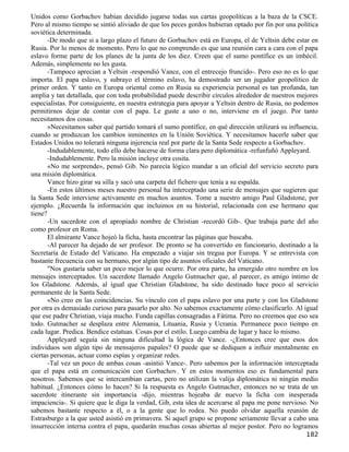 Unidos como Gorbachov habían decidido jugarse todas sus cartas geopolíticas a la baza de la CSCE.
Pero al mismo tiempo se sintió aliviado de que los peces gordos hubieran optado por fin por una política
soviética determinada.
       -De modo que si a largo plazo el futuro de Gorbachov está en Europa, el de Yeltsin debe estar en
Rusia. Por lo menos de momento. Pero lo que no comprendo es que una reunión cara a cara con el papa
eslavo forme parte de los planes de la junta de los diez. Creen que el sumo pontífice es un imbécil.
Además, simplemente no les gusta.
       -Tampoco aprecian a Yeltsin -respondió Vance, con el entrecejo fruncido-. Pero eso no es lo que
importa. El papa eslavo, y subrayo el término eslavo, ha demostrado ser un jugador geopolítico de
primer orden. Y tanto en Europa oriental como en Rusia su experiencia personal es tan profunda, tan
amplia y tan detallada, que con toda probabilidad puede describir círculos alrededor de nuestros mejores
especialistas. Por consiguiente, en nuestra estrategia para apoyar a Yeltsin dentro de Rusia, no podemos
permitirnos dejar de contar con el papa. Le guste a uno o no, interviene en el juego. Por tanto
necesitamos dos cosas.
       »Necesitamos saber qué partido tomará el sumo pontífice, en qué dirección utilizará su influencia,
cuando se produzcan los cambios inminentes en la Unión Soviética. Y necesitamos hacerle saber que
Estados Unidos no tolerará ninguna injerencia real por parte de la Santa Sede respecto a Gorbachov.
       -Indudablemente, todo ello debe hacerse de forma clara pero diplomática -refunfuñó Appleyard.
       -Indudablemente. Pero la misión incluye otra cosita.
       «No me sorprende», pensó Gib. No parecía lógico mandar a un oficial del servicio secreto para
una misión diplomática.
       Vance hizo girar su silla y sacó una carpeta del fichero que tenía a su espalda.
       -En estos últimos meses nuestro personal ha interceptado una serie de mensajes que sugieren que
la Santa Sede interviene activamente en muchos asuntos. Tome a nuestro amigo Paul Gladstone, por
ejemplo. ¿Recuerda la información que incluimos en su historial, relacionada con ese hermano que
tiene?
       -Un sacerdote con el apropiado nombre de Christian -recordó Gib-. Que trabaja parte del año
como profesor en Roma.
       El almirante Vance hojeó la ficha, hasta encontrar las páginas que buscaba.
       -Al parecer ha dejado de ser profesor. De pronto se ha convertido en funcionario, destinado a la
Secretaría de Estado del Vaticano. Ha empezado a viajar sin tregua por Europa. Y se entrevista con
bastante frecuencia con su hermano, por algún tipo de asuntos oficiales del Vaticano.
       "Nos gustaría saber un poco mejor lo que ocurre. Por otra parte, ha emergido otro nombre en los
mensajes interceptados. Un sacerdote llamado Angelo Gutmacher que, al parecer, es amigo íntimo de
los Gladstone. Además, al igual que Christian Gladstone, ha sido destinado hace poco al servicio
permanente de la Santa Sede.
       «No creo en las coincidencias. Su vínculo con el papa eslavo por una parte y con los Gladstone
por otra es demasiado curioso para pasarlo por alto. No sabemos exactamente cómo clasificarlo. Al igual
que ese padre Christian, viaja mucho. Funda capillas consagradas a Fátima. Pero no creemos que eso sea
todo. Gutmacher se desplaza entre Alemania, Lituania, Rusia y Ucrania. Permanece poco tiempo en
cada lugar. Predica. Bendice estatuas. Cosas por el estilo. Luego cambia de lugar y hace lo mismo.
       Appleyard seguía sin ninguna dificultad la lógica de Vance. -¿Entonces cree que esos dos
individuos son algún tipo de mensajeros papales? O puede que se dediquen a influir mentalmente en
ciertas personas, actuar como espías y organizar redes.
       -Tal vez un poco de ambas cosas -asintió Vance-. Pero sabemos por la información interceptada
que el papa está en comunicación con Gorbachov. Y en estos momentos eso es fundamental para
nosotros. Sabemos que se intercambian cartas, pero no utilizan la valija diplomática ni ningún medio
habitual. ¿Entonces cómo lo hacen? Si la respuesta es Angelo Gutmacher, entonces no se trata de un
sacerdote itinerante sin importancia -dijo, mientras hojeaba de nuevo la ficha con inesperada
impaciencia-. Si quiere que le diga la verdad, Gib, esta idea de acercarse al papa me pone nervioso. No
sabemos bastante respecto a él, o a la gente que lo rodea. No puedo olvidar aquella reunión de
Estrasburgo a la que usted asistió en primavera. Si aquel grupo se propone seriamente llevar a cabo una
insurrección interna contra el papa, quedarán muchas cosas abiertas al mejor postor. Pero no logramos
                                                                                                    182
 