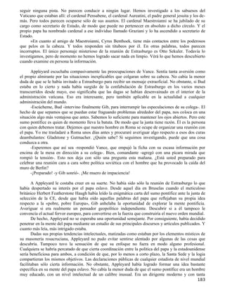 seguir ninguna pista. No parecen conducir a ningún lugar. Hemos investigado a los sabuesos del
Vaticano que estaban allí: el cardenal Pensabene, el cardenal Aureatini, el padre general jesuita y los de-
más. Pero todos parecen ocuparse sólo de sus asuntos. El cardenal Maestroianni se ha jubilado de su
cargo como secretario de Estado, de modo que puede no pertenecer en absoluto a dicho círculo. Y el
propio papa ha nombrado cardenal a ese individuo llamado Graziani y lo ha ascendido a secretario de
Estado.
      »En cuanto al amigo de Maestroianni, Cyrus Benthoek, tiene más contactos entre los poderosos
que pelos en la cabeza. Y todos responden sin titubeos por él. En otras palabras, todos parecen
incorruptos. El único personaje misterioso de la reunión de Estrasburgo es Otto Sekuler. Todavía lo
investigamos, pero de momento no hemos logrado sacar nada en limpio. Vérá lo que hemos descubierto
cuando examine en persona la información.

      Appleyard escuchaba compasivamente las preocupaciones de Vance. Sentía tanta aversión como
el propio almirante por las situaciones inexplicables que colgaran sobre su cabeza. No cabía la menor
duda de que se le había invitado a Estrasburgo para recibir un mensaje extraoficial. No obstante, si Bud
estaba en lo cierto y nada había surgido de la confabulación de Estrasburgo en los varios meses
transcurridos desde mayo, eso significaba que las dagas se habían desenvainado en el interior de la
administración vaticana. Eso era interesante, pero también aplicable en la actualidad a cualquier
administración del mundo.
      -Escúcheme, Bud -intervino finalmente Gib, para interrumpir las especulaciones de su colega-. El
hecho de que sepamos que se puedan estar fraguando problemas alrededor del papa, nos coloca en una
situación algo más ventajosa que antes. Sabemos lo suficiente para mantener los ojos abiertos. Pero este
sumo pontífice es quien de momento lleva la batuta. De modo que la junta tiene razón. Él es la persona
con quien debemos tratar. Dejemos que nuestro hombre en Roma se ocupe de organizar una reunión con
el papa. Yo me trasladaré a Roma unos días antes y procuraré averiguar algo respecto a esos dos curas
deambulantes: Gladstone y Gutmacher. ¿Quién sabe? Si seguimos investigando, puede que una cosa
conduzca a otra.
      -Esperemos que así sea -respondió Vance, que empujó la ficha con su escasa información por
encima de la mesa en dirección a su colega-. Bien, comandante -agregó con una pícara mirada que
rompió la tensión-. Esto nos deja con sólo una pregunta esta mañana. ¿Está usted preparado para
celebrar una reunión cara a cara sobre política soviética con el hombre que ha provocado la caída del
muro de Berlín?
      -¡Preparado! -y Gib sonrió-. ¡Me muero de impaciencia!

       A Appleyard le costaba creer en su suerte. No había sido sólo la reunión de Estrasburgo lo que
había despertado su interés por el papa eslavo. Desde aquel día en Bruselas cuando el meticuloso
británico Herbert Featherstone Haugh había leído la enigmática carta del sumo pontífice ante la junta de
selección de la CE, desde que había oído aquellas palabras del papa que reflejaban su propia idea
respecto a la «pobre, pobre Europa», Gib anhelaba la oportunidad de explorar la mente pontificia.
Averiguar si era realmente un pensador geopolítico independiente. Descubrir si a él tampoco le
convencía el actual fervor europeo, para convertirse en la fuerza que construiría el nuevo orden mundial.
       De hecho, Appleyard no se esperaba una oportunidad semejante. Por consiguiente, había decidido
penetrar en la mente del papa mediante un estudio de sus principales discursos y artículos publicados. Y
cuanto más leía, más intrigado estaba.
       Dadas sus propias tendencias intelectuales, matizadas como estaban por los elementos místicos de
su masonería rosacruciana, Appleyard no pudo evitar sentirse alentado por algunas de las cosas que
descubría. Tampoco tuvo la sensación de que su enfoque no fuera en modo alguno profesional.
Cualquiera se habría percatado de que cierta coordinación entre la política del papa y la estadounidense
sería beneficiosa para ambos, a condición de que, por lo menos a corto plazo, la Santa Sede y la logia
compartieran los mismos objetivos. Las declaraciones públicas de cualquier estadista de nivel mundial
facilitaban sólo cierta información. No obstante, Appleyard había logrado formar una idea bastante
específica en su mente del papa eslavo. No cabía la menor duda de que el sumo pontífice era un hombre
muy educado, con un nivel intelectual de un calibre inusual. Era un dirigente moderno y con tanta
                                                                                                      183
 