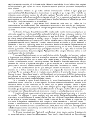 experiencia como cualquier jefe de Estado seglar. Había incluso indicios de que hubiera dado un paso
secreto en el vacío, para alejarse del vínculo irracional a creencias primitivas y acercarse al terreno de la
razón humana.
       El problema estribaba en que había también contradicciones respecto a aquel papa que
desconcertaban a Gib. Encontró pruebas documentales, por ejemplo, de que el papa eslavo veía todas las
religiones como auténticos caminos de salvación espiritual. Aceptaba incluso el vudú africano, el
animismo papuano y el milenarismo de los testigos de Jehová. Pero lo importante en la práctica para el
estadounidense era que el sumo pontífice no manifestara en absoluto la insistencia habitual, en que todos
los hombres y mujeres se convirtieran al catolicismo.
       En el aspecto seglar, el papa eslavo había demostrado estar muy por encima de los
«unimundistas», los «ciudadanistas» y los impulsores de la «nueva era». Ello indicaba, por consiguiente,
que llevaba una enorme ventaja respecto al concepto de «global dos mil» de Jimmy Carter y al del Club
de Roma.
       No obstante, Appleyard descubrió innumerables pruebas en los escritos publicados del papa, de las
diferencias categóricas radicales que habían enfrentado la Iglesia a la logia en tiempos modernos. Así
como contradicciones con la política estadounidense. Al igual que la logia, y la propia Iglesia a lo largo
de toda su historia, el papa eslavo se negaba a reconocer fronteras entre territorios, pueblos o culturas.
Como universalista intrínseco, el sumo pontífice incluía todos los países, todas las naciones y todas las
personas en sus ambiciones. Conservaba el carácter trascendente que proclamaba su Iglesia, para nutrir y
desarrollar la naturaleza espiritual y moral de la humanidad, brindar al hombre las mejores enseñanzas
sobre la vida en común, el desarrollo espiritual y los valores éticos y, de ese modo, establecer la paz
mundial y prosperar. Todo aquello era algo que el papa compartía con la logia. Pero al examinar con
detenimiento los escritos y discursos del papa, Appleyard descubrió una gran diferencia junto a la cual
empalidecían todas las similitudes.
       El sumo pontífice insistía una y otra vez en el objetivo católico de ayudar a los hombres y mujeres
a alcanzar una meta, distinta y superior a la naturaleza humana y a las habilidades naturales. Insistía en
la vida sobrenatural del alma, que se alcanza sólo cuando acaece la muerte física y el individuo se
traslada a otra dimensión merced a un acto gratuito de Dios. Era dicha dimensión sobrenatural a la que
aspiraban los católicos y al parecer aquel papa, lo que no encajaba con el ideal masónico moderno de
perfeccionar la naturaleza humana dentro de los límites observables y alcanzables del cosmos.
       Una de las muchas razones por las que Appleyard valoraba la masonería y la forma de vida
masónica era la belleza humanista de su pensamiento y su lenguaje. La masonería no era un sistema
metafísico. No era un dogma. No era la revelación mística definitiva de una verdad única e inmutable.
Era una forma de vida mediante la cual el individuo adquiría los instrumentos simbólicos indispensables
para alcanzar de manera permanente una mayor perfección en la localización e identificación de la
inteligencia suprema, presente tras la fachada del cosmos.
       Por el contrario, y a pesar de toda la belleza y del maravilloso humanismo de su tradición, el
catolicismo romano conservaba e incluso dependía de ciertos elementos discordantes, ausentes de la
masonería. Había un niño tembloroso en un establo, hijo de padres indigentes. Existía la figura
contorsionada de un hombre crucificado, que moría ahogado por su propia sangre. Estaba el Cristo
resucitado, que desaparecía tras una aureola en el firmamento. Y el dogma absoluto sobre lo que algunos
de los amigos más vulgares de Appleyard denominaban «paraíso en las nubes después de la muerte».
       El propio Appleyard nunca pensaba ni se expresaba en términos tan caricaturescos; se lo impedía
su empatía. Pero sabía que el camino masónico tenía más sentido. Era la confianza clara, racional y
sosegada en la creación humana de una sociedad pacífica, justa y fraternal, lo que dotaba a la masonería
de su belleza y encanto humanista. Incluso cuando trataba de las necesidades y exigencias más
acuciantes de la política estadounidense, Gib siempre se había inspirado en el ideal del Templo. Y
siempre se había mantenido fiel al solemne juramento que había marcado su propio ingreso en el grado
trigésimo de la masonería escocesa, los caballeros de Kadosh, hacía unos veinte años. El compromiso a
«obedecer rigurosamente los estatutos y las orientaciones de este temible tribunal... que por el presente
reconozco como mi juez supremo».
       Era de suma importancia para Appleyard, como hombre y como masón, encontrar lo que parecía
ser una actitud pareja en los escritos del papa eslavo. Aquel hombre estaba dotado de una dimensión que
                                                                                                        184
 