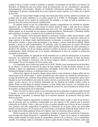 mojado la lluvia el tejado, cuando el cardenal se trasladó a la parroquia de San Olaf en la diócesis de
Rosedale, en Minnesota, para una última ronda de instrucciones con sus «facilitadores» episcopales
meticulosamente seleccionados. Después de facilitarles información preliminar, celebraría con sus
colaboradores la primera reunión plena de su nueva junta de asuntos internos, en el sótano de la iglesia
de San Olaf.
       Aunque era inusual haber elegido un lugar tan remoto para dicha reunión, también era sensato. Era
evidente que no podía celebrarse en el cuartel general de la CNOC en Washington, donde habría
llamado la atención de los medios de información. En realidad, a lo largo de toda su existencia, los
procesos de la JAI serían estrictamente confidenciales.
       El cardenal insistía en que sus colaboradores centrales comprendieran con claridad los métodos
operativos que se debían utilizar, para afectar la actitud mental de todos y cada uno de los obispos
estadounidenses. La claridad era indispensable para tener éxito. Por consiguiente, el primer punto que
debían repasar era la necesidad de una rigurosa compartimentación. Maestroianni y Pensabene habían
sido categóricos al respecto, y también lo era el cardenal de Centurycity.
       -Esta JAI operará a nivel episcopal -declaró su eminencia, mientras miraba sucesivamente a cada
uno de los cinco obispos-. A pesar de que deberán mantener informados a sus superiores, nadie con un
rango superior al de obispo estará significativamente involucrado, a excepción de los aquí presentes.
Será preciso enseñar, o mejor dicho acostumbrar a los obispos, a pensar como Kevin Rahilly. Deben
aprender a pensar al estilo estadounidense. En principio, todas las operaciones de nuestra JAI estarán
encaminadas a dicho fin. Además, siempre intervendrán asuntos fundamentales de orden eclesiástico y
doctrinal. Por ejemplo, uno de sus obispos auxiliares escribirá un artículo en un buen estilo igualitario
estadounidense, donde declarará que ya ha llegado sobradamente la hora de extender la ordenación
sacerdotal a las mujeres.
       Su propuesta deberá ser apoyada de forma inmediata por un alud de declaraciones en la prensa
diocesana, las conferencias públicas y los medios de comunicación en general. El autor del primer
artículo se verá obligado a retractarse, sólo de forma temporal, debido a la presión inevitable de la
oficina papal. Eso no nos importa. No tiene mucho valor.
       »Lo importante será el efecto que surtirá en la CNOC. Debido a que la propuesta inicial procederá
de un obispo y al aluvión de muestras de apoyo de base popular, la junta de asuntos internos se verá
obligada a aducir las importantes consideraciones divulgadas. Como junta oficial de la Conferencia
Nacional de Obispos Católicos, no podríamos hacer otra cosa.
       »Ahora bien, algunos de nuestros obispos tienen todavía cierta tendencia a dejarse influir por las
instrucciones de la oficina papal. Y quiero recordarles que cabe esperar una retahíla de intromisiones a
lo largo del próximo año, conforme desarrollemos nuestras operaciones. Por consiguiente, quiero hacer
hincapié en que la prioridad de esta junta de asuntos internos es precisamente lo que su propio nombre
indica: asuntos internos. En el territorio delimitado por las fronteras de Estados Unidos, somos la
Iglesia. Roma no está dentro de nuestras fronteras, ni tiene cabida entre nosotros. Los miembros de la
Conferencia Nacional de Obispos Católicos dependerá de nuestra JAI, para determinar la actitud oficial
de acuerdo o en desacuerdo con la Santa Sede.
       Todos volvieron la cabeza cuando el secretario personal de su eminencia, el apuesto padre Oswald
Avonodor, se asomó a la puerta de la sala y anunció que los invitados a la reunión general de la JAI
habían llegado y esperaban. La llamada llegó en el momento oportuno. Su eminencia sabía que había
dicho lo necesario.
       Los obispos siguieron alegremente al cardenal a la sala del sótano, donde el calor de las treinta y
pico de personas que los recibieron contrarrestaba con más eficacia el frío reinante que la precaria
calefacción de la iglesia. Todos y cada uno de ellos se sentían alentados por el fervor de unos cruzados,
unos pioneros, una élite vanguardista. Compartían el entusiasmo de un grupo selecto que proyectaba
grandes acontecimientos. Por lo menos en lo concerniente a la propuesta central de dicha reunión, la de
que el papa eslavo debía adaptarse al bien de la Iglesia, todos sus corazones latían al unísono.
       Desde un punto de vista técnico, los presentes, incluida su eminencia el cardenal de Centurycity,
eran invitados del obispo Raymond A. Luckenbill de Rosedale. Y como era de esperar, el campechano
obispo estaba rodeado de media docena de campechanos párrocos de su diócesis y de su campechano
canciller. Sin embargo, nadie se confundía en cuanto a quién llevaba la batuta. No obstante, como para
                                                                                                     186
 