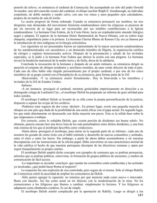 ponerlo de relieve, su eminencia el cardenal de Centurycity iba acompañado no sólo del padre Oswald
Avonodor, sino del conocido sicario del cardenal, el obispo auxiliar Ralph E. Goodenough, un individuo
corpulento, de doble mentón y medio calvo, con una voz ronca y unos pequeños ojos calculadores,
propios de un matón de sala de noche.
       La sesión progresó de forma ordenada. Cuando su eminencia pronunció sus nombres, las tres
dirigentes más destacadas del movimiento feminista estadounidense entre las religiosas se pusieron de
pie sin moverse de su lugar para ser reconocidas por sus notables contribuciones a la Iglesia
estadounidense. La hermana Fran Fedora, de la Costa Oeste, lucía un resplandeciente atuendo litúrgico
negro y púrpura. El aspecto de la hermana Helen Hammentick de Nueva Orleans, con su sobrio traje
chaqueta, empalidecía junto a la primera. La hermana Cherisa Blaine de Kansas City era ya famosa por
la introducción de ritos indígenas en la liturgia eclesiástica.
       Los siguientes en ser presentados fueron un representante de la mayor asociación estadounidense
de los autodenominados «ex sacerdotes» y un destacado miembro de Dignity, la organización católica
de clérigos y seglares homosexuales activos. Después de la presentación y saludo de los invitados
especiales, se le pidió a la hermana Fran Fedora que abriera la sesión con una plegaria. La hermana
invocó la bendición matriarcal de la madre tierra y de Sofía, diosa de la sabiduría.
       Concluida la invocación de la hermana y después de un amén rutinario, su eminencia dirigió su
atención al conjunto de obispos residentes y auxiliares reunidos, de unas veinte diócesis de todo el país.
Cada uno de ellos había sido elegido personalmente por el propio cardenal, o por uno de los cinco
miembros de su grupo central con el beneplácito de su eminencia, para formar parte de la JAI.
       -Bienvenidos. -Y su eminencia sonrió formalmente-. Doy la bienvenida a los miembros e
invitados de la JAI de Estados Unidos.
       Aplauso.
       -A mi instancia -prosiguió el cardenal, mientras gesticulaba imperiosamente en dirección a su
distinguido colega de Lackland City-, el arzobispo Delish ha preparado un informe de gran utilidad para
todos ustedes.
       El arzobispo Cuthbert Delish se levantó de su silla como la propia personificación de la justicia,
dispuesto a separar las ovejas de los corderos.
       -Podemos estar seguros de dos cosas -declaró-. En primer lugar, existe una pequeña mayoría de
obispos en este país que duda de la posibilidad de una unión eficaz con el papa actual. En segundo lugar,
los que están abiertamente en desacuerdo con dicha mayoría son pocos. Ésta es la sólida base sobre la
que empezamos a trabajar.
       Era correcto, como lo señalaba Delish, que «cierta porción de disidentes era buena señal». No
obstante, parecía sensato leer una breve lista de los más perturbadores entre dichos disidentes, y una lista
más extensa de los que el arzobispo describía como «indecisos».
       -Hasta ahora -prosiguió el arzobispo, para entrar en la segunda parte de su informe-, cada uno de
nosotros ha gozado de cierto éxito con el hábil estímulo y desarrollo de nuevas costumbres y actitudes,
entre el clero y entre los laicos. Sin embargo, a partir de ahora deben acostumbrarse a oír nuestras
discrepancias con las instrucciones de la oficina papal. Debe convertirse en una característica normal de
la vida católica el hecho de que nuestras parroquias discrepen de las directrices romanas y opten por
seguir tranquilamente su propio camino.
       El arzobispo Delish amplió dicho concepto con ejemplos de sermones que se podrían pronunciar,
artículos que se podrían publicar, entrevistas, la formación de grupos públicos de encuentro, y medios de
comunicación de fácil acceso.
       -Lo importante es recordar -concluyó- que cuando las costumbres estén establecidas y las actitudes
ya inculcadas, ¿qué podrá hacer Roma al respecto?
       La respuesta fue una explosión de risa controlada, pero segura de sí misma. Sólo el obispo Rahilly
de Connecticut sintió la necesidad de ampliar los comentarios de Delish.
       -Sólo quiero agregar lo siguiente: no tenemos por qué anunciar nada como nuevo o innovador.
Basta con hacerlo. Así fue como actué en mi diócesis con la modernización de la misa. No les
comunicamos a los feligreses que íbamos a cambiar, simplemente lo hicimos. Y los feligreses se
adaptaron como obedientes corderos. Es así de simple.
       El arzobispo Delish asintió complacido por la aportación de Rahilly. Luego se dirigió a los
                                                                                                       187
 