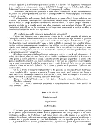 invitados especiales y les recomendó «persistencia discreta en la acción» y les aseguró que contaban con
el apoyo de la nueva junta de asuntos internos de la CNOC. Entregó una copia de la lista de los obispos
disidentes a los miembros permanentes de la JAI y a los «agentes de cambio».
       Su eminencia de Centurycity, que nunca se había andado con remilgos, se puso abruptamente de
pie, dio un solo aplauso para sellar el consenso y, con el padre Oswald Avonodor pegado a sus talones,
se dirigió a la puerta.
       El obispo auxiliar del cardenal, Ralph Goodenough, se quedó sólo el tiempo suficiente para
examinar a los presentes con sus pequeños ojos de esbirro. Las tres monjas asistentes intentaron hacerle
bajar la mirada. El obispo Luckenbill le brindó una amable sonrisa. Los demás obispos toleraron la
amenaza implícita en la mirada, como una salsa innecesaria para completar el plato. El obispo
Goodenough tardó sólo un par de minutos en seguir los pasos de su eminencia y reunirse con él en la
limusina que los esperaba. Estaba todo bajo control.

       -¿No nos había asegurado, eminencia, que estaba todo bajo control?
       Furioso pero indefenso ante el descontento evidente en la voz del guardián, el cardenal de
Centurycity cerró con fuerza la mano alrededor del auricular de su teléfono rojo, hasta que le quedaron
los nudillos blancos como la nieve. De regreso en su residencia, para relajarse de la tensión de su viaje a
Rosedale, había cenado tranquilamente y luego se había instalado en su estudio, para actualizar algunos
papeles. Lo último que necesitaba era que el timbre del teléfono rojo de seguridad, instalado en una caja
especial en su escritorio, quebrantara la paz de su mente. Sin la menor idea sobre lo que pudo haber
despertado la ira del guardián y en todo caso no dispuesto a suplicar, su eminencia guardó silencio ante
lo que era una acusación y un reproche.
       -Usted nos aseguró -aclaró el guardián- que su forma de resolver el caso Scalabrini era segura. Si
mal no recuerdo, sus palabras exactas fueron: «Todo está bien cuando tiene un final feliz.» Su eminencia
sintió que se le vaciaba el rostro de sangre. -Lamentablemente -prosiguió el guardián-, el asunto no ha
quedado en absoluto zanjado. Según nuestra información, el individuo que se ocupó de Scalabrini podría
estar a punto de «cambiar de opinión», como lo hizo el propio Scalabrini. Debe resolver este asunto,
eminencia. Ahora, de un modo definitivo. De lo contrario, podrían surgir problemas. Problemas para
todos nosotros.
       Un clic y el tono de marcar reemplazaron la voz del guardián. Su eminencia frunció el entrecejo.
Luego, cuando las ideas empezaron a ordenarse de nuevo en su mente, pulsó un timbre para llamar al
padre Avodonor. Cuando el joven sacerdote se levantó de la cama y apareció en la puerta del estudio, en
pijama y albornoz, el cardenal sabía muy bien lo que debía hacer.
       -Llame al obispo Ralph Goodenough -ordenó-. Quiero verlo aquí a primera hora de la mañana.
       -Muy bien, eminencia.
       -Y otra cosa. Dígale a Goodenough que prepare el equipaje para una noche. Quiero que coja un
vuelo temprano a Detroit.


                                           SEGUNDA PARTE

                                            Crepúsculo papal

                                             Liturgia romana

                                             VEINTIOCHO

       El hecho de que Appleyard hubiera logrado vislumbrar aunque sólo fuera una mínima expresión
de una política papal consistente, debería haberle proporcionado una ventaja respecto a los demás
estrategas geopolíticos de Washington y del mundo entero, sin olvidar además a los expertos del
Vaticano. Sin embargo, pudiera ser que su mayor ventaja consistiera en comprender que había llegado el
atardecer para el papado romano, así como lo había hecho con toda seguridad para la alianza de la
OTAN, para la Comunidad Europea, para la Institución Angloamericana, para la hegemonía mundial de
                                                                                                      188
 