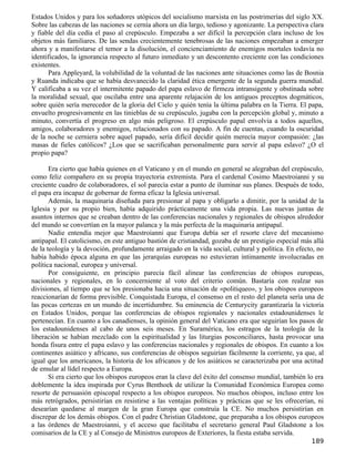 Estados Unidos y para los soñadores utópicos del socialismo marxista en las postrimerías del siglo XX.
Sobre las cabezas de las naciones se cernía ahora un día largo, tedioso y agonizante. La perspectiva clara
y fiable del día cedía el paso al crepúsculo. Empezaba a ser difícil la percepción clara incluso de los
objetos más familiares. De las sendas crecientemente tenebrosas de las naciones empezaban a emerger
ahora y a manifestarse el temor a la disolución, el concienciamiento de enemigos mortales todavía no
identificados, la ignorancia respecto al futuro inmediato y un descontento creciente con las condiciones
existentes.
      Para Appleyard, la volubilidad de la voluntad de las naciones ante situaciones como las de Bosnia
y Ruanda indicaba que se había desvanecido la claridad ética emergente de la segunda guerra mundial.
Y calificaba a su vez el intermitente papado del papa eslavo de firmeza intransigente y obstinada sobre
la moralidad sexual, que oscilaba entre una aparente relajación de los antiguos preceptos dogmáticos,
sobre quién sería merecedor de la gloria del Cielo y quién tenía la última palabra en la Tierra. El papa,
envuelto progresivamente en las tinieblas de su crepúsculo, jugaba con la percepción global y, minuto a
minuto, convertía el progreso en algo más peligroso. El crepúsculo papal envolvía a todos aquellos,
amigos, colaboradores y enemigos, relacionados con su papado. A fin de cuentas, cuando la oscuridad
de la noche se cerniera sobre aquel papado, sería difícil decidir quién merecía mayor compasión: ¿las
masas de fieles católicos? ¿Los que se sacrificaban personalmente para servir al papa eslavo? ¿O el
propio papa?

       Era cierto que había quienes en el Vaticano y en el mundo en general se alegraban del crepúsculo,
como feliz compañero en su propia trayectoria extremista. Para el cardenal Cosimo Maestroianni y su
creciente cuadro de colaboradores, el sol parecía estar a punto de iluminar sus planes. Después de todo,
el papa era incapaz de gobernar de forma eficaz la Iglesia universal.
       Además, la maquinaria diseñada para presionar al papa y obligarlo a dimitir, por la unidad de la
Iglesia y por su propio bien, había adquirido prácticamente una vida propia. Las nuevas juntas de
asuntos internos que se creaban dentro de las conferencias nacionales y regionales de obispos alrededor
del mundo se convertían en la mayor palanca y la más perfecta de la maquinaria antipapal.
       Nadie entendía mejor que Maestroianni que Europa debía ser el resorte clave del mecanismo
antipapal. El catolicismo, en este antiguo bastión de cristiandad, gozaba de un prestigio especial más allá
de la teología y la devoción, profundamente arraigado en la vida social, cultural y política. En efecto, no
había habido época alguna en que las jerarquías europeas no estuvieran íntimamente involucradas en
política nacional, europea y universal.
       Por consiguiente, en principio parecía fácil alinear las conferencias de obispos europeas,
nacionales y regionales, en lo concerniente al voto del criterio común. Bastaría con realzar sus
divisiones, al tiempo que se los presionaba hacia una situación de «politiqueo», y los obispos europeos
reaccionarían de forma previsible. Conquistada Europa, el consenso en el resto del planeta sería una de
las pocas certezas en un mundo de incertidumbre. Su eminencia de Centurycity garantizaría la victoria
en Estados Unidos, porque las conferencias de obispos regionales y nacionales estadounidenses le
pertenecían. En cuanto a los canadienses, la opinión general del Vaticano era que seguirían los pasos de
los estadounidenses al cabo de unos seis meses. En Suramérica, los estragos de la teología de la
liberación se habían mezclado con la espiritualidad y las liturgias posconciliares, hasta provocar una
honda fisura entre el papa eslavo y las conferencias nacionales y regionales de obispos. En cuanto a los
continentes asiático y africano, sus conferencias de obispos seguirían fácilmente la corriente, ya que, al
igual que los americanos, la historia de los africanos y de los asiáticos se caracterizaba por una actitud
de emular al lídel respecto a Europa.
       Si era cierto que los obispos europeos eran la clave del éxito del consenso mundial, también lo era
doblemente la idea inspirada por Cyrus Benthoek de utilizar la Comunidad Económica Europea como
resorte de persuasión episcopal respecto a los obispos europeos. No muchos obispos, incluso entre los
más retrógrados, persistirían en resistirse a las ventajas políticas y prácticas que se les ofrecerían, ni
desearían quedarse al margen de la gran Europa que construía la CE. No muchos persistirían en
discrepar de los demás obispos. Con el padre Christian Gladstone, que preparaba a los obispos europeos
a las órdenes de Maestroianni, y el acceso que facilitaba el secretario general Paul Gladstone a los
comisarios de la CE y al Consejo de Ministros europeos de Exteriores, la fiesta estaba servida.
                                                                                                      189
 