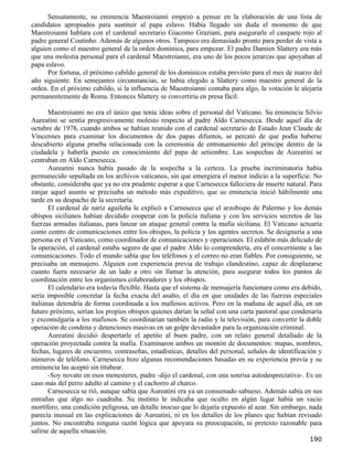 Sensatamente, su eminencia Maestroianni empezó a pensar en la elaboración de una lista de
candidatos apropiados para sustituir al papa eslavo. Había llegado sin duda el momento de que
Maestroianni hablara con el cardenal secretario Giacomo Graziani, para asegurarle el casquete rojo al
padre general Coutinho. Además de algunos otros. Tampoco era demasiado pronto para perder de vista a
alguien como el maestro general de la orden dominica, para empezar. El padre Damien Slattery era más
que una molestia personal para el cardenal Maestroianni, era uno de los pocos jerarcas que apoyaban al
papa eslavo.
      Por fortuna, el próximo cabildo general de los dominicos estaba previsto para el mes de marzo del
año siguiente. En semejantes circunstancias, se había elegido a Slattery como maestro general de la
orden. En el próximo cabildo, si la influencia de Maestroianni contaba para algo, la votación le alejaría
permanentemente de Roma. Entonces Slattery se convertiría en presa fácil.

       Maestroianni no era el único que tenía ideas sobre el personal del Vaticano. Su eminencia Silvio
Aureatini se sentía progresivamente molesto respecto al padre Aldo Carnesecca. Desde aquel día de
octubre de 1978, cuando ambos se habían reunido con el cardenal secretario de Estado Jean Claude de
Vincennes para examinar los documentos de dos papas difuntos, se percató de que podía haberse
descubierto alguna prueba relacionada con la ceremonia de entronamiento del príncipe dentro de la
ciudadela y haberla puesto en conocimiento del papa de setiembre. Las sospechas de Aureatini se
centraban en Aldo Carnesecca.
       Aureatini nunca había pasado de la sospecha a la certeza. La prueba incriminatoria había
permanecido sepultada en los archivos vaticanos, sin que emergiera el menor indicio a la superficie. No
obstante, consideraba que ya no era prudente esperar a que Carnesecca falleciera de muerte natural. Para
zanjar aquel asunto se precisaba un método más expeditivo, que su eminencia inició hábilmente una
tarde en su despacho de la secretaría.
       El cardenal de nariz aguileña le explicó a Carnesecca que el arzobispo de Palermo y los demás
obispos sicilianos habían decidido cooperar con la policía italiana y con los servicios secretos de las
fuerzas armadas italianas, para lanzar un ataque general contra la mafia siciliana. El Vaticano actuaría
como centro de comunicaciones entre los obispos, la policía y los agentes secretos. Se designaría a una
persona en el Vaticano, como coordinador de comunicaciones y operaciones. El eslabón más delicado de
la operación, el cardenal estaba seguro de que el padre Aldo lo comprendería, era el concerniente a las
comunicaciones. Todo el mundo sabía que los teléfonos y el correo no eran fiables. Por consiguiente, se
precisaba un mensajero. Alguien con experiencia previa de trabajo clandestino, capaz de desplazarse
cuanto fuera necesario de un lado a otro sin llamar la atención, para asegurar todos los puntos de
coordinación entre los organismos colaboradores y los obispos.
       El calendario era todavía flexible. Hasta que el sistema de mensajería funcionara como era debido,
sería imposible concretar la fecha exacta del asalto, el día en que unidades de las fuerzas especiales
italianas detendría de forma coordinada a los mafiosos activos. Pero en la mañana de aquel día, en un
futuro próximo, serían los propios obispos quienes darían la señal con una carta pastoral que condenaría
y excomulgaría a los mafiosos. Se coordinarían también la radio y la televisión, para convertir la doble
operación de condena y detenciones masivas en un golpe devastador para la organización criminal.
       Aureatini decidió despertarle el apetito al buen padre, con un relato general detallado de la
operación proyectada contra la mafia. Examinaron ambos un montón de documentos: mapas, nombres,
fechas, lugares de encuentro, contraseñas, estadísticas, detalles del personal, señales de identificación y
números de teléfono. Carnesecca hizo algunas recomendaciones basadas en su experiencia previa y su
eminencia las aceptó sin titubear.
       -Soy novato en esos menesteres, padre -dijo el cardenal, con una sonrisa autodespreciativa-. Es un
caso más del perro adulto al camino y el cachorro al charco.
       Carnesecca se rió, aunque sabía que Aureatini era ya un consumado sabueso. Además sabía en sus
entrañas que algo no cuadraba. Su instinto le indicaba que oculto en algún lugar había un vacío
mortífero, una condición peligrosa, un detalle inocuo que lo dejaría expuesto al azar. Sin embargo, nada
parecía inusual en las explicaciones de Aureatini, ni en los detalles de los planes que habían revisado
juntos. No encontraba ninguna razón lógica que apoyara su preocupación, ni pretexto razonable para
salirse de aquella situación.
                                                                                                      190
 