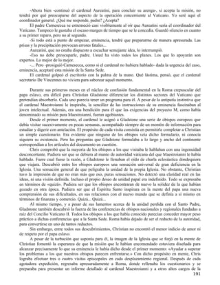 -Ahora bien -continuó el cardenal Aureatini, para concluir su arenga-, si acepta la misión, no
tendrá por qué preocuparse del aspecto de la operación concerniente al Vaticano. Yo seré aquí el
coordinador general. ¿Qué me responde, padre? ¿Acepta?
      El padre Carnesecca se estremeció casi visiblemente al oír que Aureatini sería el coordinador del
Vaticano. Tampoco le gustaba el escaso margen de tiempo que se le concedía. Guardó silencio en cuanto
a su primer reparo, pero no al segundo.
      -Si todo está a punto de empezar, eminencia, tendré que prepararme de manera apresurada. Las
prisas y la precipitación provocan errores fatales...
      Aureatini, que no estaba dispuesto a escuchar semejante idea, lo interrumpió.
      -Eso no debe preocuparle, padre. Usted ha visto todos los planes. Los que lo apoyarán son
expertos. Lo mejor de lo mejor.
      -... Pero -prosiguió Carnesecca, como si el cardenal no hubiera hablado- dada la urgencia del caso,
eminencia, aceptaré esta misión de la Santa Sede.
      El cardenal golpeó el escritorio con la palma de la mano. Qué lástima, pensó, que el cardenal
secretario De Vincennes no viviera para saborear aquel momento.

      Durante sus primeros meses en el núcleo de confusión fundamental en la Roma crepuscular del
papa eslavo, era difícil para Christian Gladstone diferenciar los distintos sectores del Vaticano que
pretendían absorberlo. Cada uno parecía tener un programa para él. A pesar de la antipatía instintiva que
el cardenal Maestroianni le inspiraba, la sencillez de las instrucciones de su eminencia fascinaban al
joven intelectual. Además, era una bendición para él que las exigencias del proyecto M, como había
denominado su misión para Maestroianni, fueran agobiantes.
      Desde el primer momento, el cardenal le asignó a Gladstone una serie de obispos europeos que
debía visitar sucesivamente en pocas semanas, acompañado siempre de un montón de información para
estudiar y digerir con antelación. El propósito de cada visita consistía en permitirle completar a Christian
un simple cuestionario. Era evidente que ninguno de los obispos veía dicho formulario, ni conocía
siquiera su existencia. Pero las preguntas que Gladstone formulaba a lo largo y ancho del continente
correspondían a los artículos del documento en cuestión.
      Chris comprobó que la mayoría de los obispos a los que visitaba le hablaban con una ingenuidad
desconcertante. Pudiera ser que se debiera al manto de autoridad vaticana del que Maestroianni le había
hablado. Fuere cual fuese la razón, a Gladstone le llenaban el oído de charla eclesiástica dondequiera
que viajara. Descubrió entre los obispos europeos una sensación universal de gran deficiencia en la
Iglesia. Una sensación general de que peligraba la unidad de la propia Iglesia. No obstante, Christian
tuvo la impresión de que no eran más que eso, puras sensaciones. No detectó una claridad real en las
ideas, ni una visión definida. Incluso el propio deseo de unidad papal era indefinido. Todo se expresaba
en términos de «quizá». Pudiera ser que los obispos encontraran de nuevo la solidez de la que habían
gozado en otra época. Pudiera ser que el Espíritu Santo inspirara en la mente del papa una nueva
comprensión de sus dificultades, en sus relaciones con el nuevo mundo que se definía a sí mismo en
términos de finanzas y comercio. Quizá... Quizá...
      Al mismo tiempo, y a pesar de sus lamentos acerca de la unidad perdida con el Santo Padre,
Gladstone también descubrió la fuerza de las conferencias de obispos nacionales y regionales fundadas a
raíz del Concilio Vaticano II. Todos los obispos a los que había conocido parecían conceder mayor peso
práctico a dichas conferencias que a la Santa Sede. Roma había dejado de ser el reducto de la autoridad,
para convertirse en uno de tantos reductos.
      Sin embargo, entre todos sus descubrimientos, Christian no encontró el menor indicio de amor ni
de respeto por el papa eslavo.
      A pesar de la turbación que suponía para él, la imagen de la Iglesia que se forjó en la mente de
Christian fomentó la esperanza de que la misión que le habían encomendado estuviera diseñada para
alcanzar precisamente lo que su eminencia le había dicho desde el primer momento: «Ayudar a superar
los problemas a los que nuestros obispos parecen enfrentarse.» Con dicho propósito en mente, Chris
lograba efectuar tres o cuatro visitas episcopales en cada desplazamiento regional. Después de cada
agotadora expedición, regresaba apresuradamente a Roma, donde rellenaba los cuestionarios y se
preparaba para presentar un informe detallado al cardenal Maestroianni y a otros altos cargos de la
                                                                                                       191
 