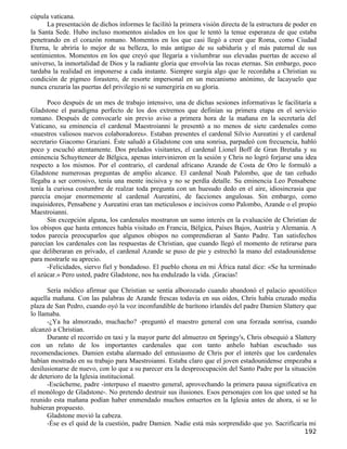 cúpula vaticana.
      La presentación de dichos informes le facilitó la primera visión directa de la estructura de poder en
la Santa Sede. Hubo incluso momentos aislados en los que le tentó la tenue esperanza de que estaba
penetrando en el corazón romano. Momentos en los que casi llegó a creer que Roma, como Ciudad
Eterna, le abriría lo mejor de su belleza, lo más antiguo de su sabiduría y el más paternal de sus
sentimientos. Momentos en los que creyó que llegaría a vislumbrar sus elevadas puertas de acceso al
universo, la inmortalidad de Dios y la radiante gloria que envolvía las rocas eternas. Sin embargo, poco
tardaba la realidad en imponerse a cada instante. Siempre surgía algo que le recordaba a Christian su
condición de pigmeo forastero, de resorte impersonal en un mecanismo anónimo, de lacayuelo que
nunca cruzaría las puertas del privilegio ni se sumergiría en su gloria.

      Poco después de un mes de trabajo intensivo, una de dichas sesiones informativas le facilitaría a
Gladstone el paradigma perfecto de los dos extremos que definían su primera etapa en el servicio
romano. Después de convocarle sin previo aviso a primera hora de la mañana en la secretaría del
Vaticano, su eminencia el cardenal Maestroianni le presentó a no menos de siete cardenales como
«nuestros valiosos nuevos colaboradores». Estaban presentes el cardenal Silvio Aureatini y el cardenal
secretario Giacomo Graziani. Éste saludó a Gladstone con una sonrisa, parpadeó con frecuencia, habló
poco y escuchó atentamente. Dos prelados visitantes, el cardenal Lionel Boff de Gran Bretaña y su
eminencia Schuytteneer de Bélgica, apenas intervinieron en la sesión y Chris no logró forjarse una idea
respecto a los mismos. Por el contrario, el cardenal africano Azande de Costa de Oro le formuló a
Gladstone numerosas preguntas de amplio alcance. El cardenal Noah Palombo, que de tan ceñudo
llegaba a ser corrosivo, tenía una mente incisiva y no se perdía detalle. Su eminencia Leo Pensabene
tenía la curiosa costumbre de realzar toda pregunta con un huesudo dedo en el aire, idiosincrasia que
parecía enojar enormemente al cardenal Aureatini, de facciones angulosas. Sin embargo, como
inquisidores, Pensabene y Aureatini eran tan meticulosos e incisivos como Palombo, Azande o el propio
Maestroianni.
      Sin excepción alguna, los cardenales mostraron un sumo interés en la evaluación de Christian de
los obispos que hasta entonces había visitado en Francia, Bélgica, Países Bajos, Austria y Alemania. A
todos parecía preocuparlos que algunos obispos no comprendieran al Santo Padre. Tan satisfechos
parecían los cardenales con las respuestas de Christian, que cuando llegó el momento de retirarse para
que deliberaran en privado, el cardenal Azande se puso de pie y estrechó la mano del estadounidense
para mostrarle su aprecio.
      -Felicidades, siervo fiel y bondadoso. El pueblo chona en mi África natal dice: «Se ha terminado
el azúcar.» Pero usted, padre Gladstone, nos ha endulzado la vida. ¡Gracias!

      Sería módico afirmar que Christian se sentía alborozado cuando abandonó el palacio apostólico
aquella mañana. Con las palabras de Azande frescas todavía en sus oídos, Chris había cruzado media
plaza de San Pedro, cuando oyó la voz inconfundible de barítono irlandés del padre Damien Slattery que
lo llamaba.
      -¿Ya ha almorzado, muchacho? -preguntó el maestro general con una forzada sonrisa, cuando
alcanzó a Christian.
      Durante el recorrido en taxi y la mayor parte del almuerzo en Springy's, Chris obsequió a Slattery
con un relato de los importantes cardenales que con tanto anhelo habían escuchado sus
recomendaciones. Damien estaba alarmado del entusiasmo de Chris por el interés que los cardenales
habían mostrado en su trabajo para Maestroianni. Estaba claro que el joven estadounidense empezaba a
desilusionarse de nuevo, con lo que a su parecer era la despreocupación del Santo Padre por la situación
de deterioro de la Iglesia institucional.
      -Escúcheme, padre -interpuso el maestro general, aprovechando la primera pausa significativa en
el monólogo de Gladstone-. No pretendo destruir sus ilusiones. Esos personajes con los que usted se ha
reunido esta mañana podían haber enmendado muchos entuertos en la Iglesia antes de ahora, si se lo
hubieran propuesto.
      Gladstone movió la cabeza.
      -Ése es el quid de la cuestión, padre Damien. Nadie está más sorprendido que yo. Sacrificaría mi
                                                                                                      192
 