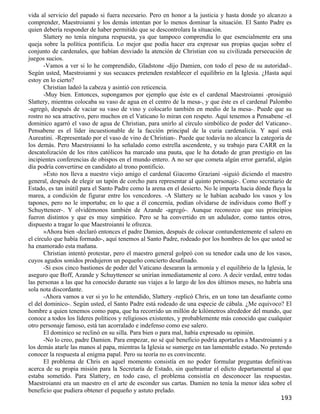 vida al servicio del papado si fuera necesario. Pero en honor a la justicia y hasta donde yo alcanzo a
comprender, Maestroianni y los demás intentan por lo menos dominar la situación. El Santo Padre es
quien debería responder de haber permitido que se descontrolara la situación.
       Slattery no tenía ninguna respuesta, ya que tampoco comprendía lo que esencialmente era una
queja sobre la política pontificia. Lo mejor que podía hacer era expresar sus propias quejas sobre el
conjunto de cardenales, que habían desviado la atención de Christian con su civilizada persecución de
juegos sucios.
       -Vamos a ver si lo he comprendido, Gladstone -dijo Damien, con todo el peso de su autoridad-.
Según usted, Maestroianni y sus secuaces pretenden restablecer el equilibrio en la Iglesia. ¿Hasta aquí
estoy en lo cierto?
       Christian ladeó la cabeza y asintió con reticencia.
       -Muy bien. Entonces, supongamos por ejemplo que éste es el cardenal Maestroianni -prosiguió
Slattery, mientras colocaba su vaso de agua en el centro de la mesa-, y que éste es el cardenal Palombo
-agregó, después de vaciar su vaso de vino y colocarlo también en medio de la mesa-. Puede que su
rostro no sea atractivo, pero muchos en el Vaticano lo miran con respeto. Aquí tenemos a Pensabene -el
dominico agarró el vaso de agua de Christian, para unirlo al círculo simbólico de poder del Vaticano-.
Pensabene es el líder incuestionable de la facción principal de la curia cardenalicia. Y aquí está
Aureatini. -Representado por el vaso de vino de Christian-. Puede que todavía no alcance la categoría de
los demás. Pero Maestroianni lo ha señalado como estrella ascendente, y su trabajo para CARR en la
descatolización de los ritos católicos ha marcado una pauta, que le ha dotado de gran prestigio en las
incipientes conferencias de obispos en el mundo entero. A no ser que cometa algún error garrafal, algún
día podría convertirse en candidato al trono pontificio.
       »Esto nos lleva a nuestro viejo amigo el cardenal Giacomo Graziani -siguió diciendo el maestro
general, después de elegir un tapón de corcho para representar al quinto personaje-. Como secretario de
Estado, es tan inútil para el Santo Padre como la arena en el desierto. No le importa hacia dónde fluya la
marea, a condición de figurar entre los vencedores. -A Slattery se le habían acabado los vasos y los
tapones, pero no le importaba; en lo que a él concernía, podían olvidarse de individuos como Boff y
Schuytteneer-. Y olvidémonos también de Azande -agregó-. Aunque reconozco que sus principios
fueron distintos y que es muy simpático. Pero se ha convertido en un adulador, como tantos otros,
dispuesto a tragar lo que Maestroianni le ofrezca.
       »Ahora bien -declaró entonces el padre Damien, después de colocar contundentemente el salero en
el círculo que había formado-, aquí tenemos al Santo Padre, rodeado por los hombres de los que usted se
ha enamorado esta mañana.
       Christian intentó protestar, pero el maestro general golpeó con su tenedor cada uno de los vasos,
cuyos agudos sonidos produjeron un pequeño concierto desafinado.
       -Si esos cinco bastiones de poder del Vaticano desearan la armonía y el equilibrio de la Iglesia, le
aseguro que Boff, Azande y Schuytteneer se unirían inmediatamente al coro. A decir verdad, entre todas
las personas a las que ha conocido durante sus viajes a lo largo de los dos últimos meses, no habría una
sola nota discordante.
       -Ahora vamos a ver si yo lo he entendido, Slattery -replicó Chris, en un tono tan desafiante como
el del dominico-. Según usted, el Santo Padre está rodeado de una especie de cábala. ¿Me equivoco? El
hombre a quien tenemos como papa, que ha recorrido un millón de kilómetros alrededor del mundo, que
conoce a todos los líderes políticos y religiosos existentes, y probablemente más conocido que cualquier
otro personaje famoso, está tan acorralado e indefenso como ese salero.
       El dominico se reclinó en su silla. Para bien o para mal, había expresado su opinión.
       -No lo creo, padre Damien. Para empezar, no sé qué beneficio podría aportarles a Maestroianni y a
los demás atarle las manos al papa, mientras la Iglesia se sumerge en tan lamentable estado. No pretendo
conocer la respuesta al enigma papal. Pero su teoría no es convincente.
       El problema de Chris en aquel momento consistía en no poder formular preguntas definitivas
acerca de su propia misión para la Secretaría de Estado, sin quebrantar el edicto departamental al que
estaba sometido. Para Slattery, en todo caso, el problema consistía en desconocer las respuestas.
Maestroianni era un maestro en el arte de esconder sus cartas. Damien no tenía la menor idea sobre el
beneficio que pudiera obtener el pequeño y astuto prelado.
                                                                                                      193
 
