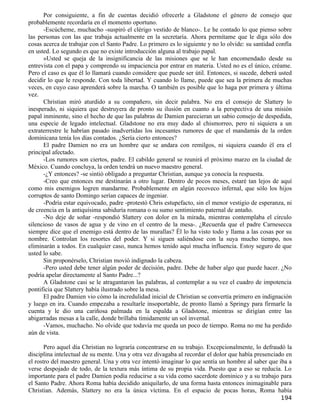 Por consiguiente, a fin de cuentas decidió ofrecerle a Gladstone el género de consejo que
probablemente recordaría en el momento oportuno.
      -Escúcheme, muchacho -suspiró el clérigo vestido de blanco-. Le he contado lo que pienso sobre
las personas con las que trabaja actualmente en la secretaría. Ahora permítame que le diga sólo dos
cosas acerca de trabajar con el Santo Padre. Lo primero es lo siguiente y no lo olvide: su santidad confía
en usted. Lo segundo es que no existe introducción alguna al trabajo papal.
      »Usted se queja de la insignificancia de las misiones que se le han encomendado desde su
entrevista con el papa y comprendo su impaciencia por entrar en materia. Usted no es el único, créame.
Pero el caso es que él lo llamará cuando considere que puede ser útil. Entonces, si sucede, deberá usted
decidir lo que le responde. Con toda libertad. Y cuando lo llame, puede que sea la primera de muchas
veces, en cuyo caso aprenderá sobre la marcha. O también es posible que lo haga por primera y última
vez.
      Christian miró aturdido a su compañero, sin decir palabra. No era el consejo de Slattery lo
inesperado, ni siquiera que destruyera de pronto su ilusión en cuanto a la perspectiva de una misión
papal inminente, sino el hecho de que las palabras de Damien parecieran un sabio consejo de despedida,
una especie de legado intelectual. Gladstone no era muy dado al chismorreo, pero ni siquiera a un
extraterrestre le habrían pasado inadvertidas los incesantes rumores de que el mandamás de la orden
dominicana tenía los días contados. ¿Sería cierto entonces?
      El padre Damien no era un hombre que se andara con remilgos, ni siquiera cuando él era el
principal afectado.
      -Los rumores son ciertos, padre. El cabildo general se reunirá el próximo marzo en la ciudad de
México. Cuando concluya, la orden tendrá un nuevo maestro general.
      -¿Y entonces? -se sintió obligado a preguntar Christian, aunque ya conocía la respuesta.
      -Creo que entonces me destinarán a otro lugar. Dentro de pocos meses, estaré tan lejos de aquí
como mis enemigos logren mandarme. Probablemente en algún recoveco infernal, que sólo los hijos
corruptos de santo Domingo serían capaces de ingeniar.
      -Podría estar equivocado, padre -protestó Chris estupefacto, sin el menor vestigio de esperanza, ni
de creencia en la antiquísima sabiduría romana o su sumo sentimiento paternal de antaño.
      -No deje de soñar -respondió Slattery con dolor en la mirada, mientras contemplaba el círculo
silencioso de vasos de agua y de vino en el centro de la mesa-. ¿Recuerda que el padre Carnesecca
siempre dice que el enemigo está dentro de las murallas? Él lo ha visto todo y llama a las cosas por su
nombre. Controlan los resortes del poder. Y si siguen saliéndose con la suya mucho tiempo, nos
eliminarán a todos. En cualquier caso, nunca hemos tenido aquí mucha influencia. Estoy seguro de que
usted lo sabe.
      Sin proponérselo, Christian movió indignado la cabeza.
      -Pero usted debe tener algún poder de decisión, padre. Debe de haber algo que puede hacer. ¿No
podría apelar directamente al Santo Padre...?
      A Gladstone casi se le atragantaron las palabras, al contemplar a su vez el cuadro de impotencia
pontificia que Slattery había ilustrado sobre la mesa.
      El padre Damien vio cómo la incredulidad inicial de Christian se convertía primero en indignación
y luego en ira. Cuando empezaba a resultarle insoportable, de pronto llamó a Springy para firmarle la
cuenta y le dio una cariñosa palmada en la espalda a Gladstone, mientras se dirigían entre las
abigarradas mesas a la calle, donde brillaba tímidamente un sol invernal.
      -Vamos, muchacho. No olvide que todavía me queda un poco de tiempo. Roma no me ha perdido
aún de vista.

       Pero aquel día Christian no lograría concentrarse en su trabajo. Excepcionalmente, lo defraudó la
disciplina intelectual de su mente. Una y otra vez divagaba al recordar el dolor que había presenciado en
el rostro del maestro general. Una y otra vez intentó imaginar lo que sentía un hombre al saber que iba a
verse despojado de todo, de la textura más íntima de su propia vida. Puesto que a eso se reducía. Lo
importante para el padre Damien podía reducirse a su vida como sacerdote dominico y a su trabajo para
el Santo Padre. Ahora Roma había decidido aniquilarlo, de una forma hasta entonces inimaginable para
Christian. Además, Slattery no era la única víctima. En el espacio de pocas horas, Roma había
                                                                                                     194
 