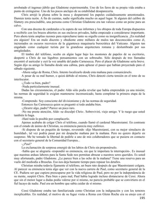 arrebatado el ingenuo júbilo que Gladstone experimentaba. Uno de los faros de su propia vida estaba a
punto de extinguirse. Uno de los pocos anclajes de su estabilidad desaparecería.
       Chris arrojó la pluma sobre la mesa y desparramó los papeles cuidadosamente amontonados.
Damien tenía razón. A fin de cuentas, nadie significaba mucho en aquel lugar. Si alguien del calibre de
Slattery era prescindible, una persona como Christian Gladstone era tan valioso como un peine para un
calvo.
       Con una docena de cardenales a la espera de sus informes y los obispos de toda Europa dispuestos
a recibirlo con los brazos abiertos en sus enclaves privados, había empezado a considerarse importante.
Pero ahora tenía amplias razones para reprocharse tanto su orgullo como su insignificancia. ¡En realidad
era alguien! Era un mulo discreto y obediente entre millares de mulos tan desconocidos como él,
incrustados en oscuros recovecos de la gigantesca maquinaria burocrática del Vaticano. Alguien tan
engañado como cualquier turista por la grandiosa arquitectura romana y deslumbrado por sus
antigüedades.
       El timbre del teléfono, oculto en algún lugar bajo los montones de papeles de su escritorio,
despertó a Chris de sus lúgubres pensamientos con un sobresalto. Sólo después de tres llamadas
encontró el auricular y oyó la voz amable del padre Carnesecca. Pero el placer de Gladstone sería breve.
Según dijo su amigo lo llamaba desde una cabina, para aplazar el paseo que habían proyectado para el
sábado siguiente.
       -Ahora salgo de Roma, Chris. Intento localizarlo desde esta mañana para comunicárselo.
       A pesar de su mal humor, o quizá debido al mismo, Chris detectó cierta tensión en el tono de su
interlocutor.
       -¿Todo va bien, padre?
       -Nada particularmente inusual.
       Dadas las circunstancias, el padre Aldo sólo podía revelar que había emprendido ya una misión;
las normas de seguridad le exigían mantenerse incomunicado, hasta completar la primera etapa de la
misma.
       -Comprendo. Soy consciente del divisionismo y de las normas de seguridad.
       Entonces fue Carnesecca quien se preguntó si todo andaba bien.
       -¿Ocurre algo, padre? Parece un poco raro.
       -No me preste atención, Aldo -se disculpó Chris-. Sobreviviré, viejo amigo. Y le ruego que usted
también lo haga.
       -Haré todo lo posible por complacerlo.
       Apenas acababa de colgar Chris el teléfono, cuando llamó el cardenal Maestroianni. En contraste
con el estado de ánimo de Christian, su eminencia parecía muy eufórico.
       -Si dispone de un poquitín de tiempo, reverendo -dijo Maestroianni, con su mejor simulacro de
humildad-, tal vez podría pasar por mi despacho mañana por la mañana. Pero no quiero dejarlo en
suspenso. Me he tomado la libertad de pedirle a uno de mis colaboradores que se pusiera en contacto
con el secretario general de la Comunidad Europea...
       -¿Paul?
       La exclamación de sorpresa emergió de los labios de Chris sin proponérselo.
       -Sabía que se alegraría -respondió su eminencia, sin que le importara la interrupción-. Es inusual
que nuestras arduas labores para la Santa Sede nos permitan abrazar a nuestros seres queridos. Es usted
muy afortunado, padre Gladstone. ¿Le parece bien a las ocho de la mañana? Tiene una reserva para un
vuelo del mediodía a Bruselas. Eso nos deja bastante tiempo para repasar los detalles.
       Christian miraba todavía fijamente el teléfono, un buen rato después de que Maestroianni colgara.
Al parecer su eminencia tenía algo que ver con la nueva carrera de Paul, como secretario general de la
CE. Pudiera ser que cupiera preocuparse por la vida religiosa de Paul, pero no por la independencia de
su mente, suspiró Chris. Para bien o para mal, Paul había logrado incluso distanciarse de Cessi. Ahora
que sin el menor lugar a dudas podía valerse por sí mismo, no parecía probable que se convirtiera en el
fiel lacayo de nadie. Paul era un hombre que sabía cuidar de sí mismo.

      Cessi Gladstone estaba tan familiarizada como Christian con la indignación y con los temores
inexplicables. En realidad, el motivo de su fugaz visita a Roma con Glenn Roche era su enojo con el
                                                                                                    195
 