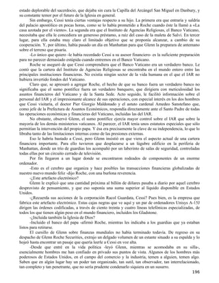 estado deplorable del sacerdocio, que dejaba sin cura la Capilla del Arcángel San Miguel en Danbury, y
su constante temor por el futuro de la Iglesia en general.
       Sin embargo, Cessi tenía ciertas ventajas respecto a su hijo. La primera era que entraría y saldría
del palacio apostólico en pocas horas, como se lo había prometido a Roche cuando éste la llamó a «La
casa azotada por el viento». La segunda era que el Instituto de Agencias Religiosas, el Banco Vaticano,
necesitaba que ella le concediera un generoso préstamo, a raíz del caso de la maleta de Salvi. En tercer
lugar, para ella estaba muy claro el limitado objetivo que se proponía alcanzar, a cambio de su
cooperación. Y, por último, había pasado un día en Manhattan para que Glenn la preparara de antemano
sobre el terreno que pisaría.
       -Lo único que quiero -le había recordado Cessi a su asesor financiero- es la suficiente preparación
para no parecer demasiado estúpida cuando entremos en el Banco Vaticano.
       Roche se aseguró de que Cessi comprendiera que el Banco Vaticano era un verdadero banco. Le
contó que la cartera del Instituto de Agencias Religiosas se encontraba en el mundo entero entre las
principales instituciones financieras. No existía ningún sector de la vida humana en el que el IAR no
hubiera invertido fondos del Vaticano.
       Claro que, se apresuró a agregar Roche, el hecho de que su banco fuera un verdadero banco no
significaba que el sumo pontífice fuera un verdadero banquero, que dirigiera con meticulosidad los
asuntos financieros del Vaticano y de la Santa Sede. Acto seguido, le facilitó información sobre el
personal del IAR y el impresionante alcance de sus operaciones, con especial interés en los dos hombres
que Cessi visitaría, el doctor Pier Giorgio Maldonado y el astuto cardenal Amedeo Sanstefano que,
como jefe de la Prefectura de Asuntos Económicos, respondía directamente ante el Santo Padre de todas
las operaciones económicas y financieras del Vaticano, incluidas las del IAR.
       No obstante, observó Glenn, el sumo pontífice ejercía mayor control sobre el IAR que sobre la
mayoría de los demás ministerios vaticanos. Al parecer, el IAR tenía unos estatutos especiales que sólo
permitían la intervención del propio papa. Y ésa era precisamente la clave de su independencia, lo que lo
libraba tanto de las limitaciones internas como de las presiones externas.
       Eso le habría bastado a Cessi, pero Glenn insistió en que viera el aspecto actual de una cartera
financiera importante. Para ello tuvieron que desplazarse a un lúgubre edificio en la periferia de
Manhattan, donde un trío de guardias los acompañó por un laberinto de salas de seguridad, controladas
todas ellas por un circuito cerrado de televisión.
       Por fin llegaron a un lugar donde se encontraron rodeados de componentes de un enorme
ordenador.
       -Esto es el cerebro que organiza y hace posibles las transacciones financieras globalizadas de
nuestro nuevo mundo feliz -dijo Roche, con una burlona reverencia.
       -¿Este artefacto electrónico?
       Glenn le explicó que una cantidad próxima al billón de dólares pasaba a diario por aquel cerebro
desprovisto de pensamiento, y que eso suponía una suma superior al líquido disponible en Estados
Unidos.
       -¿Recuerda sus acciones de la corporación Racol Guardata, Cessi? Pues bien, es la empresa que
fabrica este artefacto electrónico. Estas cajas negras que ve aquí y un par de ordenadores Unisys A-15J
dirigen las órdenes codificadas, a través de ciento treinta y cuatro líneas telefónicas especializadas, de
todos los que tienen algún peso en el mundo financiero, incluidos los Gladstone.
       -¿Incluida también la Iglesia de Dios?
       -Incluido el banco del papa -afirmó Roche, mientras les indicaba a los guardias que ya estaban
listos para retirarse.
       El cursillo de Glenn sobre finanzas mundiales no había terminado todavía. De regreso en su
despacho de Glenn Roche Securities, extrajo un delgado volumen de un estante situado a su espalda y lo
hojeó hasta encontrar un pasaje que quería leerle a Cessi en voz alta.
       -Desde que entré en la vida política -leyó Glenn, mientras se acomodaba en su silla-,
esencialmente hombres me han confiado en privado sus puntos de vista. Algunos de los hombres más
poderosos de Estados Unidos, en el campo del comercio y la industria, temen a alguien, temen algo.
Saben que en algún lugar hay un poder tan organizado, tan sutil, tan observador, tan interrelacionado,
tan completo y tan penetrante, que no sería prudente condenarlo siquiera en un susurro.
                                                                                                     196
 