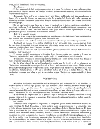 orden, doctor Maldonado, como de costumbre.
      -En tal caso...
      El director general deslizó su pluma por encima de la mesa. Sin embargo, le sorprendió comprobar
que Cessi no se disponía a firmar. En su lugar, colocó la pluma sobre los papeles y miró al cardenal con
su consumada elegancia.
      -Eminencia, debo pedirle un pequeño favor -dijo Cessi. Maldonado miró desesperadamente a
Roche. ¿Sería aquello, después de todo, una sesión de negociación? Roche sólo pudo encogerse de
hombros y escuchar; conocía los tecnicismos de aquel género de transacciones, pero ahora Cessi actuaba
por cuenta propia.
      De los tres hombres que había en la sala, el cardenal era el único a quien no perturbaba el
inesperado cambio de Cessi. Sanstefano había pasado la mitad de su vida negociando transacciones para
la Santa Sede. Tanto él como Cessi eran personas duras que a menudo habían negociado con la vida, y
que se habían gustado mutuamente en el momento de verse.
      -Estoy a su servicio, señora.
      -Se trata de un pequeño favor, eminencia. Me sentiría muy feliz si el Santo Padre me concediera
unos minutos para una audiencia privada, en un futuro próximo.
      Su eminencia sonrió de buen humor. Sabía reconocer un buen negocio cuando se presentaba.
      -Realmente un pequeño favor, señora Gladstone. Y muy apropiado. Estas cosas no ocurren de un
día para otro. Su santidad tiene una agenda muy abarrotada, debido sobre todo a sus viajes. En este
momento, por ejemplo, el Santo Padre está en África.
      Cessi sintió un escalofrío en la columna vertebral. ¿Era aquélla la forma indirecta de Sanstefano de
mandarla a freír espárragos?
      El cardenal decidió no prolongar la situación. Tenía buenas razones para conocer la ficha de los
Gladstone, y si su instinto no le traicionaba, aquella mujer era una Gladstone hasta la médula.
      -No obstante -prosiguió su eminencia para romper la tensión-, no me cabe la menor duda de que se
puede organizar una audiencia. Es sólo cuestión de tiempo.
      No fue Cessi sino el doctor Maldonado quien suspiró por fin de alivio, al ver el nombre de
Gladstone en un nuevo documento que ahorraría al Banco Vaticano otro penoso trance. Si sólo algunos
de sus subordinados pudieran compararse a aquella mujer en astucia y perspicacia, dijo Maldonado para
sus adentros, pudiera ser que el IAR ya no se hubiera metido en el lío de la maleta de Salvi. ¡Qué no
habría dado entonces para saber lo que la encantadora señora Gladstone se proponía decirle al Santo
Padre!

                                              VEINTINUEVE

       -Ha venido el cardenal Reinvernunft de la Congregación para la Defensa de la Fe, santidad. Ha
insistido en que su santidad sepa que está aquí -dijo monseñor Daniel Sadowski, mientras miraba al papa
sin disimular su preocupación, cuando le recordaba al sumo pontífice su abigarrada agenda del día-. El
cardenal secretario Graziani sabe que su entrevista se celebrará un poco más tarde. Llegará a las nueve y
media. Dispondrá de una hora hasta el consistorio de cardenales a las diez y media...
       -Reinvernunft ha llegado antes de lo previsto -dijo el papa eslavo mientras consultaba su reloj,
antes de retirarse de la ventana de su estudio en el tercer piso-. Su cita era a las ocho, si mal no recuerdo.
Son apenas las siete y media.
       -Sí, santidad...
       Monseñor Daniel se aguantó la respiración, al comprobar que de pronto empalidecía el rostro del
sumo pontífice. Si de él dependiera, el papa anularía todos sus compromisos y se sometería a una
revisión a fondo, pendiente desde hacía tiempo, con su médico, el doctor Giorgio Fanarote. El Santo
Padre y muchos de los que habían viajado con él padecían todos los mismos síntomas después de su
reciente visita a Costa de Marfil: cansancio profundo, dolores abdominales, problemas respiratorios y
escozor en los ojos y la garganta. Los médicos opinaban que habían sido afectados por el pegajoso polvo
rojo de la región y que los síntomas desaparecerían. Pero Sadowski no aceptaba dicho diagnóstico.
Estaba convencido de que su santidad nunca se había recuperado plenamente del intento de asesinato en
1981. Como mínimo, debía habérsele formado tejido cicatrizado en el interior a raíz de la operación.
                                                                                                         198
 