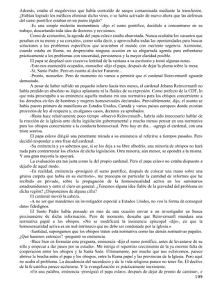 Además, estaba el megalovirus que había contraído de sangre contaminada mediante la transfusión.
¿Habían logrado los médicos eliminar dicho virus, o se había activado de nuevo ahora que las defensas
del sumo pontífice estaban en un punto álgido?
       -Es una simple molestia momentánea -dijo el sumo pontífice, decidido a concentrarse en su
trabajo, descartando toda idea de doctores y revisiones.
       Como de costumbre, la agenda del papa eslavo estaba abarrotada. Nunca ocultaba los «asuntos que
pesaban en su mente y su corazón», como solía decir, y aprovechaba todas las oportunidades para buscar
soluciones a los problemas específicos que acuciaban el mundo con creciente urgencia. Asimismo,
cuando estaba en Roma, no despreciaba ninguna ocasión en su abigarrada agenda para enfrentarse
prácticamente a los problemas con sinceridad, persistencia y la mayor claridad posible.
       El papa se desplazó con excesiva lentitud de la ventana a su escritorio y tomó algunas notas.
       -Esto nos mantendrá ocupados, monseñor -dijo el papa, después de dejar la pluma sobre la mesa.
       -Sí, Santo Padre. Pero en cuanto al doctor Fanarote...
       -Pronto, monseñor. Pero de momento no vamos a permitir que el cardenal Reinvernunft aguarde
demasiado.
       A pesar de haber sufrido un pequeño infarto hacía tres meses, el cardenal Johann Reinvernunft no
había perdido en absoluto su lógica aplastante ni la fluidez de su expresión. Como prefecto de la CDF, lo
que más preocupaba a su eminencia aquella mañana era una normativa para los obispos concerniente a
los derechos civiles de hombres y mujeres homosexuales declarados. Previsiblemente, dijo, el asunto se
había puesto primero de manifiesto en Estados Unidos, Canadá y varios países europeos donde existían
proyectos de ley al respecto y, en algunos casos, decretos ya aprobados.
       -Hasta hace relativamente poco tiempo -observó Reinvernunft-, habría sido innecesario hablar de
la reacción de la Iglesia ante dicha legislación gubernamental y mucho menos pensar en una normativa
para los obispos concerniente a la conducta homosexual. Pero hoy en día... -agregó el cardenal, con una
triste sonrisa.
       El papa eslavo dirigió una penetrante mirada a su eminencia al referirse a tiempos pasados. Pero
decidió responder a otra frase del cardenal.
       -Su eminencia y yo sabemos que, si se los deja a su libre albedrío, una minoría de obispos no hará
nada para contrarrestar los efectos de dicha legislación. Otra minoría, aún menor, se opondrá a la misma.
Y una gran mayoría la apoyará.
       La evaluación era tan justa como la del propio cardenal. Pero el papa eslavo no estaba dispuesto a
dejarlo de aquel modo.
       -En realidad, eminencia -prosiguió el sumo pontífice, después de colocar una mano sobre una
gruesa carpeta que había en su escritorio-, me preocupa en particular la cantidad de informes que he
recibido en privado, sobre la propagación de la homosexualidad activa en los seminarios
estadounidenses y entre el clero en general. ¿Tenemos alguna idea fiable de la gravedad del problema en
dicha región? ¿Disponemos de alguna cifra?
       El cardenal movió la cabeza.
       -A no ser que mandemos un investigador especial a Estados Unidos, no veo la forma de conseguir
datos fidedignos.
       El Santo Padre había pensado en más de una ocasión enviar a un investigador en busca
precisamente de dicha información. Pero de momento, deseaba que Reinvernunft mandara una
normativa papal a los obispos. «No se modificará la insistencia episcopal -dijo-, en que la
homosexualidad activa es un mal intrínseco que no debe ser condonado por la Iglesia.»
       -Santidad, supongamos que los obispos traten esta normativa como las demás normativas papales.
¿Qué haremos entonces? -preguntó su eminencia.
       -Hace bien en formular esta pregunta, eminencia -dijo el sumo pontífice, antes de levantarse de su
silla y empezar a dar pasos por su estudio-. Me intriga el repentino crecimiento de la ya enorme falta de
cooperación entre los obispos y la Santa Sede. Últimamente, por mucho que nos esforcemos, parece
abrirse la brecha entre el papa y los obispos, entre la Roma papal y las provincias de la Iglesia. Pero aquí
no acaba el problema. La decadencia del sacerdocio y de la vida religiosa parece no tener fin. El declive
de la fe católica parece acelerarse. Y la evangelización es prácticamente inexistente.
       »En una palabra, eminencia -prosiguió el papa eslavo, después de dejar de pronto de caminar-, e
                                                                                                       199
 