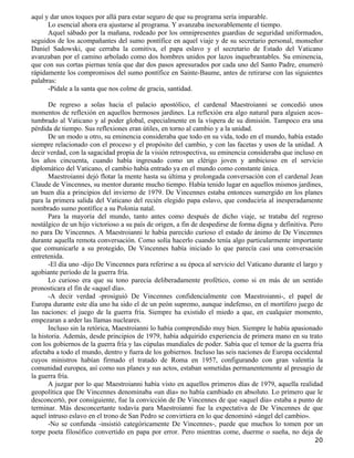 aquí y dar unos toques por allá para estar seguro de que su programa sería imparable.
      Lo esencial ahora era ajustarse al programa. Y avanzaba inexorablemente el tiempo.
      Aquel sábado por la mañana, rodeado por los omnipresentes guardias de seguridad uniformados,
seguidos de los acompañantes del sumo pontífice en aquel viaje y de su secretario personal, monseñor
Daniel Sadowski, que cerraba la comitiva, el papa eslavo y el secretario de Estado del Vaticano
avanzaban por el camino arbolado como dos hombres unidos por lazos inquebrantables. Su eminencia,
que con sus cortas piernas tenía que dar dos pasos apresurados por cada uno del Santo Padre, enumeró
rápidamente los compromisos del sumo pontífice en Sainte-Baume, antes de retirarse con las siguientes
palabras:
      -Pídale a la santa que nos colme de gracia, santidad.

       De regreso a solas hacia el palacio apostólico, el cardenal Maestroianni se concedió unos
momentos de reflexión en aquellos hermosos jardines. La reflexión era algo natural para alguien acos-
tumbrado al Vaticano y al poder global, especialmente en la víspera de su dimisión. Tampoco era una
pérdida de tiempo. Sus reflexiones eran útiles, en torno al cambio y a la unidad.
       De un modo u otro, su eminencia consideraba que todo en su vida, todo en el mundo, había estado
siempre relacionado con el proceso y el propósito del cambio, y con las facetas y usos de la unidad. A
decir verdad, con la sagacidad propia de la visión retrospectiva, su eminencia consideraba que incluso en
los años cincuenta, cuando había ingresado como un clérigo joven y ambicioso en el servicio
diplomático del Vaticano, el cambio había entrado ya en el mundo como constante única.
       Maestroianni dejó flotar la mente hasta su última y prolongada conversación con el cardenal Jean
Claude de Vincennes, su mentor durante mucho tiempo. Había tenido lugar en aquellos mismos jardines,
un buen día a principios del invierno de 1979. De Vincennes estaba entonces sumergido en los planes
para la primera salida del Vaticano del recién elegido papa eslavo, que conduciría al inesperadamente
nombrado sumo pontífice a su Polonia natal.
       Para la mayoría del mundo, tanto antes como después de dicho viaje, se trataba del regreso
nostálgico de un hijo victorioso a su país de origen, a fin de despedirse de forma digna y definitiva. Pero
no para De Vincennes. A Maestroianni le había parecido curioso el estado de ánimo de De Vincennes
durante aquella remota conversación. Como solía hacerlo cuando tenía algo particularmente importante
que comunicarle a su protegido, De Vincennes había iniciado lo que parecía casi una conversación
entretenida.
       -El día uno -dijo De Vincennes para referirse a su época al servicio del Vaticano durante el largo y
agobiante período de la guerra fría.
       Lo curioso era que su tono parecía deliberadamente profético, como si en más de un sentido
pronosticara el fin de «aquel día».
       -A decir verdad -prosiguió De Vincennes confidencialmente con Maestroianni-, el papel de
Europa durante este día uno ha sido el de un peón supremo, aunque indefenso, en el mortífero juego de
las naciones: el juego de la guerra fría. Siempre ha existido el miedo a que, en cualquier momento,
empezaran a arder las llamas nucleares.
       Incluso sin la retórica, Maestroianni lo había comprendido muy bien. Siempre le había apasionado
la historia. Además, desde principios de 1979, había adquirido experiencia de primera mano en su trato
con los gobiernos de la guerra fría y las cúpulas mundiales de poder. Sabía que el temor de la guerra fría
afectaba a todo el mundo, dentro y fuera de los gobiernos. Incluso las seis naciones de Europa occidental
cuyos ministros habían firmado el tratado de Roma en 1957, configurando con gran valentía la
comunidad europea, así como sus planes y sus actos, estaban sometidas permanentemente al presagio de
la guerra fría.
       A juzgar por lo que Maestroianni había visto en aquellos primeros días de 1979, aquella realidad
geopolítica que De Vincennes denominaba «un día» no había cambiado en absoluto. Lo primero que le
desconcertó, por consiguiente, fue la convicción de De Vincennes de que «aquel día» estaba a punto de
terminar. Más desconcertante todavía para Maestroianni fue la expectativa de De Vincennes de que
aquel intruso eslavo en el trono de San Pedro se convirtiera en lo que denominó «ángel del cambio».
       -No se confunda -insistió categóricamente De Vincennes-, puede que muchos lo tomen por un
torpe poeta filosófico convertido en papa por error. Pero mientras come, duerme o sueña, no deja de
                                                                                                        20
 