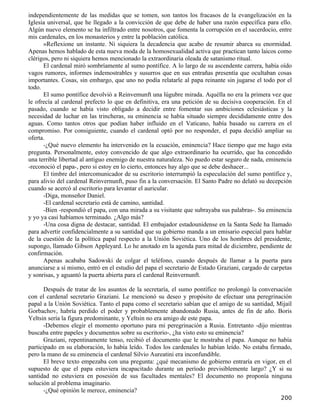 independientemente de las medidas que se tomen, son tantos los fracasos de la evangelización en la
Iglesia universal, que he llegado a la convicción de que debe de haber una razón específica para ello.
Algún nuevo elemento se ha infiltrado entre nosotros, que fomenta la corrupción en el sacerdocio, entre
mis cardenales, en los monasterios y entre la población católica.
      »Reflexione un instante. Ni siquiera la decadencia que acabo de resumir abarca su enormidad.
Apenas hemos hablado de esta nueva moda de la homosexualidad activa que practican tanto laicos como
clérigos, pero ni siquiera hemos mencionado la extraordinaria oleada de satanismo ritual.
      El cardenal miró sombríamente al sumo pontífice. A lo largo de su ascendente carrera, había oído
vagos rumores, informes indemostrables y susurros que en sus entrañas presentía que ocultaban cosas
importantes. Cosas, sin embargo, que uno no podía relatarle al papa reinante sin jugarse el todo por el
todo.
      El sumo pontífice devolvió a Reinvemunft una lúgubre mirada. Aquélla no era la primera vez que
le ofrecía al cardenal prefecto lo que en definitiva, era una petición de su decisiva cooperación. En el
pasado, cuando se había visto obligado a decidir entre fomentar sus ambiciones eclesiásticas y la
necesidad de luchar en las trincheras, su eminencia se había situado siempre decididamente entre dos
aguas. Como tantos otros que podían haber influido en el Vaticano, había basado su carrera en el
compromiso. Por consiguiente, cuando el cardenal optó por no responder, el papa decidió ampliar su
oferta.
      -¿Qué nuevo elemento ha intervenido en la ecuación, eminencia? Hace tiempo que me hago esta
pregunta. Personalmente, estoy convencido de que algo extraordinario ha ocurrido, que ha concedido
una terrible libertad al antiguo enemigo de nuestra naturaleza. No puedo estar seguro de nada, eminencia
-reconoció el papa-, pero si estoy en lo cierto, entonces hay algo que se debe deshacer...
      El timbre del intercomunicador de su escritorio interrumpió la especulación del sumo pontífice y,
para alivio del cardenal Reinvernunft, puso fin a la conversación. El Santo Padre no delató su decepción
cuando se acercó al escritorio para levantar el auricular.
      -Diga, monseñor Daniel.
      -El cardenal secretario está de camino, santidad.
      -Bien -respondió el papa, con una mirada a su visitante que subrayaba sus palabras-. Su eminencia
y yo ya casi habíamos terminado. ¿Algo más?
      -Una cosa digna de destacar, santidad. El embajador estadounidense en la Santa Sede ha llamado
para advertir confidencialmente a su santidad que su gobierno manda a un emisario especial para hablar
de la cuestión de la política papal respecto a la Unión Soviética. Uno de los hombres del presidente,
supongo, llamado Gibson Appleyard. Lo he anotado en la agenda para mitad de diciembre, pendiente de
confirmación.
      Apenas acababa Sadowski de colgar el teléfono, cuando después de llamar a la puerta para
anunciarse a sí mismo, entró en el estudio del papa el secretario de Estado Graziani, cargado de carpetas
y sonrisas, y aguantó la puerta abierta para el cardenal Reinvernunft.

      Después de tratar de los asuntos de la secretaría, el sumo pontífice no prolongó la conversación
con el cardenal secretario Graziani. Le mencionó su deseo y propósito de efectuar una peregrinación
papal a la Unión Soviética. Tanto el papa como el secretario sabían que el amigo de su santidad, Mijaíl
Gorbachov, habría perdido el poder y probablemente abandonado Rusia, antes de fin de año. Boris
Yeltsin sería la figura predominante, y Yeltsin no era amigo de este papa.
      -Debemos elegir el momento oportuno para mi peregrinación a Rusia. Entretanto -dijo mientras
buscaba entre papeles y documentos sobre su escritorio-, ¿ha visto esto su eminencia?
      Graziani, repentinamente tenso, recibió el documento que le mostraba el papa. Aunque no había
participado en su elaboración, lo había leído. Todos los cardenales lo habían leído. No estaba firmado,
pero la mano de su eminencia el cardenal Silvio Aureatini era inconfundible.
      El breve texto empezaba con una pregunta: ¿qué mecanismo de gobierno entraría en vigor, en el
supuesto de que el papa estuviera incapacitado durante un período previsiblemente largo? ¿Y si su
santidad no estuviera en posesión de sus facultades mentales? El documento no proponía ninguna
solución al problema imaginario.
      -¿Qué opinión le merece, eminencia?
                                                                                                    200
 