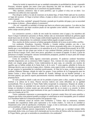 -Nunca he tenido la impresión de que su santidad contemplara la posibilidad de dimitir -respondió
Graziani, mientras agitaba una mano como para ahuyentar una idea tan absurda, y sugirió que su
santidad consultara a los cardenales en el consistorio de aquella mañana.
      -Muy oportuno, eminencia -dijo el sumo pontífice, que se golpeó el reloj con un dedo-. Los
cardenales nos deben de estar esperando.
      Para dirigirse ambos a la sala de reuniones en la planta baja, el Santo Padre optó por las escaleras
en lugar del ascensor. Al llegar al primer rellano, el papa se detuvo unos instantes y apoyó un hombro
contra la pared.
      -¿Se siente bien, santidad? -preguntó Graziani, asustado por la palidez del papa y por su necesidad
de recuperar el aliento-. ¿Desea aplazar el consistorio?
      -¡No, no! -respondió su santidad, al tiempo que hacía un esfuerzo para erguirse-. Los años me han
enseñado, eminencia, que bajar escaleras puede ser tan agotador como subirlas. -Intentó sonreír-. Este
pobre cuerpo anciano protesta.

       Los consistorios secretos, o dicho de otro modo las reuniones entre el papa y los miembros del
Sacro Colegio Cardenalicio presentes en Roma, habían sido un instrumento habitual de gobierno papal
desde hacía más de mil años. Si bien el papa estaba dotado legalmente de autoridad absoluta y gozaba de
poder decisivo independiente, los cardenales siempre habían jugado un papel consultivo.
       Hoy, muchos de dichos asesores se habían agrupado alrededor de la mesa en previsibles corrillos.
       Los cardenales Pensabene, Aureatini, Palombo y Azande estaban sentados con dos o tres
cardenales menores, incluido Onorio Fizzi Monti, cuya birreta encarnada debía más a la riqueza de su
familia que a sus habilidades personales o a la naturaleza de su fe. El cardenal Reinvernunft, de la CDF,
constituía el centro de otro grupo que incluía al viejo cardenal Ghislani, prefecto de la Congregación
para la Divina Liturgia. Éstos, entre otros pocos, apoyaban a su manera al papado. Es decir, a pesar de
pertenecer al amplio contingente vaticano nominalmente propapista, pasaban la mayor parte del tiempo
con la cabeza oculta bajo la arena.
       Como de costumbre, había algunos extraviados presentes. El poderoso cardenal Sanstefano
charlaba alegremente con su eminencia Odile Cappucci. Éste, veterano de cinco papados, no se había
aliado con ningún grupo político. Como tradicionalista de pura cepa, no coincidía con muchos de
aquellos que se habían aislado de la Santa Sede y de la curia. Y como papista, anhelaba la forma de
liderazgo decisivo que no ejercía el papa eslavo. Además, como superviviente, se aferraba a la esperanza
de que surgiera la oportunidad de contribuir positivamente. Al final de la mesa, se había instalado el
cardenal Alphonse Sabongo, alejado de todos los grupos. Como prefecto de la Congregación para las
Santas Causas y único negro africano además de Azande, Sabongo era un hombre pertinaz y un
ferviente papista, que parecía esperar pacientemente mientras intentaba dilucidar lo que aquel papa se
proponía hacer.
       El sumo pontífice saludó a cada uno de los prelados al pasar junto a ellos, cuando se dirigía con
lentitud a la cabeza de la mesa. Parecía moverse todavía con cierta dificultad, sin su agilidad
acostumbrada. Pero en general el Santo Padre había recuperado la compostura. Después de saludar a
todos los presentes, su santidad rezó una oración al espíritu santo, se instaló en su silla y no perdió
tiempo en introducir el primer asunto que más pesaba aquel día en su mente y su corazón: la ahora
urgente cuestión de una visita papal inminente al este, que lo conduciría más allá de Polonia, a Rusia y a
otros tres Estados de la CEI.
       Varios cardenales expresaron su preocupación por el precario estado físico del sumo pontífice y
alegaron que dicha visita pastoral pondría en peligro su salud hasta un nivel inaceptable, pero el cardenal
Leo Pensabene habló de la dimensión política del propuesto viaje.
       -En el ambiente actual de tensión entre Gorbachov y Yeltsin -dijo su eminencia, mientras
levantaba dos esqueléticos dedos para representar a los rivales citados-, la visita de su santidad se
interpretará como sello de aprobación a Gorbachov. Luego, si éste es derrocado, como parece probable
en la actualidad, ¿en qué situación quedará la Santa Sede?
       Al cardenal Ghislani parecía impacientarle la discusión. Puesto que su santidad siempre había
proyectado dicha visita, en el marco de lo declarado por los tres niños de Fátima sobre las intenciones de
la Virgen María, ¿por qué se molestaba en consultárselo a los cardenales?
                                                                                                      201
 