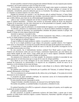 El sumo pontífice contestó la franca pregunta del cardenal Ghislani con una respuesta para muchos
enigmática, que levantó numerosas cejas a lo largo de la mesa.
       -Se lo consulto, eminencia, porque ese marco no es tan simple como supone su eminencia. Según
dichas instrucciones, debo colaborar con las intenciones de la Virgen mediante el consejo de mis
cardenales. Actualmente, parecería indicarme que no es el momento. Sin embargo, a la larga, expresará
su voluntad a su manera respecto a la visita a Rusia.
       Zanjada de momento esa cuestión y con una discreta seña al cardenal Graziani, el Santo Padre
abordó el tema del comunicado anónimo que circulaba, concerniente según él a «cierta disposición legal
que se debía elaborar, para tratar de una enfermedad papal incapacitadora».
       -¡Qué es esto! -exclamó indignado ante tal idea el cardenal Odile Cappucci, después de levantarse
junto al cardenal Sanstefano-. ¿Tenemos ante nosotros un descarado intento de forzar una dimisión?
¿Alguno de los presentes cree que estas situaciones no se han presentado en el pasado, cuando el Santo
Padre estaba incapacitado? ¡Esto es repugnante!
       Si había alguien capaz de enfrentarse a la mirada helada de Cappucci, era el cardenal Palombo.
       -En absoluto, eminencia. Es simplemente realista. La vida de los líderes mundiales ha llegado a ser
arriesgada, y el hecho de mezclarse con muchedumbres alrededor del planeta aumenta el peligro. Ha
llegado el tiempo de tomar alguna disposición legal.
       Aureatini se apresuró a secundar la idea.
       -En todo caso, si el Santo Padre se decide a efectuar el propuesto viaje a Rusia y a otros países de
la CEI, la simple prudencia aconseja que se tomen con antelación ciertas medidas.
       Esto no apaciguó al cardenal Cappucci.
       -Si aquí se hablara de simple prudencia -replicó-, la cuestión no se habría planteado.
       Fue tal vez la simple prudencia lo que indujo a los presentes a guardar silencio. Con Cappucci
como única voz discrepante, la cuestión de la posible dimisión del papa quedó pendiente de resolución.
       A continuación, el sumo pontífice abordó de nuevo la idea de una posible investigación de las
actividades homosexuales en el clero.
       En esta ocasión, fue el habitualmente lacónico cardenal Fizzi Monti quien se puso furioso.
Empezó con advertencias contra una caza de brujas y posteriores inquisiciones, que eran tópicos que
nunca habían dejado de surtir efecto. Luego señaló que por lo menos algunos cardenales residentes
habían comenzado a tomar ya sus propias medidas en la práctica.
       -Su eminencia de Centurycity es un buen ejemplo. Su eminencia considera la necesidad de una
junta especial de revisión diocesana que se ocupe de los casos de clérigos pedófilos.
       Fizzi Monti no era el más inteligente de los seres humanos, pero cuando se percató de que el
cardenal de Centurycity no entusiasmaba a la mayoría de sus compañeros, insistió de nuevo en la
injusticia y el divisionismo de las cazas de brujas.
       -El día en que desde Roma se decida investigar a cada obispo en su diócesis, habrá llegado una
verdadera crisis.
       Sin palabras para expresar su frustración por la parálisis del Vaticano, el cardenal Sabongo se
enfrentó abiertamente a Fizzi Monti.
       -Por si su eminencia no se ha percatado de ello, dicha crisis ya ha llegado. ¡Y las juntas de revisión
diocesana no son la respuesta!
       A excepción de aquel acalorado exabrupto, las reacciones acerca de la homosexualidad entre
clérigos fueron previsiblemente moderadas.
       El sumo pontífice dio por clausurada la sesión.
       -Tengan la bondad, venerables hermanos, de rezar por la luz del Espíritu Santo.
       Sin mediar otra palabra, su santidad bendijo a los presentes y abandonó la sala.

       El cardenal Sanstefano de la PECA se apresuró a alcanzar al papa en la puerta, con la rapidez que
la artritis de sus pies le permitía.
       -¿Me permite una palabra, santidad?
       En todo consistorio, la agenda es patrimonio exclusivo del Santo Padre, y puesto que el sumo
pontífice no había hecho referencia alguna a asuntos financieros, Sanstefano esperaba conseguir unos
minutos adicionales.
                                                                                                        202
 