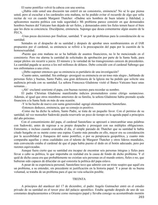 El sumo pontífice volvió la cabeza con una sonrisa.
       -¿Había oído usted una discusión tan estéril en un consistorio, eminencia? No sé lo que piensa
usted, pero al escuchar a los cardenales esta mañana, no he podido evitar el recuerdo de algo que solía
recitar de vez en cuando Margaret Thatcher: «Dadme seis hombres de buen talante y fidelidad, y
aplicaremos nuestra política con toda seguridad.» Mi problema parece consistir en que demasiados
hombres buenos del Vaticano han dejado de ser fieles, y demasiados entre los fieles temen hacer el bien
que les dicta su conciencia. Discúlpeme, eminencia. Supongo que desea comentarme algún asunto de la
PECA.
       -Unas pocas decisiones por finalizar, santidad. Y un par de problemas para la consideración de su
santidad.
       Sentados en el despacho de su santidad y después de aprobar unos nombramientos en el IAR
propuestos por el cardenal, su eminencia se refirió a la preocupación del papa por la cuestión de la
homosexualidad.
       -Puesto que esta mañana no se ha hablado de asuntos financieros, no lo he mencionado en el
consistorio. Pero me alarma la cantidad de solicitudes de aprobación por parte de la Santa Sede, para
zanjar pleitos sin recurrir a juicio. El número y la variedad de las transgresiones carecen de precedentes.
La cantidad pagada se acerca a los mil millones de dólares. Debo coincidir con el cardenal Sabongo que
nos enfrentamos a una crisis.
       -¿Debo suponer entonces que su eminencia es partidario de una investigación?
       -Cuanto antes, santidad. Sin embargo -prosiguió su eminencia en un tono más alegre-, hablando de
personas fieles y buenas, Santo Padre, una gran defensora de la Iglesia me ha pedido que solicite una
audiencia privada con su santidad. La señora Francesca Gladstone visitó el Banco Vaticano hace unas
semanas...
       -¡Ah! -exclamó sonriente el papa, con buenas razones para recordar su nombre.
       El padre Christian Gladstone manifestaba indicios prometedores como clérigo sustancioso.
Además, al igual que otros miembros anteriores de su familia, la señora Gladstone había prestado ayuda
financiera a la Santa Sede en más de una ocasión.
       -Y lo ha hecho de nuevo con suma generosidad -agregó alentadoramente Sanstefano.
       -Entonces deduzco, eminencia, que su consejo es positivo.
       -Como me ha dicho la señora, Santo Padre, se trata de un pequeño favor. Con el permiso de su
santidad, tal vez monseñor Sadowski pueda reservarle un poco de tiempo en la agenda papal a principios
del año próximo.
       Con el consentimiento del papa, el cardenal Sanstefano se apresuró a intercambiar unas palabras
con Sadowski, antes de regresar a su propio despacho y proseguir con sus múltiples obligaciones.
Entretanto, e incluso cuando avanzaba el día, el simple pareado de Thatcher que su santidad le había
citado hurgaba en su mente como una espina. Cuanto más pensaba en ello, mayor era su consideración
por la accesibilidad y franqueza del sumo pontífice, o por su perspicacia geopolítica, y cuanto más
comparaba aquellas y otras cualidades con el talento de Margaret Thatcher y otros líderes mundiales,
más convencido estaba el cardenal de que el papa había puesto el dedo en el botón adecuado, pero por
razones equivocadas.
       Aunque fuera cierto que su santidad era incapaz de encontrar seis personas íntegras y fieles para
llevar a cabo su política, lo que importaba en realidad era la causa de fondo de dicho problema. Y el
quid de dicha causa era que probablemente no existían seis personas en el mundo entero, fieles o no, que
hubieran sido capaces de dilucidar en qué consistía la política del papa eslavo.
       A pesar de su experiencia personal, Sanstefano tuvo que admitir con un triste suspiro que aquél era
un problema, a su entender, sin precedente ni justificación en la historia papal. Y a pesar de su buena
voluntad, se trataba de un problema para el que no veía solución posible.

                                                TREINTA

      A principios del atardecer del 17 de diciembre, el padre Angelo Gutmacher entró en el estudio
privado de su santidad en el tercer piso del palacio apostólico. Estaba agotado después de uno de sus
constantes desplazamientos a Oriente como mensajero papal y llevaba consigo su acostumbrado montón
                                                                                                      203
 