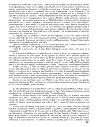 de comunicados escritos para el papa eslavo. También, como de costumbre, se sentó en silencio mientras
el sumo pontífice leía todas y cada una de las cartas. Durante la hora de conversación ininterrumpida que
tuvieron a continuación, Gutmacher respondió las preguntas que le formuló su santidad y, cuando el
papa lo invitó a que lo hiciera, expresó con franqueza su propia opinión. Luego, después de recibir
nuevas instrucciones para su próximo viaje, que emprendería a primera hora de la mañana del día
siguiente, en esta ocasión a Polonia, se retiró para recuperar unas horas de sueño que tanto necesitaba.
       Durante un rato, el papa permaneció en su escritorio. Mientras leía las cartas que Gutmacher le
había entregado y en particular las dos escritas por Mijaíl Gorbachov en diferentes fechas, su principal
preocupación era el cambio. En la primera, el presidente soviético le confiaba que se vería obligado a
dimitir el próximo 25 de diciembre. «He perdido el apoyo de Occidente -decía-. Quieren relegarme a un
segundo plano. Boris Yeltsin será mi sucesor. La Unión Soviética será legalmente disuelta, dejará de
existir, en pocas semanas. Sólo eso contentará a mis patronos occidentales. La Unión Soviética como tal
no figura en su alineación de Estados del nuevo orden mundial. Esta situación interina se mantendrá
hasta después del 1 de enero de 1996.»
       La segunda carta de Gorbachov consistía en una ampliación de sus ideas sobre la próxima
alineación de Estados del nuevo orden mundial, con hincapié en su expectativa de que sus denominados
patronos occidentales fomentarían una relación entre las repúblicas soviéticas y Estados Unidos, mucho
más íntima de lo que Gorbachov había anticipado.
       ¿Era ésa, entonces, la explicación? ¿Era ésa la razón por la que, por lo menos de momento, se
había relegado a Gorbachov a un segundo plano en la nueva maquinaria?
       -Parte de la explicación -dijo el Santo Padre, dialogando consigo mismo-. Sólo parte de la
explicación.
       La referencia de Gorbachov a Estados Unidos lo indujo a revisar sus propias preocupaciones
actuales y específicas en dicha región. Al día siguiente, se reuniría con el emisario especial del
presidente estadounidense. El extenso archivo de informes concernientes a actividades homosexuales
entre clérigos norteamericanos no se alejaba nunca de su mente. A pesar de que los datos eran
anecdóticos y muy incompletos, parecía que la condición moral del clero en Estados Unidos era mucho
peor de lo que cualquiera suponía. Mucho peor que en Europa. Y eso suponía mucho respecto al cambio.
       Respecto al tono y al ritmo del cambio que tenía lugar, convenía no olvidar el comunicado
anónimo que había circulado entre los cardenales del Vaticano. En el mejor de los casos, un paso tan
decisivo en pos de una nueva maquinaria legal específica, en previsión de una posible dimisión del papa,
indicaba un cambio de actitud entre los contingentes antipapales en el interior del Vaticano. Asimismo,
no era inconsecuente que el padre Damien Slattery, uno de los asesores más íntimos del sumo pontífice
desde hacía más de una década, pronto dejara de ser maestro general de la orden dominica.
       Pudiera ser que una buena sesión con Slattery y sus demás asesores aportara una claridad
fundamental a la situación. Una reunión con los mismos sería probablemente mucho más fructífera que
una docena de consistorios con los cardenales.

       La citación telefónica de monseñor Daniel Sadowski sorprendió al padre Damien Slattery, cuando
salía de la capilla del Angelicum después de las vísperas. El Santo Padre deseaba ver al maestro general
inmediatamente y quería que lo acompañara el padre Christian Gladstone.
       Puesto que no había ninguna razón evidente para que se le incluyera de pronto en una reunión
confidencial con el papa, a Gladstone sólo se le ocurrió que, una vez más, los consejos del padre Damien
habían sido certeros. El trabajo papal se realizaba sin previo aviso, le había dicho Slattery. El sumo
pontífice lo llamaría cuando considerase que podía ser útil y, cuando lo hiciera, su respuesta sería
voluntaria.
       Cuando entró tras Slattery en el estudio del papa en el tercer piso, cuatro de las seis sillas que
formaban un semicírculo frente a su santidad estaban ya ocupadas. Entre los presentes se encontraba,
evidentemente, monseñor Sadowski. Y, para sorpresa de Chris, también estaba Aldo Carnesecca. Los
que flanqueaban a Carnesecca eran desconocidos para Christian. Conocía a Giustino Lucadamo de
nombre y por reputación, como jefe de seguridad del Vaticano. Sin embargo, el cuarto componente del
grupo no pertenecía al Vaticano. Por su acento era claramente irlandés y, a juzgar por su atuendo,
pertenecía a la orden educativa de los hermanos cristianos. Augustine, como todos lo llamaban, parecía
                                                                                                    204
 