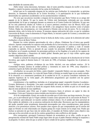 tener alrededor de cuarenta años.
       -Debo tomar varias decisiones, hermanos -dijo el sumo pontífice después de recibir a los recién
llegados y repetir los puntos esenciales de las cartas de Gorbachov.
       Aclaró que no lo sorprendía ninguna de las noticias que Gorbachov le comunicaba: su próxima
dimisión, la inminente disolución de la Unión Soviética, o la participación de lo que Gorbachov
denominaba sus «patronos occidentales» en los acontecimientos venideros.
       -No creo que sea preciso recordar a ninguno de los presentes que Boris Yeltsin no es amigo del
papado ni de la Iglesia. Ni que la mente de Yeltsin está fuertemente coloreada por esa extraña
espiritualidad, de la que se impregnó durante su estancia en el Centro Esalen de California. Ni que uno
de los más poderosos aliados de Yeltsin es el nuevo patriarca ortodoxo ruso de Moscú, Kiril, que
durante todos estos años ha sido un topo del KGB y tan antagónico hacia nosotros como el propio
Yeltsin. Dadas las circunstancias, mi visita pastoral a Oriente está en tela de juicio. No la visita pro-
piamente dicha, sólo la fecha de la misma. Si tenemos alguna indicación del cielo, es que la verdadera
conversión de Rusia, como la denomina la Virgen María, se iniciará a partir de Ucrania y coincidirá con
mi peregrinaje a Oriente.
       »Mi pregunta ahora es si conviene forzar la fecha de dicha visita, a pesar de la dimisión del señor
Gorbachov a favor de Boris Yeltsin.
       Durante los veinte minutos aproximados de «tira y afloja», Gladstone fue el único que guardó
silencio. Apenas comprendía los aspectos más profundos de la conversación y sólo reconoció algunos de
los nombres que se mencionaron. No obstante, conforme progresaba el análisis y todo el mundo
expresaba su opinión, Chris se percató de que cuando los presentes hablaban de los patronos de
Gorbachov en el mundo occidental, los personajes políticos no les llegaban a la suela de los zapatos de
los líderes industriales y financieros de índole global. Bastaba para que el viejo refrán «quien paga
manda» adquiriera pleno sentido.
       Cuando se comentó la situación que Gorbachov esperaba ver después de la disolución de la Unión
Soviética, que según él duraría hasta el 1 de enero de 1996, el hermano Augustine fue el primero en
intervenir.
       -Amigos míos, podemos olvidarnos de esa fecha -declaró, con una radiante sonrisa-. ¡Si la
Comunidad Europea alcanza la unidad política y monetaria en enero de 1996, estoy dispuesto a
comerme el gorro de fieltro del señor Gorbachov!
       -¡Gorbachov no usa gorro de fieltro, cateto irlandés! -respondió Slattery con una carcajada-. Pero
ha tocado un punto interesante. La visita del Santo Padre a Oriente no tendrá lugar en un cuarto cerrado.
Si la situación va a mantenerse pendiente de la unidad de la CE, es preciso considerar realmente los
aspectos logísticos de la visita papal. ¿No deberíamos preguntamos qué sucederá con las quince
repúblicas de la URSS?
       -Limitémonos a las repúblicas incluidas en el peregrinaje papal -respondió Giustino Lucadamo-.
Ucrania, Bielorrusia y Kazajstán. Una parte considerable del arsenal nuclear soviético está en dichos
Estados. Hasta que se resuelva la forma de asegurar dicho arsenal, no habrá un país en el mundo que
deje de estar pendiente de esas repúblicas.
       Fue interesante para Chris que el padre Carnesecca fuera el primero en captar la idea de
Lucadamo. Creía que Carnesecca nunca tomaba una iniciativa en público.
       -Si le he comprendido, Giusti, nos acaba de recordar que el cielo tiene una larga memoria. En cuyo
caso, ¿no es providencial que la Virgen señalara Ucrania como epicentro de la conversión de Rusia? Y
uso el término «providencial» en nuestro sentido cristiano clásico. En el sentido del plan universal de
Dios repleto de sabiduría y de su amorosa realización de dicho plan. Reconozco que los manipuladores
del poder mundial están actualmente demasiado preocupados por otras consideraciones, para prestar
atención a los pronósticos celestes. Pero pueden estar seguros de que comprenderán que la misión del
papa en Oriente no está relacionada con ninguna granja de ovejas remota en la estepa rusa. Puede que
incluso se percaten de que hace más de setenta años, el mandato de Fátima indicó como objetivo una
zona que se ha convertido en uno de los centros geopolíticos más conflictivos del mundo.
       »Por consiguiente -prosiguió Camesecca después de acomodarse en su silla-, confío en que la
peregrinación oriental del Santo Padre tenga lugar antes de que el padre Damien obtenga la respuesta a
su pregunta. Es decir, antes de que se aclare el nuevo estado de las quince repúblicas soviéticas.
                                                                                                     205
 