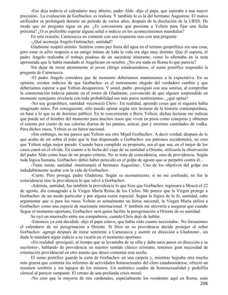 -Eso deja todavía el calendario muy abierto, padre Aldo -dijo el papa, que aspiraba a una mayor
precisión-. La evaluación de Gorbachov es realista. Y también lo es la del hermano Augustine. El marco
unificador se prolongará durante un período de varios años, después de la disolución de la URSS. De
modo que mi pregunta sigue en pie. ¿Es conveniente que presione a Yeltsin para fijar una fecha
próxima? ¿O es preferible esperar alguna señal o indicio en los acontecimientos mundiales?
       En esta ocasión, Carnesecca no contestó con una respuesta sino con una pregunta:
       -¿Qué aconseja Angelo Gutmacher, santidad?
       Gladstone suspiró atónito. Sentirse como pez fuera del agua en el terreno geopolítico era una cosa,
pero estar in albis respecto a un amigo íntimo de toda la vida era algo muy distinto. Que él supiera, el
padre Angelo realizaba el trabajo piadoso de un sacerdote itinerante, como lo afirmaba en la nota
apresurada que le había mandado al Angelicum en octubre. ¿No era nada en Roma lo que parecía?
       Sin dejar de mirar atentamente al joven clérigo estadounidense, el sumo pontífice respondió la
pregunta de Carnesecca.
       -El padre Angelo considera que de momento deberíamos mantenemos a la expectativa. En su
opinión, existen indicios de que Gorbachov es el instrumento elegido del verdadero cambio y que
deberíamos esperar a que Yeltsin desaparezca. Y usted, padre -prosiguió con una sonrisa, al comprobar
la consternación todavía patente en el rostro de Gladstone, convencido de que alguien sorprendido en
momento semejante revelaría con toda probabilidad sus más puros sentimientos-, ¿qué opina?
       -No soy geopolítico, santidad -reconoció Chris-. En realidad, aprendo cosas que ni siquiera había
imaginado antes. Por consiguiente, sólo puedo opinar según mis lecturas de la historia contemporánea,
en base a lo que es de dominio público. En lo concerniente a Boris Yeltsin, dichas lecturas me indican
que puede ser el hombre del momento para muchos rusos que viven en pisos como conejeras y obtienen
el setenta por ciento de sus calorías diarias de las patatas, azúcar, pan y enormes cantidades de vodka.
Para dichos rusos, Yeltsin es un héroe nacional.
       »Sin embargo, no me parece que Yeltsin sea otro Mijaíl Gorbachov. A decir verdad, después de lo
que acabo de oír sobre el trato que le han dispensado a Gorbachov sus patronos occidentales, no creo
que Yeltsin salga mejor parado. Cuando haya cumplido su propósito, sea el que sea, en el mejor de los
casos caerá en el olvido. En cuanto a la fecha del viaje de su santidad a Oriente, utilizaría la observación
del padre Aldo como base de mi propio criterio. No se trata de coincidencia, sino de providencia. Según
toda lógica humana, Gorbachov debió haber perecido en el golpe de agosto que se perpetró contra él...
       -Tiene razón, santidad -interrumpió el hermano Augustine-. Uno de los objetivos del golpe era
indudablemente acabar con la vida de Gorbachov.
       -Cierto. Pero prosiga, padre Gladstone. Según su razonamiento, si no me confundo, no fue la
coincidencia sino la providencia lo que salvó a Gorbachov.
       -Además, santidad, fue también la providencia lo que hizo que Gorbachov regresara a Moscú el 22
de agosto, día consagrado a la Virgen María Reina de los Cielos. Me parece que la Virgen protege a
Gorbachov de un modo particular y por alguna razón especial. Según la lógica de la fe, santidad, cabe
argumentar que si para los rusos Yeltsin es actualmente un héroe nacional, la Virgen María utiliza a
Gorbachov como una especie de marioneta internacional. Y también me atrevería a asegurar que cuando
llegue el momento oportuno, Gorbachov será quien facilite la peregrinación a Oriente de su santidad.
       Se oyó un murmullo entre sus compañeros, cuando Chris dejó de hablar.
       -Entonces ya está decidido -dijo el papa eslavo, que había oído cuanto necesitaba-. No forzaremos
el calendario de mi peregrinación a Oriente. Si Dios en su providencia decide proteger al señor
Gorbachov -agregó después de mirar sonriente a Carnesecca y asentir en dirección a Gladstone-, sin
duda le mandará algún indicio a su vicario en el momento oportuno.
       »En realidad -prosiguió, al tiempo que se levantaba de su silla y daba unos pasos en dirección a su
escritorio-, hablando de providencia en nuestro sentido clásico cristiano, tenemos gran necesidad de
orientación providencial en otro asunto que deseo comentar esta noche.
       El sumo pontífice guardó la carta de Gorbachov en una carpeta y, mientras hojeaba otra mucho
más gruesa que contenía los informes de actividades homosexuales del clero estadounidense, ofreció un
resumen sombrío y sin tapujos de los mismos. Un auténtico cuadro de homosexualidad y pedofilia
clerical al parecer rampante. El retrato de una profunda crisis moral.
       -No creo que la mayoría de mis cardenales, especialmente los residentes aquí en Roma, sean
                                                                                                       206
 