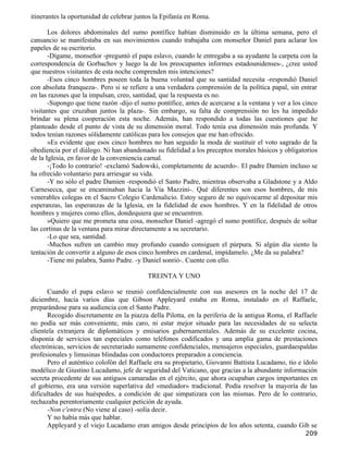 itinerantes la oportunidad de celebrar juntos la Epifanía en Roma.

       Los dolores abdominales del sumo pontífice habían disminuido en la última semana, pero el
cansancio se manifestaba en sus movimientos cuando trabajaba con monseñor Daniel para aclarar los
papeles de su escritorio.
       -Dígame, monseñor -preguntó el papa eslavo, cuando le entregaba a su ayudante la carpeta con la
correspondencia de Gorbachov y luego la de los preocupantes informes estadounidenses-, ¿cree usted
que nuestros visitantes de esta noche comprenden mis intenciones?
       -Esos cinco hombres poseen toda la buena voluntad que su santidad necesita -respondió Daniel
con absoluta franqueza-. Pero si se refiere a una verdadera comprensión de la política papal, sin entrar
en las razones que la impulsan, creo, santidad, que la respuesta es no.
       -Supongo que tiene razón -dijo el sumo pontífice, antes de acercarse a la ventana y ver a los cinco
visitantes que cruzaban juntos la plaza-. Sin embargo, su falta de comprensión no les ha impedido
brindar su plena cooperación esta noche. Además, han respondido a todas las cuestiones que he
planteado desde el punto de vista de su dimensión moral. Todo tenía esa dimensión más profunda. Y
todos tenían razones sólidamente católicas para los consejos que me han ofrecido.
       »Es evidente que esos cinco hombres no han seguido la moda de sustituir el voto sagrado de la
obediencia por el diálogo. Ni han abandonado su fidelidad a los preceptos morales básicos y obligatorios
de la Iglesia, en favor de la conveniencia carnal.
       -¡Todo lo contrario! -exclamó Sadowski, completamente de acuerdo-. El padre Damien incluso se
ha ofrecido voluntario para arriesgar su vida.
       -Y no sólo el padre Damien -respondió el Santo Padre, mientras observaba a Gladstone y a Aldo
Carnesecca, que se encaminaban hacia la Vía Mazzini-. Qué diferentes son esos hombres, de mis
venerables colegas en el Sacro Colegio Cardenalicio. Estoy seguro de no equivocarme al depositar mis
esperanzas, las esperanzas de la Iglesia, en la fidelidad de esos hombres. Y en la fidelidad de otros
hombres y mujeres como ellos, dondequiera que se encuentren.
       »Quiero que me prometa una cosa, monseñor Daniel -agregó el sumo pontífice, después de soltar
las cortinas de la ventana para mirar directamente a su secretario.
       -Lo que sea, santidad.
       -Muchos sufren un cambio muy profundo cuando consiguen el púrpura. Si algún día siento la
tentación de convertir a alguno de esos cinco hombres en cardenal, impídamelo. ¿Me da su palabra?
       -Tiene mi palabra, Santo Padre. -y Daniel sonrió-. Cuente con ello.

                                           TREINTA Y UNO

      Cuando el papa eslavo se reunió confidencialmente con sus asesores en la noche del 17 de
diciembre, hacía varios días que Gibson Appleyard estaba en Roma, instalado en el Raffaele,
preparándose para su audiencia con el Santo Padre.
      Recogido discretamente en la piazza della Pilotta, en la periferia de la antigua Roma, el Raffaele
no podía ser más conveniente, más caro, ni estar mejor situado para las necesidades de su selecta
clientela extranjera de diplomáticos y emisarios gubernamentales. Además de su excelente cocina,
disponía de servicios tan especiales como teléfonos codificados y una amplia gama de prestaciones
electrónicas, servicios de secretariado sumamente confidenciales, mensajeros especiales, guardaespaldas
profesionales y limusinas blindadas con conductores preparados a conciencia.
      Pero el auténtico colofón del Raffaele era su propietario, Giovanni Battista Lucadamo, tío e ídolo
modélico de Giustino Lucadamo, jefe de seguridad del Vaticano, que gracias a la abundante información
secreta procedente de sus antiguos camaradas en el ejército, que ahora ocupaban cargos importantes en
el gobierno, era una versión superlativa del «mediador» tradicional. Podía resolver la mayoría de las
dificultades de sus huéspedes, a condición de que simpatizara con las mismas. Pero de lo contrario,
rechazaba perentoriamente cualquier petición de ayuda.
      -Non c'entra (No viene al caso) -solía decir.
      Y no había más que hablar.
      Appleyard y el viejo Lucadamo eran amigos desde principios de los años setenta, cuando Gib se
                                                                                                     209
 