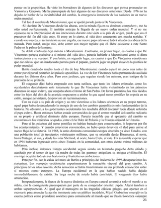 pensar en la geopolítica. He visto los borradores de algunos de los discursos que piensa pronunciar en
Varsovia y Cracovia. Me he preocupado de leer algunos de sus discursos anteriores. Desde 1976 no ha
dejado de hablar de la inevitabilidad del cambio, la emergencia inminente de las naciones en un nuevo
orden mundial.
       Tal fue el asombro de Maestroianni, que se quedó parado junto a De Vincennes.
       -Sí -declaró De Vincennes desde las alturas, con la mirada fija en su diminuto compañero-, me ha
oído usted perfectamente. Él también anticipa la llegada de un nuevo orden mundial. Y si no me
equivoco en la interpretación de sus intenciones durante esta visita a su país de origen, puede que sea el
precursor del fin del «día uno». Si estoy en lo cierto, el «día dos» amanecerá con mucha rapidez. Y
cuando eso suceda, si mi intuición no me engaña, ese nuevo papa eslavo se habrá situado en cabeza de la
manada. Pero usted, amigo mío, debe correr con mayor rapidez que él. Debe colocarse a este Santo
Padre en la palma de la mano.
       Su doble confusión dejó atónito a Maestroianni. Confusión, en primer lugar, en cuanto a que De
Vincennes parecía excluirse a sí mismo del «día dos», parecía hablarle a Maestroianni como si diera
instrucciones a su sucesor. Y confusión, en segundo lugar, en cuanto a que De Vincennes considerara
que ese eslavo, que tan inadecuado parecía para el papado, pudiera jugar un papel clave en la política de
poder mundial.
       Había cambiado mucho hasta el día de hoy Maestroianni, cuando esperó un poco más antes de
entrar por el portal posterior del palacio apostólico. La voz de De Vincennes había permanecido acallada
durante los últimos doce años. Pero esos jardines, que seguían siendo los mismos, eran testigos de la
precisión de su profecía.
       El «segundo día» había empezado con tanta sutileza, que tanto los líderes orientales como los
occidentales descubrieron sólo lentamente lo que De Vincennes había vislumbrado en los primeros
discursos de aquel eslavo, que ocupaba ahora el trono de San Pedro. De forma paulatina, los más lúcidos
entre los hijos del dios de la avaricia empezaron a atisbar lo que aquel sumo pontífice les repetía en su
estilo, aunque persistente, desprovisto de recriminaciones.
       Con su viaje a su país de origen y su reto victorioso a los líderes orientales en su propio terreno,
aquel papa había desencadenado la energía de uno de los cambios geopolíticos más fundamentales de la
historia. No obstante, a los gobernantes occidentales les resultaba difícil discernir hacia dónde señalaba
el papa eslavo. Hasta entonces habían estado convencidos de que el centro mundial del cambio radicaría
en su propio y artificial diminuto delta europeo. Parecía increíble que el epicentro del cambio se
encontrara en los territorios ocupados, entre el río Oder de Polonia y la frontera oriental de Ucrania.
       Pero si las palabras del sumo pontífice no habían bastado para convencerlos, lo lograron por fin
los acontecimientos. Y cuando estuvieron convencidos, no hubo quien detuviera el alud para unirse al
nuevo flujo de la historia. En 1988, la antes diminuta comunidad europea abarcaba ya doce Estados, con
una población total de trescientos veinticuatro millones, que se extendía desde Dinamarca, al norte,
hasta Portugal, al sur, y desde las islas Shetland, al oeste, hasta Creta, al este. Era razonable esperar que
en 1994 hubieran ingresado otros cinco Estados en la comunidad, con otros ciento treinta millones de
habitantes.
       Pero incluso entonces Europa occidental seguía siendo un testarudo pequeño delta sitiado y
acechado por el temor de que «la madre de todas las guerras» aniquilara su antigua civilización. El
enemigo ocupaba todavía sus horizontes y frustraba sus ambiciones.
       Pero por fin, con la caída del muro de Berlín a principios del invierno de 1989, desaparecieron las
cortapisas. Los europeos occidentales experimentaron la sensación visceral del gran cambio. A
principios de los años noventa, dicha sensación se había transformado en una profunda convicción sobre
sí mismos como europeos. La Europa occidental en la que habían nacido había dejado
irremediablemente de existir. Su larga noche de miedo había concluido. El «segundo día» había
amanecido.
       Inesperadamente, la fuerza de la nueva dinámica en Europa central arrastró a todo el mundo a su
órbita, con la consiguiente preocupación por parte de su competidor oriental: Japón. Afectó también a
ambas superpotencias. Al igual que el mensajero en las tragedias clásicas griegas, que aparece en el
escenario para anunciar la acción inminente ante un público incrédulo, Mijaíl Gorbachov emergió en la
escena política como presidente soviético para comunicarle al mundo que su Unión Soviética «siempre
                                                                                                         21
 