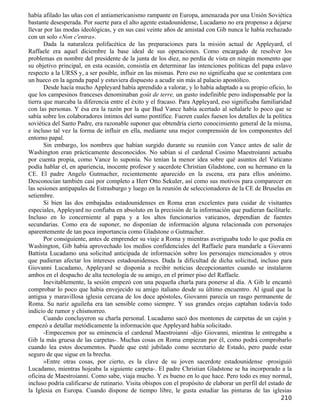 había afilado las uñas con el antiamericanismo rampante en Europa, amenazada por una Unión Soviética
bastante desesperada. Por suerte para el alto agente estadounidense, Lucadamo no era propenso a dejarse
llevar por las modas ideológicas, y en sus casi veinte años de amistad con Gib nunca le había rechazado
con un solo «Non c'entra».
       Dada la naturaleza polifacética de las preparaciones para la misión actual de Appleyard, el
Raffaele era aquel diciembre la base ideal de sus operaciones. Como encargado de resolver los
problemas en nombre del presidente de la junta de los diez, no perdía de vista en ningún momento que
su objetivo principal, en esta ocasión, consistía en determinar las intenciones políticas del papa eslavo
respecto a la URSS y, a ser posible, influir en las mismas. Pero eso no significaba que se contentara con
un hueco en la agenda papal y estuviera dispuesto a acudir sin más al palacio apostólico.
       Desde hacía mucho Appleyard había aprendido a valorar, y lo había adaptado a su propio oficio, lo
que los campesinos franceses denominaban goût de terre, un gusto indefinible pero indispensable por la
tierra que marcaba la diferencia entre el éxito y el fracaso. Para Appleyard, eso significaba familiaridad
con las personas. Y ésa era la razón por la que Bud Vance había acertado al señalarle lo poco que se
sabía sobre los colaboradores íntimos del sumo pontífice. Fueren cuales fuesen los detalles de la política
soviética del Santo Padre, era razonable suponer que obtendría cierto conocimiento general de la misma,
e incluso tal vez la forma de influir en ella, mediante una mejor comprensión de los componentes del
entorno papal.
       Sin embargo, los nombres que habían surgido durante su reunión con Vance antes de salir de
Washington eran prácticamente desconocidos. No sabían si el cardenal Cosimo Maestroianni actuaba
por cuenta propia, como Vance lo suponía. No tenían la menor idea sobre qué asuntos del Vaticano
podía hablar el, en apariencia, inocente profesor y sacerdote Christian Gladstone, con su hermano en la
CE. El padre Angelo Gutmacher, recientemente aparecido en la escena, era para ellos anónimo.
Desconocían también casi por completo a Herr Otto Sekuler, así como sus motivos para comparecer en
las sesiones antipapales de Estrasburgo y luego en la reunión de seleccionadores de la CE de Bruselas en
setiembre.
       Si bien las dos embajadas estadounidenses en Roma eran excelentes para cuidar de visitantes
especiales, Appleyard no confiaba en absoluto en la precisión de la información que pudieran facilitarle.
Incluso en lo concerniente al papa y a los altos funcionarios vaticanos, dependían de fuentes
secundarias. Como era de suponer, no disponían de información alguna relacionada con personajes
aparentemente de tan poca importancia como Gladstone o Gutmacher.
       Por consiguiente, antes de emprender su viaje a Roma y mientras averiguaba todo lo que podía en
Washington, Gib había aprovechado los medios confidenciales del Raffaele para mandarle a Giovanni
Battista Lucadamo una solicitud anticipada de información sobre los personajes mencionados y otros
que pudieran afectar los intereses estadounidenses. Dada la dificultad de dicha solicitud, incluso para
Giovanni Lucadamo, Appleyard se disponía a recibir noticias decepcionantes cuando se instalaron
ambos en el despacho de alta tecnología de su amigo, en el primer piso del Raffaele.
       Inevitablemente, la sesión empezó con una pequeña charla para ponerse al día. A Gib le encantó
comprobar lo poco que había envejecido su amigo italiano desde su último encuentro. Al igual que la
antigua y maravillosa iglesia cercana de los doce apóstoles, Giovanni parecía un rasgo permanente de
Roma. Su nariz aguileña era tan sensible como siempre. Y sus grandes orejas captaban todavía todo
indicio de rumor y chismorreo.
       Cuando concluyeron su charla personal. Lucadamo sacó dos montones de carpetas de un cajón y
empezó a detallar metódicamente la información que Appleyard había solicitado.
       -Empecemos por su eminencia el cardenal Maestroianni -dijo Giovanni, mientras le entregaba a
Gib la más gruesa de las carpetas-. Muchas cosas en Roma empiezan por él, como podrá comprobarlo
cuando lea estos documentos. Puede que esté jubilado como secretario de Estado, pero puede estar
seguro de que sigue en la brecha.
       »Entre otras cosas, por cierto, es la clave de su joven sacerdote estadounidense -prosiguió
Lucadamo, mientras hojeaba la siguiente carpeta-. El padre Christian Gladstone se ha incorporado a la
oficina de Maestroianni. Como sabe, viaja mucho. Y es bueno en lo que hace. Pero todo es muy normal,
incluso podría calificarse de rutinario. Visita obispos con el propósito de elaborar un perfil del estado de
la Iglesia en Europa. Cuando dispone de tiempo libre, le gusta estudiar las pinturas de las iglesias
                                                                                                       210
 