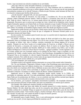 locales. Aquí encontrará una relación completa de sus actividades.
       -¿Hay algo sobre las visitas del padre Gladstone a su hermano en la CE?
       -Nada sorprendente. Como secretario general de la CE, Paul Gladstone está en condiciones de
resolver pequeños problemas en los que se meten algunos obispos. No es más que una de esas pequeñas
conveniencias comunes en la vida del Vaticano, el hecho de que Christian, como hermano de Paul, esté
en situación ventajosa para facilitar dicho proceso.
       -¿Así de inocente? -preguntó Gib, con una ceja levantada.
       -Nadie ha dicho nada de inocencia, mi viejo amigo. -y Lucadamo rió-. No en esta ciudad. No
obstante, ambos Gladstone parecen limpios. Nada de mujeres, a excepción claro está de la esposa de
Paul. Nada de chicos. Nada de oro. Lo mismo puede decirse del segundo hombre por el que me ha
preguntado. Reconozco que es curioso que un amigo tan viejo e íntimo de los Gladstone como el padre
Angelo Gutmacher aparezca en la Santa Sede en el mismo momento en que el padre Christian ha optado
por seguir su carrera en Roma. Es amigo de los Gladstone, pero no existe ningún vínculo profesional
entre ambos. En realidad, no ha habido ningún contacto entre ellos desde que llegaron en otoño.
       Appleyard no podía discutir con los hechos. Sentía menos interés por el vínculo de Gutmacher con
Gladstone, que por la teoría de Bud Vance de que el refugiado de Alemania Oriental podía ser un
importante emisario del Santo Padre.
       En esta ocasión, fue Lucadamo quien levantó una ceja. La cuestión tenía la importancia suficiente
para utilizarla en el futuro.
       -Es posible -reconoció-. Pero no hay indicio alguno de dicha actividad en los datos que poseo.
Gutmacher ofrece en realidad una triste figura. Vive con la casa a cuestas. Un sacerdote viajante. Tome
por ejemplo su último viaje -dijo el italiano, mientras examinaba las últimas páginas de la tercera
carpeta-. Después de una breve escala en la ciudad polaca de Cracovia, se dirigió a Moscú con un
montón de breviarios y cincuenta mil rosarios de plástico. Rezó el rosario en la plaza Roja. Recitó
plegarias en todas las catedrales del Kremlin. Habló por la radio ortodoxa rusa Sofía y por la radio
católica de Blagovest. Comió en el Pizza Hut de Tverskaia... -agregó Lucadamo-. Escala siguiente Lvov,
en Ucrania, donde rezó con el prelado católico en la catedral de San Jorge. Luego se trasladó a la isla
monasterio de Valdái, a medio camino entre Moscú y San Petersburgo, acompañado de Eparch Lev de
Nóvgorod. Ésta es, de momento, la vida de Angelo Gutmacher. Está previsto que regrese a Roma en
cualquier momento. Pero saldrá de nuevo incluso antes de que alguien descubra que ha estado aquí. Si le
interesa, puedo decirle incluso adónde irá y con quién hablará.
       -¿No con Gorbachov, por casualidad?
       Lucadamo archivó una segunda cuestión interesante en su nueva ficha mental sobre Gutmacher.
       -No. No con Gorbachov. Regresará a Polonia. Luego a San Petersburgo para entrevistarse con el
prelado metropolitano Juan, de la Iglesia ortodoxa rusa. A continuación se trasladará de nuevo a Moscú,
para otra charla con el patriarca Kiril Alexis. Hablarán un poco más sobre la Virgen, santos, santuarios,
rosarios y cosas por el estilo. Como curiosidad, ni siquiera visita al representante del papa en Moscú,
monseñor Colasuono. Ni tampoco al obispo católico de Moscú, Tadeusz Kondrusievicz.
       Appleyard movió la cabeza. Aunque Gutmacher pasaba mucho tiempo en la URSS, sus
actividades no indicaban nada útil. Con toda probabilidad, estaban sólo relacionadas con el interés del
Santo Padre por las predicciones de Fátima, y eso no constituía una base política racional para alguien
tan inteligente y tan involucrado en asuntos internacionales como este papa.
       -Es un misterio, ¿no le parece? -disculpóse sinceramente Lucadamo-. He recopilado información
sobre otras personas próximas al Santo Padre, pero para sus propósitos es lo mismo que la anterior.
       -Por ejemplo -dijo Appleyard, mientras estiraba sus largas piernas.
       -Por ejemplo, puede que haya oído hablar del maestro general de la orden dominica, el padre
Damien Slattery. Ha sido, desde hace años, uno de los consejeros más íntimos del sumo pontífice. En
realidad, confesor de su santidad. Dirige un equipo de exorcistas de la Santa Sede y goza de muy buena
reputación en dicho campo. Tiene muchos amigos y muchos enemigos. Pero se dice que sus enemigos lo
han vencido. En todo caso, está a punto de perder el cargo de maestro general.
       Appleyard vislumbró un rayo de esperanza.
       -Es lamentable para el padre Slattery. Pero si está suficientemente enojado para hablar un poco,
puede que me sea útil. ¿Existe alguna posibilidad de reunirme con él?
                                                                                                    211
 