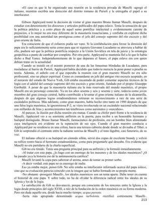 »El caso es que le he organizado una reunión en la residencia privada de Maselli -agregó el
italiano, mientras escribía una dirección del distrito romano de Parioli y le entregaba el papel a su
interlocutor.

       Gibson Appleyard tomó la decisión de visitar al gran maestro Bruno Itamar Maselli, después de
estudiar con detenimiento los discursos y artículos publicados del papa eslavo. Tenía la sensación de que
la política práctica y a corto plazo de aquel sumo pontífice intelectual y evidentemente carente de
prejuicios, a lo mejor no era muy diferente de la masonería rosacruciana, y confiaba en explorar dicha
posibilidad con una autoridad tan prestigiosa como el jefe del consejo supremo del rito escocés y del
gran oriente de Italia.
       Era consciente de que el esfuerzo podía ser vano. Si la confabulación para forzar la dimisión del
papa era lo suficientemente seria como para que ni siquiera Giovanni Lucadamo se atreviera a hablar de
ello, pudiera ser que la política pontificia respecto a la Unión Soviética en tela de juicio y la estrategia
geopolítica a punto de cambiar por completo. Por otra parte, Appleyard se mantenía fiel a lo que le había
dicho a Bud Vance. Independientemente de lo que deparara el futuro, el papa eslavo era con quien
debían tratar en la actualidad.
       Cuando se instaló en el asiento posterior de una de las limusinas blindadas de Lucadamo, para
trasladarse al barrio de Parioli, Appleyard había decidido que todavía merecía la pena poner a prueba su
teoría. Además, el anhelo con el que esperaba la reunión con el gran maestro Maselli no era sólo
profesional, sino un placer espiritual. Como ex comandante en jefe del antiguo rito escocés aceptado, en
el noroeste del estado de Nueva York, Gib estaba encantado de poder comentar aspectos técnicos de la
logia con el adalid del consejo supremo del rito escocés y gran oriente, fundado por el propio Giuseppe
Garibaldi. A pesar de que la masonería italiana era la más reservada del mundo masónico, el propio
Maselli era un personaje conocido. Ya en los años sesenta y seis y sesenta y siete, todavía como joven
miembro del gran consejo central, había contribuido a levantar el gran oriente italiano de la alcantarilla,
después de que algunas logias estadounidenses retiraran su reconocimiento a raíz de una serie de
escándalos políticos. Más adelante, como gran maestro, había hecho otro tanto en 1980 después de que
una falsa logia masónica, la ignominiosa P-2, se viera involucrada en un escándalo nacional relacionado
con millardos de liras y acontecimientos tan tenebrosos como asesinatos y «suicidios».
       Al parecer, la ilusión por dicha reunión era mutua. Cuando su chófer paró frente a la residencia de
Maselli, Appleyard vio a su sonriente anfitrión en la puerta, para recibir a un honorable hermano y
huésped distinguido. Bruno Itamar Maselli, farmacéutico de profesión, era un hombre bien alimentado
cuya inteligencia era evidente en la separación de sus ojos. Cuando el gran maestro conducía a
Appleyard por su residencia en una colina, hacia una terraza cubierta desde donde se divisaba el Tíber, a
Gib lo sorprendió el contraste entre la radiante sonrisa de Maselli y el tono lúgubre, casi funerario, de su
voz.
       El italiano ofreció a su huésped un cómodo sillón, sirvió dos copas de excelente brandy y volvió
su rollizo rostro hacia el hermano estadounidense, como para preguntarle qué deseaba. Era evidente que
Maselli no era partidario de la charla superficial.
       Gib no era tímido. Tenía una pregunta principal para su anfitrión y la formuló inmediatamente.
       -Al tratar con este papa, ¿lo hago con un enemigo de los masones y de los ideales masónicos? ¿O
ha pasado ya a la historia eso de la antimasonería católica?
       Maselli levantó la copa para saborear el aroma, antes de tomar su primer sorbo.
       -A decir verdad, este papa no es enemigo de nadie.
       Eso ya estaba mejor, pensó Gib. No sólo estaba su interlocutor informado acerca del papa eslavo,
sino que su evaluación parecía coincidir con la imagen que se había formado en su propia mente.
       -No obstante -prosiguió Maselli-, los ideales masónicos son un tema aparte. Debe tener en cuenta
el historial de este papa. Y sobre todo, no ha de olvidar la diferencia radical entre los ideales de su
Iglesia y los de la logia.
       La satisfacción de Gib se desvaneció, porque era consciente de los rencores entre la Iglesia y la
logia desde principios del siglo XVIII, a raíz de la fundación de la orden masónica en su forma moderna.
Pero sin duda aquello era, desde hacía mucho tiempo, acqua passata.
       -Sería más apropiado denominado acqua turbolenta -rectificó cortésmente Maselli-.
                                                                                                       213
 