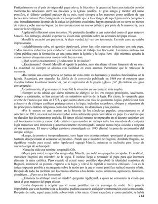 Particularmente en el país de origen del papa eslavo, la fricción y la enemistad han caracterizado en todo
momento las relaciones entre los masones y la Iglesia católica. El gran amigo y mentor del sumo
pontífice, el difunto cardenal prelado de su país, trató siempre a los masones como artífices de una
fuerza anticristiana. Por consiguiente es comprensible que a los clérigos de aquel país no les complazca
que, inmediatamente después de la caída del gobierno estalinista, hayan aparecido en su tierra no menos
de treinta y ocho nuevas logias. Lo interpretan como un nuevo esfuerzo por parte de la masonería, para
socavar la fe religiosa.
       Appleyard reflexionó unos instantes. No pretendía desafiar a una autoridad como el gran maestro
Maselli. Sin embargo, decidió expresar su visión más optimista sobre las actitudes del papa eslavo.
       Maselli le escuchó con paciencia. A decir verdad, tal vez con tolerancia. En todo caso, no estaba
impresionado.
       -Indudablemente sabe, mi querido Appleyard, cómo han sido nuestras relaciones con este papa.
Todos nuestros esfuerzos para establecer una relación de trabajo han fracasado. Lanzamos incluso una
oferta pública para la formación de una junta entre la Iglesia y la logia. Pero -dijo mientras agitaba la
mano como si ahuyentara una mosca- todo fue en vano.
       -¿Qué ocurrió exactamente? ¿Rechazaron la invitación?
       -¿Exactamente? -Sonrió Maselli al repetir la palabra, pero sin alterar el tono funerario de su voz-.
La exactitud no siempre se alcanza con facilidad en estos asuntos. Permítame que le refresque la
memoria.
       »Ha habido una convergencia de puntos de vista entre los hermanos y muchos funcionarios de la
Iglesia. Recordará, por ejemplo, La Biblia de la concordia publicada en 1968 por el entonces gran
maestro italiano Giordano Gamberini, con el imprimátur de la propia Iglesia. ¡Sí! ¡Ha habido una gran
convergencia!
       A continuación, el gran maestro describió la situación en un contexto más amplio.
       -Siempre se ha sabido que cierto número de clérigos de los tres rangos principales, sacerdotes,
obispos y cardenales, se han convertido en miembros activos de la logia. Por cierto, la venerable gran
oriente de Francia que data de 1773, y que cuenta ahora con más de quinientas logias, publicó una lista
exhaustiva de clérigos católicos pertenecientes a la logia, incluidos sacerdotes, obispos y miembros de
las principales órdenes religiosas como los benedictinos, los dominicos y los jesuitas.
       »Por lo menos en una ocasión en la historia de los cónclaves papales, concretamente en el
cónclave de 1903, un cardenal masón recibió votos suficientes para convertirse en papa. Es evidente que
su elección fue discretamente anulada. El temor oficial romano se expresaba en el decreto canónico dos
mil trescientos treinta y cinco: todo católico cuyo nombre se incluya entre los miembros de cualquier
logia masónica será inmediata y automáticamente excomulgado, aunque nunca haya asistido a ninguna
de sus reuniones. El nuevo código canónico promulgado en 1983 eliminó la pena de excomunión del
antiguo código.
       »Luego, de pronto e inesperadamente, tuvo lugar otro acontecimiento -prosiguió el gran maestro,
bastante decepcionado al acercarse al presente-. Puede que el nombre de Bugnini, Annibale Bugnini, no
signifique mucho para usted, señor Appleyard -agregó Maselli, mientras se inclinaba para llenar de
nuevo la copa de su huésped.
       -Nunca he oído ese nombre -respondió Gib.
       -Mejor para usted, mi querido amigo -dijo Maselli, que soltó una pequeña carcajada-. En realidad,
monseñor Bugnini era miembro de la logia. E incluso llegó a persuadir al papa para que intentara
eliminar la misa católica. Pero cuando el actual sumo pontífice descubrió la identidad masónica de
Bugnini, endureció su postura respecto a la logia y volvió la espalda a nuestros enfoques. Ésta es la
única respuesta posible a su pregunta sobre la razón por la que el sumo pontífice rechazó nuestra oferta.
Después de todo, ha recibido con los brazos abiertos a los demás: ateos, animistas, agnósticos, fanáticos,
cismáticos... ¡Pero no a los hermanos!
       -¿Entonces lo atribuye usted al miedo? -preguntó Appleyard, a quien no convencía la visión que
tenía el gran maestro del papa eslavo.
       Estaba dispuesto a aceptar que el sumo pontífice no era enemigo de nadie. Pero parecía
improbable que a un hombre con su historial pudiera asustarlo cualquier confrontación con la masonería.
Después de todo, aquel papa había sobrevivido a los nazis. Como sacerdote y como prelado, se había
                                                                                                      214
 