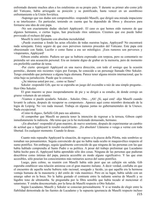 enfrentado durante muchos años a los estalinistas en su propio país. Y durante su primer año como jefe
del Vaticano, había arriesgado su posición y su pontificado, hasta vencer en un asombroso
enfrentamiento a la Unión Soviética.
       -Supongo que sus dudas son comprensibles -respondió Maselli, que dirigió una mirada impaciente
a su interlocutor-. En particular, teniendo en cuenta que ha dependido de libros y discursos para
formarse una idea de este papa.
       -No son exactamente dudas -declaró Appleyard-. El caso es que hemos oído rumores de que
algunos hermanos, o ciertas logias, han practicado ritos satánicos. Creemos que eso puede haber
provocado el rechazo del papa.
       Maselli le miró fijamente con absoluta incredulidad.
       -¡Puede examinar a fondo las actas oficiales de todas nuestras logias, Appleyard! No encontrará
nada semejante. Estoy seguro de que esos perversos rumores proceden del Vaticano. Este papa está
obsesionado con Satán, Lucifer o como llame a ese ser mitológico. ¡Esos rumores son perversos y
vituperantes, Appleyard!
       Gibson estaba atónito. Pudiera ser que se hubiera expresado con torpeza, pero su comentario no
pretendía ser una acusación personal. Era un instante digno de grabar en la memoria, pero de momento
era preferible cambiar de tema.
       -Por cierto -prosiguió Appleyard en una nueva dirección, con todo el sosiego que la ocasión
permitía-, durante mis recientes viajes por Europa, he conocido a un personaje llamado Otto Sekuler.
Tengo entendido que pertenece a alguna logia alemana. Parece tener alguna misión internacional, que lo
sitúa bajo su jurisdicción. Puede que lo conozca.
       -¿Se interesa usted por ese... como se llame?
       Sekuler -respondió Gib, que no se esperaba un juego del escondite a raíz de una simple pregunta-.
Herr Otto Sekuler.
       El gran maestro se puso inesperadamente de pie y se dirigió a su estudio, de donde extrajo un
grueso volumen de un estante.
       -Veamos si puedo ayudarlo. Sekuler... Sekuler, Otto... ¡Ah! ¡Sí, aquí está! -dijo Maselli cuando
levantó la cabeza, después de recuperar su compostura-. Aparece aquí como miembro destacado de la
logia de Leipzig. No veo nada inusual. Trabaja en algunas juntas no gubernamentales de la Unesco.
Nada excepcional.
       «Como tú digas», farfulló Gib para sus adentros.
       Al comprobar que Maselli no parecía tener la intención de regresar a la terraza, Gibson captó
inmediatamente la indirecta. -Me temo que ya lo he molestado demasiado, hermano.
       -¡En absoluto! -respondió el gran maestro, de nuevo sonriente, después de experimentar un cambio
de actitud que a Appleyard le resultó escalofriante-. ¡En absoluto! Llámeme o venga a verme con toda
libertad. En cualquier momento. Cuando lo desee.

       Cuanto más repasaba Appleyard la situación, de regreso a la piazza della Pilotta, más sombríos se
tomaban sus pensamientos. Seguía convencido de que no había nada oculto ni maquiavélico respecto al
sumo pontífice. Sin embargo, seguía igualmente convencido de que ninguna de las personas con las que
había hablado comprendía al Santo Padre o su política. A pesar del trabajo preliminar que Lucadamo
había hecho para él, Appleyard había aprendido sólo dos cosas. Ninguna de las personas que pudieran
describirse como íntimas del papa, parecía accesible en modo alguno significativo. Y las que eran
accesibles, sólo poseían los conocimientos más rutinarios acerca del sumo pontífice.
       Luego, para colmo, su reunión con Maselli había sido peor que un callejón sin salida. Gib
esperaba establecer una relación amistosa con el gran maestro italiano. A decir verdad, confiaba en que
el encuentro de aquella noche hubiera sido racional, sosegado y lúcido, ya que aquélla era la hermosa
ventaja humana de la masonería y del estilo de vida masónico. Pero en su lugar, había salido con un
amargo sabor en la boca. No le había gustado el contraste entre la radiante sonrisa de Maselli y su
lúgubre tono de ultratumba. Se preguntaba por la fibra sensible que había tocado al mencionar el
satanismo. Y estaba desconcertado, por la farsa de Maselli respecto a Otto Sekuler.
       Según Lucadamo, Maselli y Sekuler se conocían personalmente. Y si se trataba de elegir entre la
fiabilidad demostrada de las fuentes de Lucadamo y la supuesta ignorancia de Maselli respecto incluso
                                                                                                   215
 