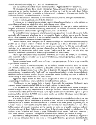 asuntos pendientes en Europa y en la URSS del señor Gorbachov.
       Con esa asombrosa facilidad, el sumo pontífice condujo a Appleyard al motivo de su visita.
       Al introducirse el tema de su misión principal en Roma, Appleyard le preguntó al papa si era
consciente de los cambios inminentes en la cúpula soviética, en virtud de los cuales Boris Yeltsin
sustituiría a Mijaíl Gorbachov. Su santidad se limitó a asentir con la cabeza. Era consciente de ello. No
había otra alternativa, dada la dinámica de la situación.
       Aquello era demasiado interesante, excesivamente tentador, para que Appleyard no lo explorara.
       -Según su santidad, ¿en qué consiste dicha dinámica?
       A pesar de que su respuesta fue muy directa y desprovista del menor titubeo, su brutal realismo no
mermó la gran afinidad que habría destruido a un hombre de menor calibre.
       -Cuando se tomó la decisión de alto nivel de acabar la guerra fría y de que el bloque soviético se
integrara activamente en la esfera económica y financiera de las naciones occidentales, el cambio de
liderazgo que ambos sabemos tendrá lugar en pocos días pasó a ser inevitable.
       Su santidad hizo una breve pausa, ante la ligera sorpresa patente en el rostro del emisario. Había
cambiado sólo ligeramente el enfoque de la conversación. Decía, en efecto, que no eran las fuerzas
ciegas e irracionales de la naturaleza lo que provocaba los cambios en la URSS. Sin embargo, no estaba
seguro de que el estadounidense le hubiera comprendido.
       -Ambos sabemos, señor Appleyard, que en 1989 no tuvo lugar una revolución espontánea entre los
pueblos de los antiguos satélites soviéticos ni entre el pueblo de la URSS. El sistema soviético no
estalló, por así decirlo, para derrumbarse sobre sus propios escombros. No falló de pronto el temple
soviético. No se desmoronó sobre nuestras cabezas algo que los hombres no hubieran previsto ni
premeditado. Dicho género de análisis es un engaño. En el mejor de los casos es un mito, si no una
invención, impuesto a los lectores de periódicos y televidentes del mundo entero.
       »Tuvo lugar un hecho histórico mucho más importante. La voluntad del hombre, de los hombres,
entró en acción. Hubo un «acuerdo», ¿no es cierto? Olvidemos de momento por parte de quién y con qué
motivos, ¿de acuerdo?
       Las preguntas del sumo pontífice eran retóricas, ya que prosiguió para declarar lo que otros sólo
expresaban en un susurro.
       -Lo que sucedió, en términos concretos, fue una serie de llamadas telefónicas desde las oficinas
del Kremlin, ordenándoles a los dictadores y dirigentes comunistas de los países satélites que se
marcharan, que desaparecieran. Todo se hizo bajo la dirección del presidente Gorbachov. Pero ambos
comprendemos, ¿no es cierto, señor Appleyard?, que no actuaba por iniciativa propia, sino por obediente
concierto con los verdaderos hombres de poder que deciden asuntos de vida y muerte en la sociedad de
las naciones y, al nivel de macrodirección, en el cosmos.
       Appleyard respiró hondo. Lo había dejado estupefacto el hecho de que aquel papa, que tan
enigmático parecía al mundo entero, se hubiera sincerado con tanta facilidad.
       -Confiábamos en que tuviera éxito el intento desesperado del presidente Gorbachov, para
mantener unidos los estados de la URSS -declaró Appleyard con cierta reticencia.
       -Pero no podía tener éxito -dijo su santidad al tiempo que extendía ambas manos, como para
ofrecer un regalo de su larga experiencia en el tema que trataban-. Creo que nuestros planificadores
comprendieron desde el primer momento que, si por alguna extraña casualidad hubiera logrado lo que se
proponía, habría persistido la URSS con un mero cambio de nombre. El antiguo marco ideológico
emergería con un nuevo atuendo.
       »No, señor Appleyard. La federación de estados socialistas soviéticos de Gorbachov fue como una
erupción de hongos. Nacida a medianoche y muerta al alba. Creo que al señor Gorbachov le llegó su
medianoche con el sombrío realismo reinante en la cumbre de los siete grandes el pasado julio en
Londres, cuando se reunió con los dirigentes de las siete naciones más industrializadas. Los siete sabios
habían captado el mensaje transmitido por la elección en junio por el pueblo soviético, mediante
sufragio universal, de Boris Yeltsin como presidente de la federación fundada por Gorbachov. Y la
medianoche de Gorbachov pasó durante el golpe fallido del siguiente agosto. Desde aquel momento y
hasta ahora, retirarse y dejar que Yeltsin pruebe su fortuna no ha sido más que cuestión de tiempo.
       El asombro de Appleyard se había convertido ahora en algo distinto. Ya no tenía que preguntarse
por la clase de inteligencia tras la carta sobre la «pobre, pobre Europa», que el sumo pontífice había
                                                                                                    217
 