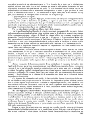 mandado a la reunión de los seleccionadores de la CE en Bruselas. En su lugar, con la mirada fija en
aquellos juiciosos ojos azules, leyó el sutil mensaje que antes le había pasado inadvertido: no sólo
dispongo de las ventajas del agua bendita, los Agnus Dei y los hermosos cánticos latinos, sino de los
mejores medios de comunicación e información en la palma de la mano, al igual que usted. Y como
eslavo, la comunidad eslava desde el Oder hasta el mar de Japón forma parte de mi herencia. Yo soy
papa, decía el mensaje. Y como papa, todas las naciones son mi alguacilazgo.
       Appleyard aprendía con rapidez.
       -Comprendo, santidad -respondió Appleyard, refiriéndose no sólo a lo que el sumo pontífice había
expresado, sino a todo lo transmitido sin palabras, y seguro de que podía hablar ahora de las
consideraciones políticas de la junta de los diez, que constituían el motivo de su visita-. Lo que preocupa
en realidad a mi gobierno, santidad, es el destino de los estados miembros de la URSS, cuando se arríe la
bandera del Kremlin a medianoche de esta venidera Navidad.
       Una vez más, el papa respondió con el hecho básico de la situación.
       -La vieja política oficial del Kremlin de sliyanie, consistente en mezclar todos los grupos étnicos
en la gloriosa homogeneidad del partido estatal leninista, nunca ha dejado de ser un espejismo. A pesar
de las presiones económicas y militares de Moscú, los estados bálticos han expresado ya su intención
secesionista. También lo ha hecho Ucrania, al igual que el Adradzenie, el frente popular de Bielorrusia.
Para no mencionar los estados musulmanes de Tadzhikistán, Uzbekistán y Kirguizistán, que con toda
probabilidad en unos cinco años perderán el valor de su impo