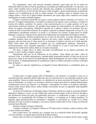 Por consiguiente, como toda persona razonable esperaría, aquel papa que de un modo tan
deliberado había activado las fuerzas geopolíticas escondidas que habían precipitado a las naciones a un
nuevo orden mundial sería la persona más indicada para completar la transformación de la Iglesia
católica, convertirla en un fiel servidor del nuevo orden mundial y alinear perfectamente la institución
religiosa con la globalización de toda la cultura humana. Sin embargo, tanto el cardenal como sus
colegas dentro y fuera de la Iglesia habían descubierto que aquel papa eslavo mantenía una actitud
intransigente en cuanto al debido progreso.
       El papa se mantenía inamovible en cuanto a ciertos aspectos básicos referentes a la moral y a la
doctrina. Se negaba rotundamente a considerar la ordenación de mujeres como sacerdotes y a relajar las
normas del celibato sacerdotal. Se oponía a toda experimentación en el campo genético en la que
intervinieran embriones humanos. No aceptaba forma alguna de anticoncepción, ni mucho menos el
aborto en ninguna circunstancia. Defendía el derecho de su Iglesia a educar a la juventud. Pero por
encima de todo se reservaba el derecho de su Iglesia a oponerse a cualquier legislación civil que él y sus
colaboradores consideraran contraria a su moral y a su doctrina. En resumen, el papa eslavo no estaba
dispuesto a renunciar a algunas de las aspiraciones tradicionales más importantes de la Iglesia católica.
       Por consiguiente, mientras permaneciera en el trono de San Pedro, no podría efectuarse ningún
verdadero progreso hacia los magníficos objetivos del nuevo orden mundial. O, por lo menos, el
progreso sería tan lento que al ritmo actual no se alcanzaría el objetivo previsto en la fecha deseada.
Dicha fecha había sido planteada al cardenal por sus colaboradores estadistas, financieros y
macroeconomistas, como momento importante a nivel mundial en el que la conversión total de la
organización institucional católica debía ser un hecho consumado.
       Por tanto, el papa eslavo se había convertido inevitablemente en un objetivo prioritario del
cambio. A decir verdad, el objetivo supremo.
       Maestroianni dejó por fin de reflexionar en los jardines. Tenía trabajo que hacer. Antes de
terminar el día, si no había interrupciones, esperaba haber progresado bastante en cada una de las tres
tareas clave, hacia la fase final de la transformación. Había desempeñado con sumo esmero el legado de
De Vincennes. E independientemente de la jubilación, todavía no había concluido su misión, ni pensaba
dejar de hacerlo.
       En todos los aspectos significativos, el pequeño Cosimo Maestroianni se consideraba ahora un
gigante.

                                                  DOS

      El papa eslavo se relajó cuando subió al helicóptero y, de momento, se encontró a solas con su
secretario personal, monseñor Daniel Sadowski, que era consciente de su casi imposible situación como
sumo pontífice. Ahora no estaba sometido a la vigilancia de su astuto secretario de Estado. Cuando se
elevó el helicóptero, ni el papa ni su secretario volvieron la cabeza para mirar al cardenal Maestroianni,
evidentemente ansioso por regresar a su despacho y desempeñar sus tareas en el palacio apostólico.
Fueren cuales fuesen dichas tareas, ambos estaban convencidos de que no auguraban nada agradable
para el Santo Padre.
      En menos de media hora, el helicóptero llegó a Fiumicino, donde tuvo lugar la ceremonia habitual:
dignatarios religiosos y laicos, un coro infantil que cantó un himno papal, un breve discurso del papa y
una declaración formal por parte del gobernador provincial. A continuación el papa y su cortejo se
trasladaron a su acostumbrado DC-10 blanco de Alitalia y se instalaron en la cabina pontificia. Un
pequeño grupo preseleccionado de periodistas y fotógrafos se encontraba ya a bordo en la cabina
principal. El avión no tardó en despegar y a los pocos minutos volaba sobre el mar Tirreno, en dirección
noroeste hacia Marsella.
      Entonces el papa se dirigió a Sadowski.
      -Cuando el cardenal y yo llegamos a Roma en 1978 para asistir al cónclave, ambos creíamos saber
en qué consistía este trabajo.
      Para el papa eslavo, «el cardenal» era y siempre sería el ya fallecido Stefan Wyszynski, apodado
«el zorro europeo», en aquella época prelado de la Iglesia polaca.
      Incluso antes de entrar en el segundo cónclave que se celebraba en el espacio de dos meses, estaba
                                                                                                       23
 